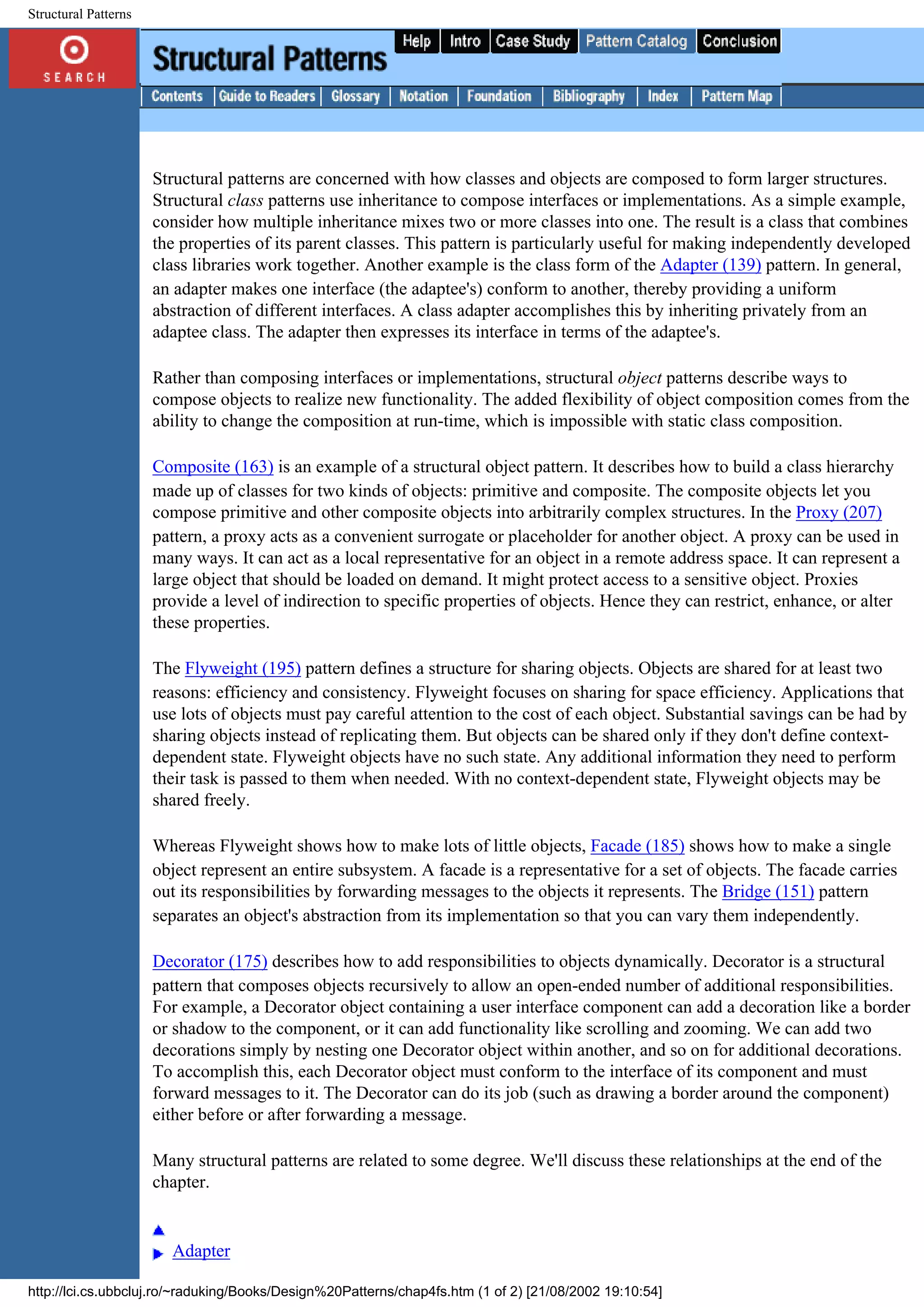 Structural Patterns Structural patterns are concerned with how classes and objects are composed to form larger structures. Structural class patterns use inheritance to compose interfaces or implementations. As a simple example, consider how multiple inheritance mixes two or more classes into one. The result is a class that combines the properties of its parent classes. This pattern is particularly useful for making independently developed class libraries work together. Another example is the class form of the Adapter (139) pattern. In general, an adapter makes one interface (the adaptee's) conform to another, thereby providing a uniform abstraction of different interfaces. A class adapter accomplishes this by inheriting privately from an adaptee class. The adapter then expresses its interface in terms of the adaptee's. Rather than composing interfaces or implementations, structural object patterns describe ways to compose objects to realize new functionality. The added flexibility of object composition comes from the ability to change the composition at run-time, which is impossible with static class composition. Composite (163) is an example of a structural object pattern. It describes how to build a class hierarchy made up of classes for two kinds of objects: primitive and composite. The composite objects let you compose primitive and other composite objects into arbitrarily complex structures. In the Proxy (207) pattern, a proxy acts as a convenient surrogate or placeholder for another object. A proxy can be used in many ways. It can act as a local representative for an object in a remote address space. It can represent a large object that should be loaded on demand. It might protect access to a sensitive object. Proxies provide a level of indirection to specific properties of objects. Hence they can restrict, enhance, or alter these properties. The Flyweight (195) pattern defines a structure for sharing objects. Objects are shared for at least two reasons: efficiency and consistency. Flyweight focuses on sharing for space efficiency. Applications that use lots of objects must pay careful attention to the cost of each object. Substantial savings can be had by sharing objects instead of replicating them. But objects can be shared only if they don't define context- dependent state. Flyweight objects have no such state. Any additional information they need to perform their task is passed to them when needed. With no context-dependent state, Flyweight objects may be shared freely. Whereas Flyweight shows how to make lots of little objects, Facade (185) shows how to make a single object represent an entire subsystem. A facade is a representative for a set of objects. The facade carries out its responsibilities by forwarding messages to the objects it represents. The Bridge (151) pattern separates an object's abstraction from its implementation so that you can vary them independently. Decorator (175) describes how to add responsibilities to objects dynamically. Decorator is a structural pattern that composes objects recursively to allow an open-ended number of additional responsibilities. For example, a Decorator object containing a user interface component can add a decoration like a border or shadow to the component, or it can add functionality like scrolling and zooming. We can add two decorations simply by nesting one Decorator object within another, and so on for additional decorations. To accomplish this, each Decorator object must conform to the interface of its component and must forward messages to it. The Decorator can do its job (such as drawing a border around the component) either before or after forwarding a message. Many structural patterns are related to some degree. We'll discuss these relationships at the end of the chapter. Adapter http://lci.cs.ubbcluj.ro/~raduking/Books/Design%20Patterns/chap4fs.htm (1 of 2) [21/08/2002 19:10:54] 