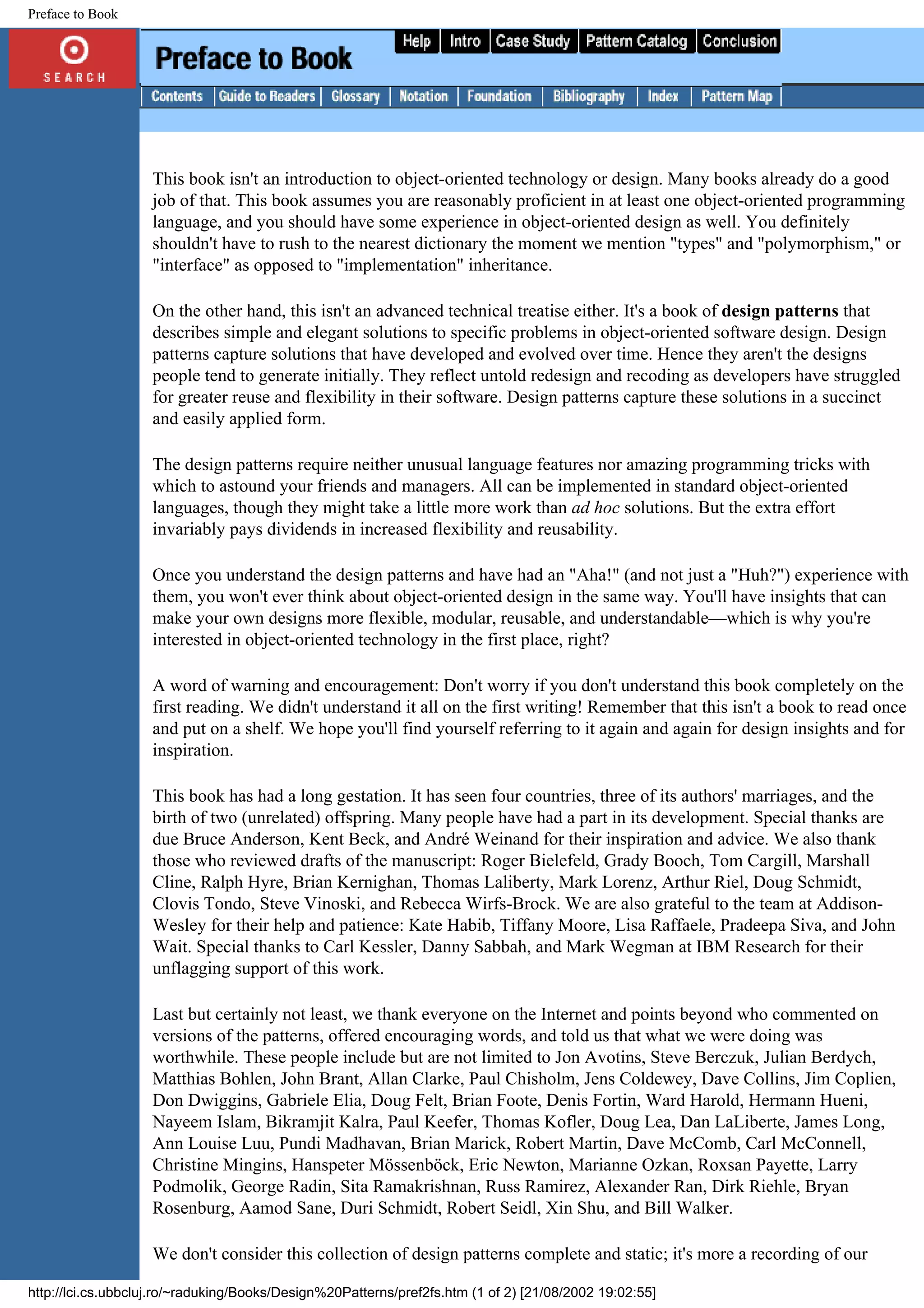 Preface to Book This book isn't an introduction to object-oriented technology or design. Many books already do a good job of that. This book assumes you are reasonably proficient in at least one object-oriented programming language, and you should have some experience in object-oriented design as well. You definitely shouldn't have to rush to the nearest dictionary the moment we mention "types" and "polymorphism," or "interface" as opposed to "implementation" inheritance. On the other hand, this isn't an advanced technical treatise either. It's a book of design patterns that describes simple and elegant solutions to specific problems in object-oriented software design. Design patterns capture solutions that have developed and evolved over time. Hence they aren't the designs people tend to generate initially. They reflect untold redesign and recoding as developers have struggled for greater reuse and flexibility in their software. Design patterns capture these solutions in a succinct and easily applied form. The design patterns require neither unusual language features nor amazing programming tricks with which to astound your friends and managers. All can be implemented in standard object-oriented languages, though they might take a little more work than ad hoc solutions. But the extra effort invariably pays dividends in increased flexibility and reusability. Once you understand the design patterns and have had an "Aha!" (and not just a "Huh?") experience with them, you won't ever think about object-oriented design in the same way. You'll have insights that can make your own designs more flexible, modular, reusable, and understandable—which is why you're interested in object-oriented technology in the first place, right? A word of warning and encouragement: Don't worry if you don't understand this book completely on the first reading. We didn't understand it all on the first writing! Remember that this isn't a book to read once and put on a shelf. We hope you'll find yourself referring to it again and again for design insights and for inspiration. This book has had a long gestation. It has seen four countries, three of its authors' marriages, and the birth of two (unrelated) offspring. Many people have had a part in its development. Special thanks are due Bruce Anderson, Kent Beck, and André Weinand for their inspiration and advice. We also thank those who reviewed drafts of the manuscript: Roger Bielefeld, Grady Booch, Tom Cargill, Marshall Cline, Ralph Hyre, Brian Kernighan, Thomas Laliberty, Mark Lorenz, Arthur Riel, Doug Schmidt, Clovis Tondo, Steve Vinoski, and Rebecca Wirfs-Brock. We are also grateful to the team at Addison- Wesley for their help and patience: Kate Habib, Tiffany Moore, Lisa Raffaele, Pradeepa Siva, and John Wait. Special thanks to Carl Kessler, Danny Sabbah, and Mark Wegman at IBM Research for their unflagging support of this work. Last but certainly not least, we thank everyone on the Internet and points beyond who commented on versions of the patterns, offered encouraging words, and told us that what we were doing was worthwhile. These people include but are not limited to Jon Avotins, Steve Berczuk, Julian Berdych, Matthias Bohlen, John Brant, Allan Clarke, Paul Chisholm, Jens Coldewey, Dave Collins, Jim Coplien, Don Dwiggins, Gabriele Elia, Doug Felt, Brian Foote, Denis Fortin, Ward Harold, Hermann Hueni, Nayeem Islam, Bikramjit Kalra, Paul Keefer, Thomas Kofler, Doug Lea, Dan LaLiberte, James Long, Ann Louise Luu, Pundi Madhavan, Brian Marick, Robert Martin, Dave McComb, Carl McConnell, Christine Mingins, Hanspeter Mössenböck, Eric Newton, Marianne Ozkan, Roxsan Payette, Larry Podmolik, George Radin, Sita Ramakrishnan, Russ Ramirez, Alexander Ran, Dirk Riehle, Bryan Rosenburg, Aamod Sane, Duri Schmidt, Robert Seidl, Xin Shu, and Bill Walker. We don't consider this collection of design patterns complete and static; it's more a recording of our http://lci.cs.ubbcluj.ro/~raduking/Books/Design%20Patterns/pref2fs.htm (1 of 2) [21/08/2002 19:02:55] 