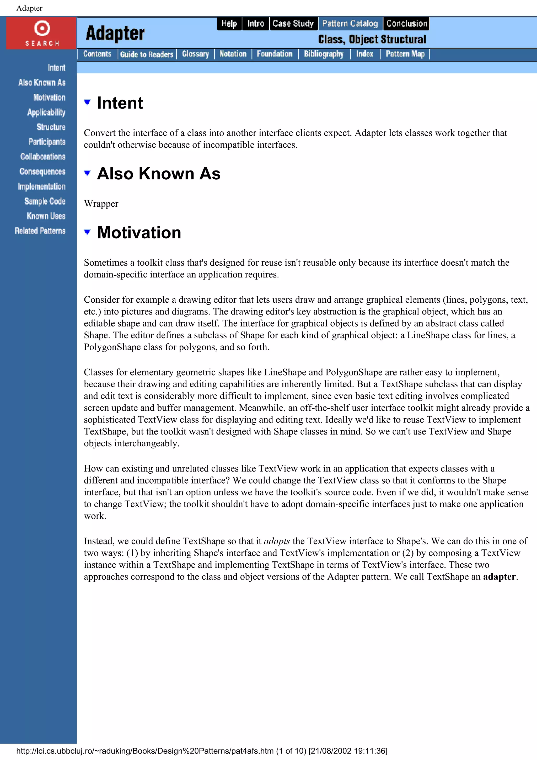 Adapter Intent Convert the interface of a class into another interface clients expect. Adapter lets classes work together that couldn't otherwise because of incompatible interfaces. Also Known As Wrapper Motivation Sometimes a toolkit class that's designed for reuse isn't reusable only because its interface doesn't match the domain-specific interface an application requires. Consider for example a drawing editor that lets users draw and arrange graphical elements (lines, polygons, text, etc.) into pictures and diagrams. The drawing editor's key abstraction is the graphical object, which has an editable shape and can draw itself. The interface for graphical objects is defined by an abstract class called Shape. The editor defines a subclass of Shape for each kind of graphical object: a LineShape class for lines, a PolygonShape class for polygons, and so forth. Classes for elementary geometric shapes like LineShape and PolygonShape are rather easy to implement, because their drawing and editing capabilities are inherently limited. But a TextShape subclass that can display and edit text is considerably more difficult to implement, since even basic text editing involves complicated screen update and buffer management. Meanwhile, an off-the-shelf user interface toolkit might already provide a sophisticated TextView class for displaying and editing text. Ideally we'd like to reuse TextView to implement TextShape, but the toolkit wasn't designed with Shape classes in mind. So we can't use TextView and Shape objects interchangeably. How can existing and unrelated classes like TextView work in an application that expects classes with a different and incompatible interface? We could change the TextView class so that it conforms to the Shape interface, but that isn't an option unless we have the toolkit's source code. Even if we did, it wouldn't make sense to change TextView; the toolkit shouldn't have to adopt domain-specific interfaces just to make one application work. Instead, we could define TextShape so that it adapts the TextView interface to Shape's. We can do this in one of two ways: (1) by inheriting Shape's interface and TextView's implementation or (2) by composing a TextView instance within a TextShape and implementing TextShape in terms of TextView's interface. These two approaches correspond to the class and object versions of the Adapter pattern. We call TextShape an adapter. http://lci.cs.ubbcluj.ro/~raduking/Books/Design%20Patterns/pat4afs.htm (1 of 10) [21/08/2002 19:11:36] 