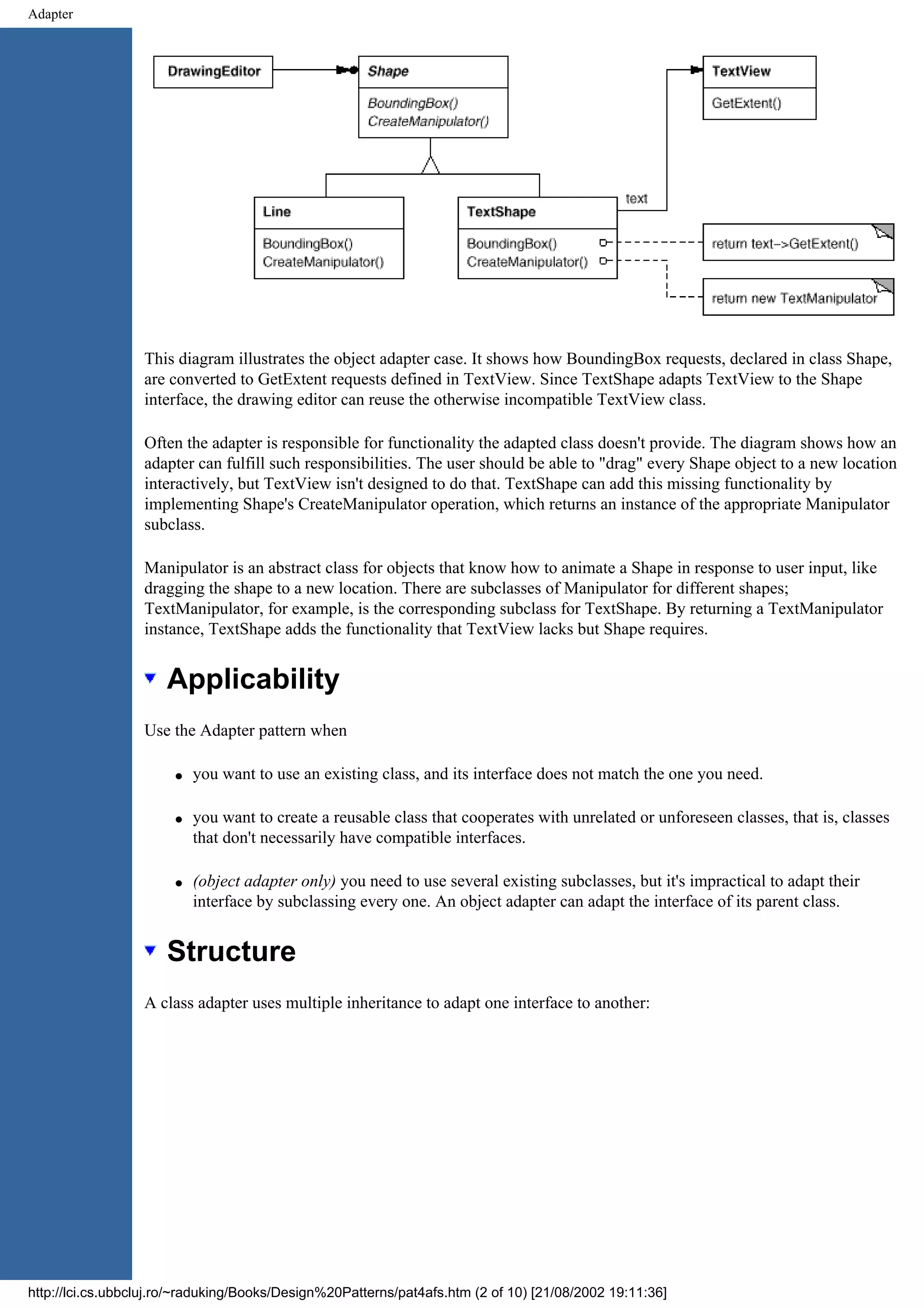 Adapter This diagram illustrates the object adapter case. It shows how BoundingBox requests, declared in class Shape, are converted to GetExtent requests defined in TextView. Since TextShape adapts TextView to the Shape interface, the drawing editor can reuse the otherwise incompatible TextView class. Often the adapter is responsible for functionality the adapted class doesn't provide. The diagram shows how an adapter can fulfill such responsibilities. The user should be able to "drag" every Shape object to a new location interactively, but TextView isn't designed to do that. TextShape can add this missing functionality by implementing Shape's CreateManipulator operation, which returns an instance of the appropriate Manipulator subclass. Manipulator is an abstract class for objects that know how to animate a Shape in response to user input, like dragging the shape to a new location. There are subclasses of Manipulator for different shapes; TextManipulator, for example, is the corresponding subclass for TextShape. By returning a TextManipulator instance, TextShape adds the functionality that TextView lacks but Shape requires. Applicability Use the Adapter pattern when q you want to use an existing class, and its interface does not match the one you need. q you want to create a reusable class that cooperates with unrelated or unforeseen classes, that is, classes that don't necessarily have compatible interfaces. q (object adapter only) you need to use several existing subclasses, but it's impractical to adapt their interface by subclassing every one. An object adapter can adapt the interface of its parent class. Structure A class adapter uses multiple inheritance to adapt one interface to another: http://lci.cs.ubbcluj.ro/~raduking/Books/Design%20Patterns/pat4afs.htm (2 of 10) [21/08/2002 19:11:36] 