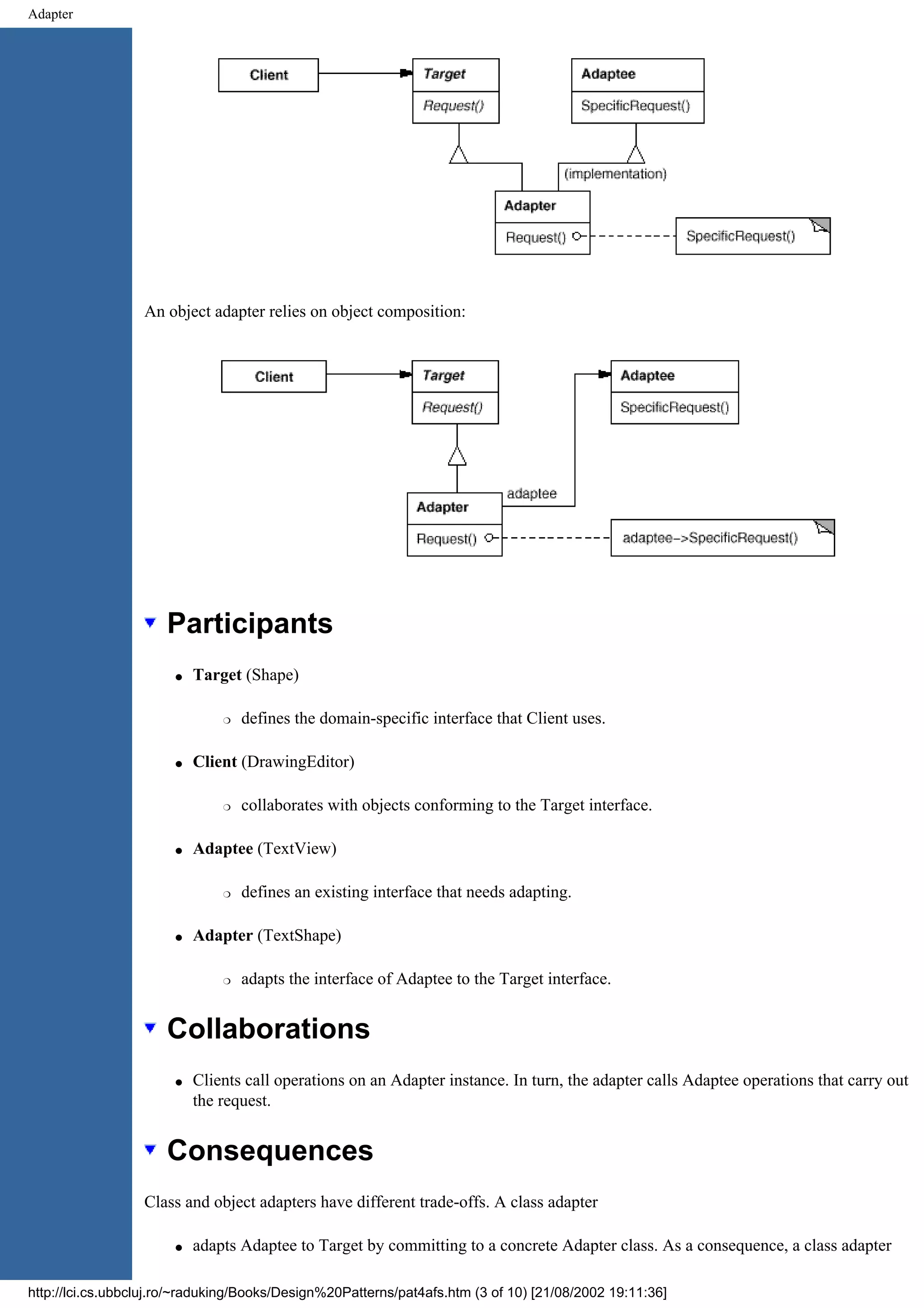 Adapter An object adapter relies on object composition: Participants q Target (Shape) r defines the domain-specific interface that Client uses. q Client (DrawingEditor) r collaborates with objects conforming to the Target interface. q Adaptee (TextView) r defines an existing interface that needs adapting. q Adapter (TextShape) r adapts the interface of Adaptee to the Target interface. Collaborations q Clients call operations on an Adapter instance. In turn, the adapter calls Adaptee operations that carry out the request. Consequences Class and object adapters have different trade-offs. A class adapter q adapts Adaptee to Target by committing to a concrete Adapter class. As a consequence, a class adapter http://lci.cs.ubbcluj.ro/~raduking/Books/Design%20Patterns/pat4afs.htm (3 of 10) [21/08/2002 19:11:36] 