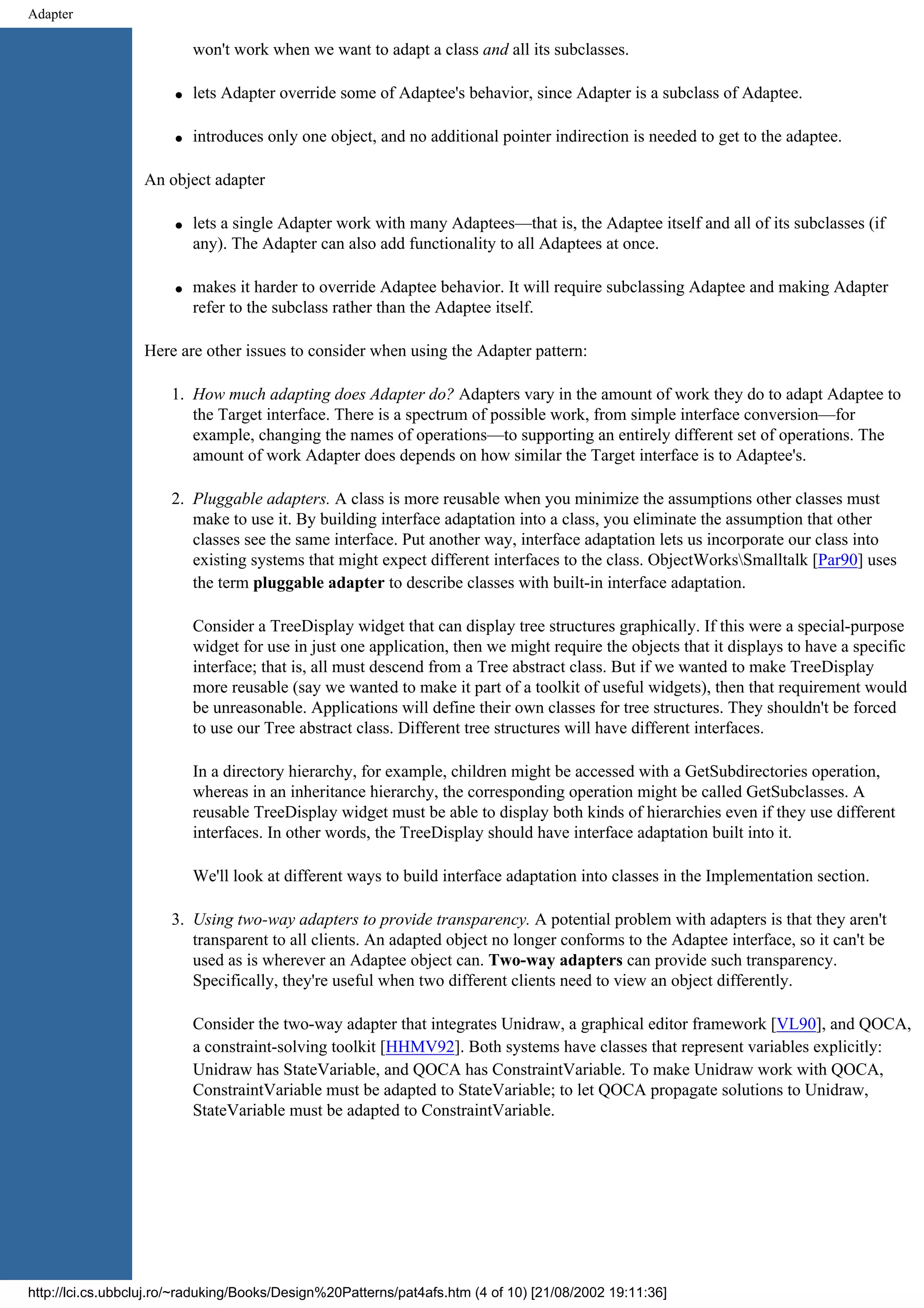 Adapter won't work when we want to adapt a class and all its subclasses. q lets Adapter override some of Adaptee's behavior, since Adapter is a subclass of Adaptee. q introduces only one object, and no additional pointer indirection is needed to get to the adaptee. An object adapter q lets a single Adapter work with many Adaptees—that is, the Adaptee itself and all of its subclasses (if any). The Adapter can also add functionality to all Adaptees at once. q makes it harder to override Adaptee behavior. It will require subclassing Adaptee and making Adapter refer to the subclass rather than the Adaptee itself. Here are other issues to consider when using the Adapter pattern: 1. How much adapting does Adapter do? Adapters vary in the amount of work they do to adapt Adaptee to the Target interface. There is a spectrum of possible work, from simple interface conversion—for example, changing the names of operations—to supporting an entirely different set of operations. The amount of work Adapter does depends on how similar the Target interface is to Adaptee's. 2. Pluggable adapters. A class is more reusable when you minimize the assumptions other classes must make to use it. By building interface adaptation into a class, you eliminate the assumption that other classes see the same interface. Put another way, interface adaptation lets us incorporate our class into existing systems that might expect different interfaces to the class. ObjectWorksSmalltalk [Par90] uses the term pluggable adapter to describe classes with built-in interface adaptation. Consider a TreeDisplay widget that can display tree structures graphically. If this were a special-purpose widget for use in just one application, then we might require the objects that it displays to have a specific interface; that is, all must descend from a Tree abstract class. But if we wanted to make TreeDisplay more reusable (say we wanted to make it part of a toolkit of useful widgets), then that requirement would be unreasonable. Applications will define their own classes for tree structures. They shouldn't be forced to use our Tree abstract class. Different tree structures will have different interfaces. In a directory hierarchy, for example, children might be accessed with a GetSubdirectories operation, whereas in an inheritance hierarchy, the corresponding operation might be called GetSubclasses. A reusable TreeDisplay widget must be able to display both kinds of hierarchies even if they use different interfaces. In other words, the TreeDisplay should have interface adaptation built into it. We'll look at different ways to build interface adaptation into classes in the Implementation section. 3. Using two-way adapters to provide transparency. A potential problem with adapters is that they aren't transparent to all clients. An adapted object no longer conforms to the Adaptee interface, so it can't be used as is wherever an Adaptee object can. Two-way adapters can provide such transparency. Specifically, they're useful when two different clients need to view an object differently. Consider the two-way adapter that integrates Unidraw, a graphical editor framework [VL90], and QOCA, a constraint-solving toolkit [HHMV92]. Both systems have classes that represent variables explicitly: Unidraw has StateVariable, and QOCA has ConstraintVariable. To make Unidraw work with QOCA, ConstraintVariable must be adapted to StateVariable; to let QOCA propagate solutions to Unidraw, StateVariable must be adapted to ConstraintVariable. http://lci.cs.ubbcluj.ro/~raduking/Books/Design%20Patterns/pat4afs.htm (4 of 10) [21/08/2002 19:11:36] 