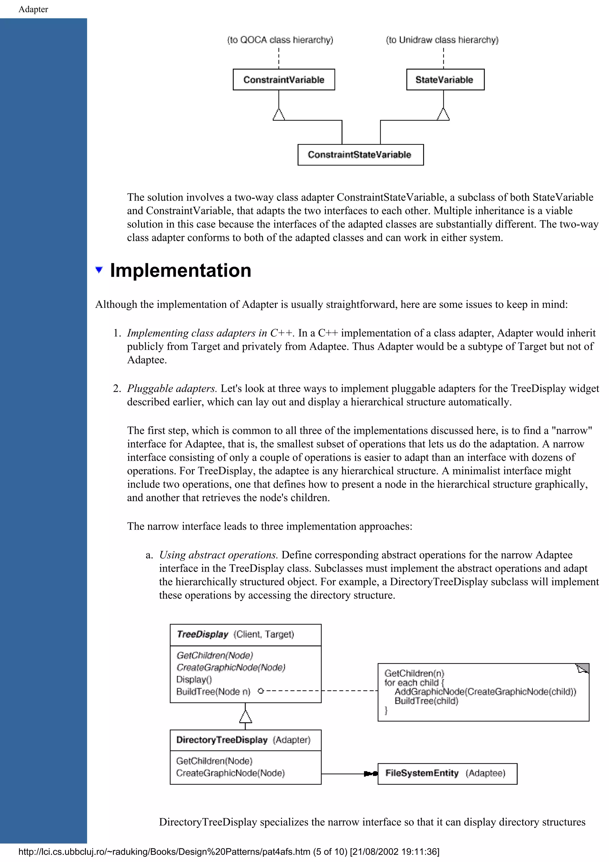 Adapter The solution involves a two-way class adapter ConstraintStateVariable, a subclass of both StateVariable and ConstraintVariable, that adapts the two interfaces to each other. Multiple inheritance is a viable solution in this case because the interfaces of the adapted classes are substantially different. The two-way class adapter conforms to both of the adapted classes and can work in either system. Implementation Although the implementation of Adapter is usually straightforward, here are some issues to keep in mind: 1. Implementing class adapters in C++. In a C++ implementation of a class adapter, Adapter would inherit publicly from Target and privately from Adaptee. Thus Adapter would be a subtype of Target but not of Adaptee. 2. Pluggable adapters. Let's look at three ways to implement pluggable adapters for the TreeDisplay widget described earlier, which can lay out and display a hierarchical structure automatically. The first step, which is common to all three of the implementations discussed here, is to find a "narrow" interface for Adaptee, that is, the smallest subset of operations that lets us do the adaptation. A narrow interface consisting of only a couple of operations is easier to adapt than an interface with dozens of operations. For TreeDisplay, the adaptee is any hierarchical structure. A minimalist interface might include two operations, one that defines how to present a node in the hierarchical structure graphically, and another that retrieves the node's children. The narrow interface leads to three implementation approaches: a. Using abstract operations. Define corresponding abstract operations for the narrow Adaptee interface in the TreeDisplay class. Subclasses must implement the abstract operations and adapt the hierarchically structured object. For example, a DirectoryTreeDisplay subclass will implement these operations by accessing the directory structure. DirectoryTreeDisplay specializes the narrow interface so that it can display directory structures http://lci.cs.ubbcluj.ro/~raduking/Books/Design%20Patterns/pat4afs.htm (5 of 10) [21/08/2002 19:11:36] 
