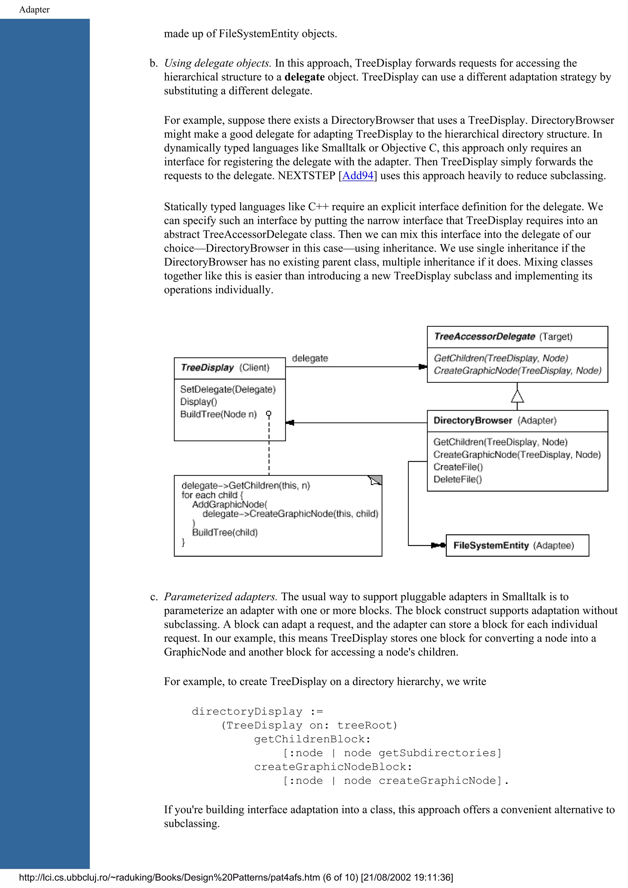 Adapter made up of FileSystemEntity objects. b. Using delegate objects. In this approach, TreeDisplay forwards requests for accessing the hierarchical structure to a delegate object. TreeDisplay can use a different adaptation strategy by substituting a different delegate. For example, suppose there exists a DirectoryBrowser that uses a TreeDisplay. DirectoryBrowser might make a good delegate for adapting TreeDisplay to the hierarchical directory structure. In dynamically typed languages like Smalltalk or Objective C, this approach only requires an interface for registering the delegate with the adapter. Then TreeDisplay simply forwards the requests to the delegate. NEXTSTEP [Add94] uses this approach heavily to reduce subclassing. Statically typed languages like C++ require an explicit interface definition for the delegate. We can specify such an interface by putting the narrow interface that TreeDisplay requires into an abstract TreeAccessorDelegate class. Then we can mix this interface into the delegate of our choice—DirectoryBrowser in this case—using inheritance. We use single inheritance if the DirectoryBrowser has no existing parent class, multiple inheritance if it does. Mixing classes together like this is easier than introducing a new TreeDisplay subclass and implementing its operations individually. c. Parameterized adapters. The usual way to support pluggable adapters in Smalltalk is to parameterize an adapter with one or more blocks. The block construct supports adaptation without subclassing. A block can adapt a request, and the adapter can store a block for each individual request. In our example, this means TreeDisplay stores one block for converting a node into a GraphicNode and another block for accessing a node's children. For example, to create TreeDisplay on a directory hierarchy, we write directoryDisplay := (TreeDisplay on: treeRoot) getChildrenBlock: [:node | node getSubdirectories] createGraphicNodeBlock: [:node | node createGraphicNode]. If you're building interface adaptation into a class, this approach offers a convenient alternative to subclassing. http://lci.cs.ubbcluj.ro/~raduking/Books/Design%20Patterns/pat4afs.htm (6 of 10) [21/08/2002 19:11:36] 