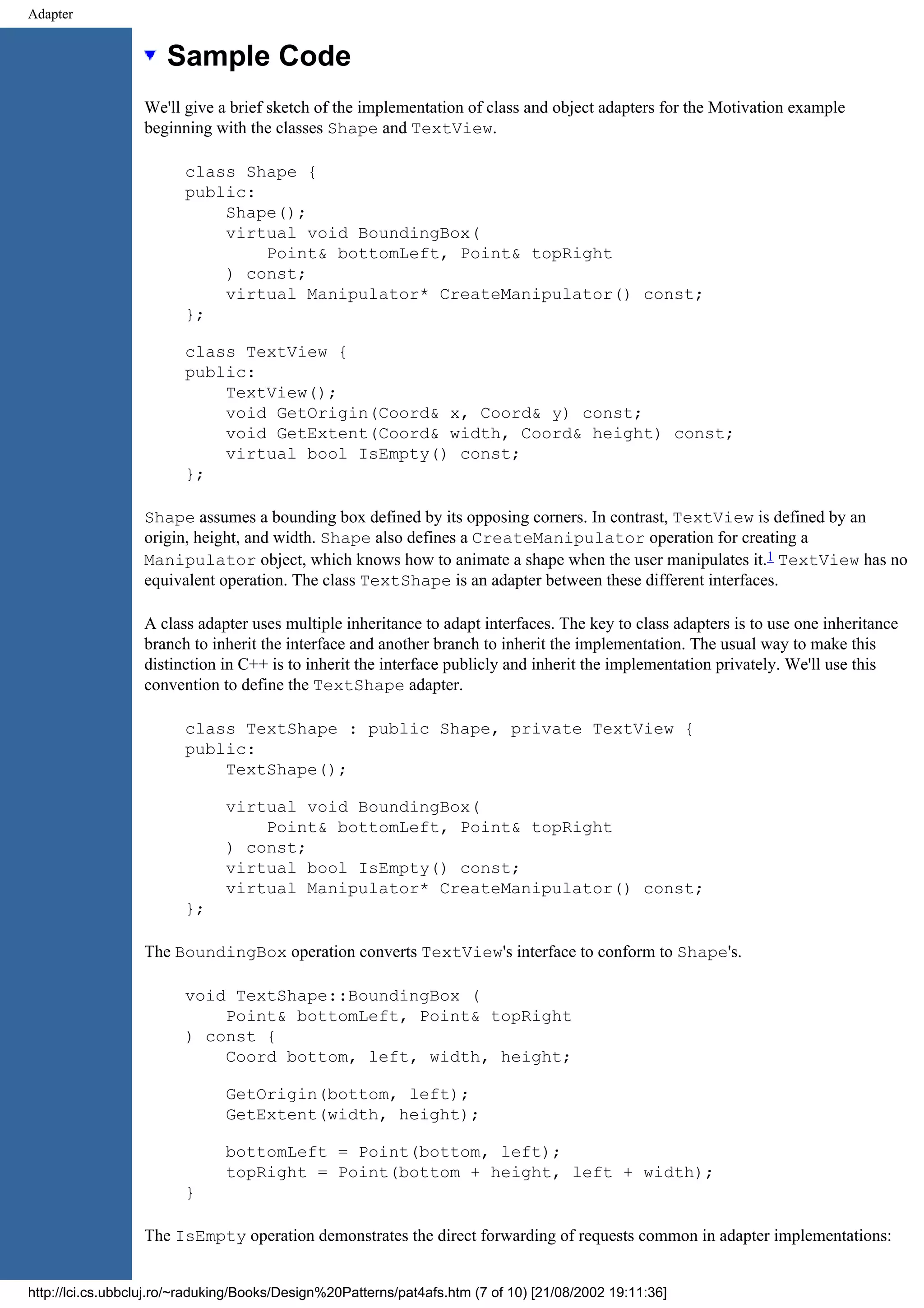 Adapter Sample Code We'll give a brief sketch of the implementation of class and object adapters for the Motivation example beginning with the classes Shape and TextView. class Shape { public: Shape(); virtual void BoundingBox( Point& bottomLeft, Point& topRight ) const; virtual Manipulator* CreateManipulator() const; }; class TextView { public: TextView(); void GetOrigin(Coord& x, Coord& y) const; void GetExtent(Coord& width, Coord& height) const; virtual bool IsEmpty() const; }; Shape assumes a bounding box defined by its opposing corners. In contrast, TextView is defined by an origin, height, and width. Shape also defines a CreateManipulator operation for creating a Manipulator object, which knows how to animate a shape when the user manipulates it.1 TextView has no equivalent operation. The class TextShape is an adapter between these different interfaces. A class adapter uses multiple inheritance to adapt interfaces. The key to class adapters is to use one inheritance branch to inherit the interface and another branch to inherit the implementation. The usual way to make this distinction in C++ is to inherit the interface publicly and inherit the implementation privately. We'll use this convention to define the TextShape adapter. class TextShape : public Shape, private TextView { public: TextShape(); virtual void BoundingBox( Point& bottomLeft, Point& topRight ) const; virtual bool IsEmpty() const; virtual Manipulator* CreateManipulator() const; }; The BoundingBox operation converts TextView's interface to conform to Shape's. void TextShape::BoundingBox ( Point& bottomLeft, Point& topRight ) const { Coord bottom, left, width, height; GetOrigin(bottom, left); GetExtent(width, height); bottomLeft = Point(bottom, left); topRight = Point(bottom + height, left + width); } The IsEmpty operation demonstrates the direct forwarding of requests common in adapter implementations: http://lci.cs.ubbcluj.ro/~raduking/Books/Design%20Patterns/pat4afs.htm (7 of 10) [21/08/2002 19:11:36] 