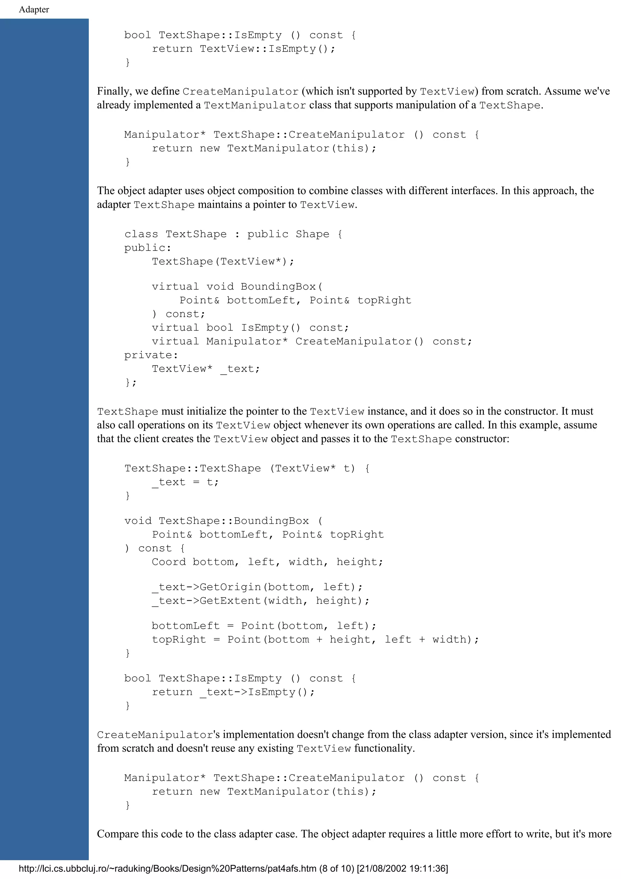 Adapter bool TextShape::IsEmpty () const { return TextView::IsEmpty(); } Finally, we define CreateManipulator (which isn't supported by TextView) from scratch. Assume we've already implemented a TextManipulator class that supports manipulation of a TextShape. Manipulator* TextShape::CreateManipulator () const { return new TextManipulator(this); } The object adapter uses object composition to combine classes with different interfaces. In this approach, the adapter TextShape maintains a pointer to TextView. class TextShape : public Shape { public: TextShape(TextView*); virtual void BoundingBox( Point& bottomLeft, Point& topRight ) const; virtual bool IsEmpty() const; virtual Manipulator* CreateManipulator() const; private: TextView* _text; }; TextShape must initialize the pointer to the TextView instance, and it does so in the constructor. It must also call operations on its TextView object whenever its own operations are called. In this example, assume that the client creates the TextView object and passes it to the TextShape constructor: TextShape::TextShape (TextView* t) { _text = t; } void TextShape::BoundingBox ( Point& bottomLeft, Point& topRight ) const { Coord bottom, left, width, height; _text->GetOrigin(bottom, left); _text->GetExtent(width, height); bottomLeft = Point(bottom, left); topRight = Point(bottom + height, left + width); } bool TextShape::IsEmpty () const { return _text->IsEmpty(); } CreateManipulator's implementation doesn't change from the class adapter version, since it's implemented from scratch and doesn't reuse any existing TextView functionality. Manipulator* TextShape::CreateManipulator () const { return new TextManipulator(this); } Compare this code to the class adapter case. The object adapter requires a little more effort to write, but it's more http://lci.cs.ubbcluj.ro/~raduking/Books/Design%20Patterns/pat4afs.htm (8 of 10) [21/08/2002 19:11:36] 