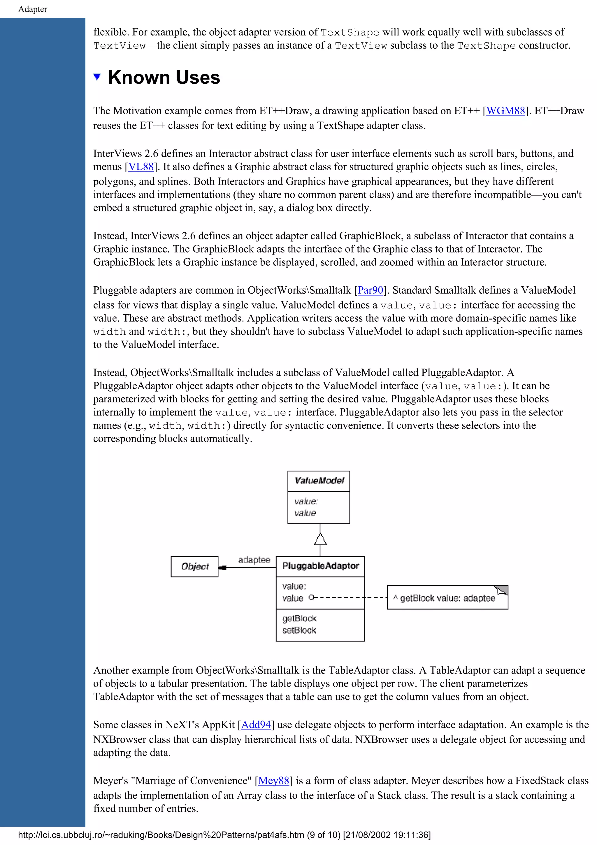 Adapter flexible. For example, the object adapter version of TextShape will work equally well with subclasses of TextView—the client simply passes an instance of a TextView subclass to the TextShape constructor. Known Uses The Motivation example comes from ET++Draw, a drawing application based on ET++ [WGM88]. ET++Draw reuses the ET++ classes for text editing by using a TextShape adapter class. InterViews 2.6 defines an Interactor abstract class for user interface elements such as scroll bars, buttons, and menus [VL88]. It also defines a Graphic abstract class for structured graphic objects such as lines, circles, polygons, and splines. Both Interactors and Graphics have graphical appearances, but they have different interfaces and implementations (they share no common parent class) and are therefore incompatible—you can't embed a structured graphic object in, say, a dialog box directly. Instead, InterViews 2.6 defines an object adapter called GraphicBlock, a subclass of Interactor that contains a Graphic instance. The GraphicBlock adapts the interface of the Graphic class to that of Interactor. The GraphicBlock lets a Graphic instance be displayed, scrolled, and zoomed within an Interactor structure. Pluggable adapters are common in ObjectWorksSmalltalk [Par90]. Standard Smalltalk defines a ValueModel class for views that display a single value. ValueModel defines a value, value: interface for accessing the value. These are abstract methods. Application writers access the value with more domain-specific names like width and width:, but they shouldn't have to subclass ValueModel to adapt such application-specific names to the ValueModel interface. Instead, ObjectWorksSmalltalk includes a subclass of ValueModel called PluggableAdaptor. A PluggableAdaptor object adapts other objects to the ValueModel interface (value, value:). It can be parameterized with blocks for getting and setting the desired value. PluggableAdaptor uses these blocks internally to implement the value, value: interface. PluggableAdaptor also lets you pass in the selector names (e.g., width, width:) directly for syntactic convenience. It converts these selectors into the corresponding blocks automatically. Another example from ObjectWorksSmalltalk is the TableAdaptor class. A TableAdaptor can adapt a sequence of objects to a tabular presentation. The table displays one object per row. The client parameterizes TableAdaptor with the set of messages that a table can use to get the column values from an object. Some classes in NeXT's AppKit [Add94] use delegate objects to perform interface adaptation. An example is the NXBrowser class that can display hierarchical lists of data. NXBrowser uses a delegate object for accessing and adapting the data. Meyer's "Marriage of Convenience" [Mey88] is a form of class adapter. Meyer describes how a FixedStack class adapts the implementation of an Array class to the interface of a Stack class. The result is a stack containing a fixed number of entries. http://lci.cs.ubbcluj.ro/~raduking/Books/Design%20Patterns/pat4afs.htm (9 of 10) [21/08/2002 19:11:36] 