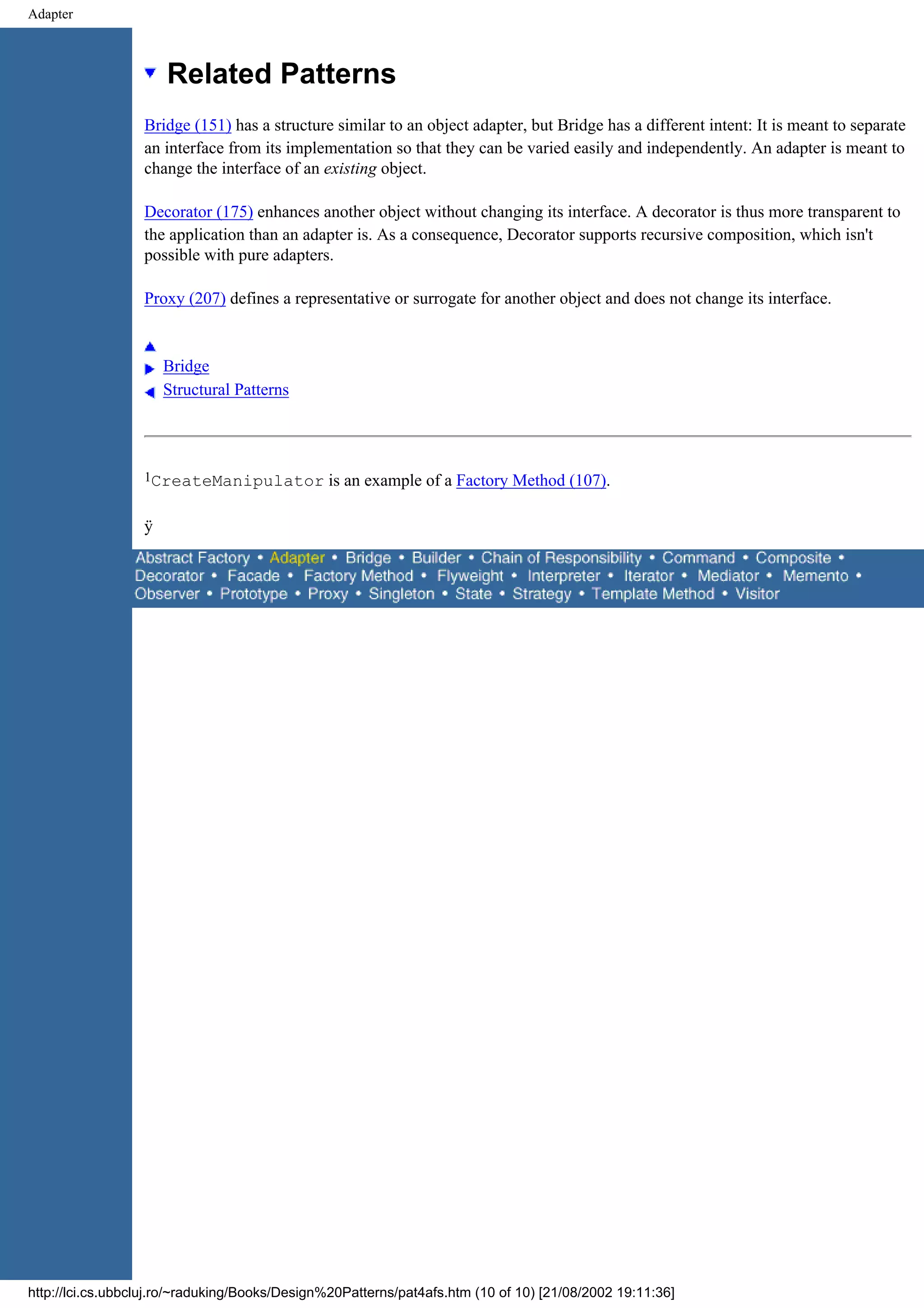 Adapter Related Patterns Bridge (151) has a structure similar to an object adapter, but Bridge has a different intent: It is meant to separate an interface from its implementation so that they can be varied easily and independently. An adapter is meant to change the interface of an existing object. Decorator (175) enhances another object without changing its interface. A decorator is thus more transparent to the application than an adapter is. As a consequence, Decorator supports recursive composition, which isn't possible with pure adapters. Proxy (207) defines a representative or surrogate for another object and does not change its interface. Bridge Structural Patterns 1CreateManipulator is an example of a Factory Method (107). ÿ http://lci.cs.ubbcluj.ro/~raduking/Books/Design%20Patterns/pat4afs.htm (10 of 10) [21/08/2002 19:11:36] 