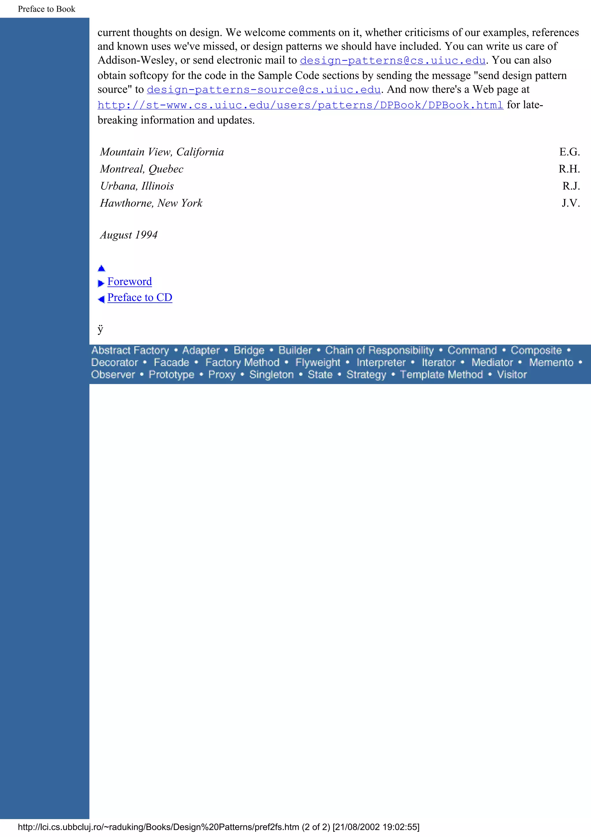 Preface to Book current thoughts on design. We welcome comments on it, whether criticisms of our examples, references and known uses we've missed, or design patterns we should have included. You can write us care of Addison-Wesley, or send electronic mail to design-patterns@cs.uiuc.edu. You can also obtain softcopy for the code in the Sample Code sections by sending the message "send design pattern source" to design-patterns-source@cs.uiuc.edu. And now there's a Web page at http://st-www.cs.uiuc.edu/users/patterns/DPBook/DPBook.html for late- breaking information and updates. Mountain View, California E.G. Montreal, Quebec R.H. Urbana, Illinois R.J. Hawthorne, New York J.V. August 1994 Foreword Preface to CD ÿ http://lci.cs.ubbcluj.ro/~raduking/Books/Design%20Patterns/pref2fs.htm (2 of 2) [21/08/2002 19:02:55] 