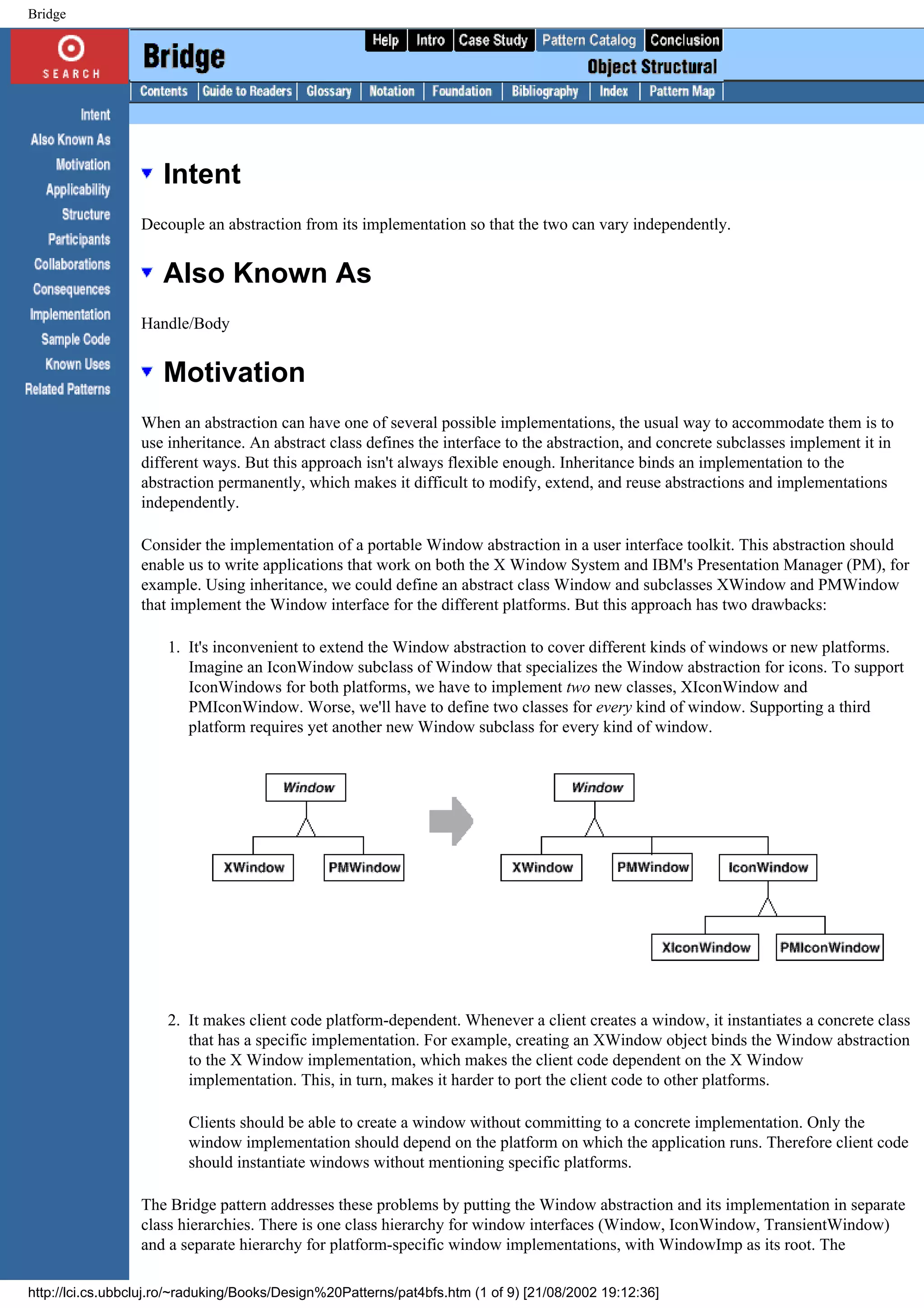 Bridge Intent Decouple an abstraction from its implementation so that the two can vary independently. Also Known As Handle/Body Motivation When an abstraction can have one of several possible implementations, the usual way to accommodate them is to use inheritance. An abstract class defines the interface to the abstraction, and concrete subclasses implement it in different ways. But this approach isn't always flexible enough. Inheritance binds an implementation to the abstraction permanently, which makes it difficult to modify, extend, and reuse abstractions and implementations independently. Consider the implementation of a portable Window abstraction in a user interface toolkit. This abstraction should enable us to write applications that work on both the X Window System and IBM's Presentation Manager (PM), for example. Using inheritance, we could define an abstract class Window and subclasses XWindow and PMWindow that implement the Window interface for the different platforms. But this approach has two drawbacks: 1. It's inconvenient to extend the Window abstraction to cover different kinds of windows or new platforms. Imagine an IconWindow subclass of Window that specializes the Window abstraction for icons. To support IconWindows for both platforms, we have to implement two new classes, XIconWindow and PMIconWindow. Worse, we'll have to define two classes for every kind of window. Supporting a third platform requires yet another new Window subclass for every kind of window. 2. It makes client code platform-dependent. Whenever a client creates a window, it instantiates a concrete class that has a specific implementation. For example, creating an XWindow object binds the Window abstraction to the X Window implementation, which makes the client code dependent on the X Window implementation. This, in turn, makes it harder to port the client code to other platforms. Clients should be able to create a window without committing to a concrete implementation. Only the window implementation should depend on the platform on which the application runs. Therefore client code should instantiate windows without mentioning specific platforms. The Bridge pattern addresses these problems by putting the Window abstraction and its implementation in separate class hierarchies. There is one class hierarchy for window interfaces (Window, IconWindow, TransientWindow) and a separate hierarchy for platform-specific window implementations, with WindowImp as its root. The http://lci.cs.ubbcluj.ro/~raduking/Books/Design%20Patterns/pat4bfs.htm (1 of 9) [21/08/2002 19:12:36] 