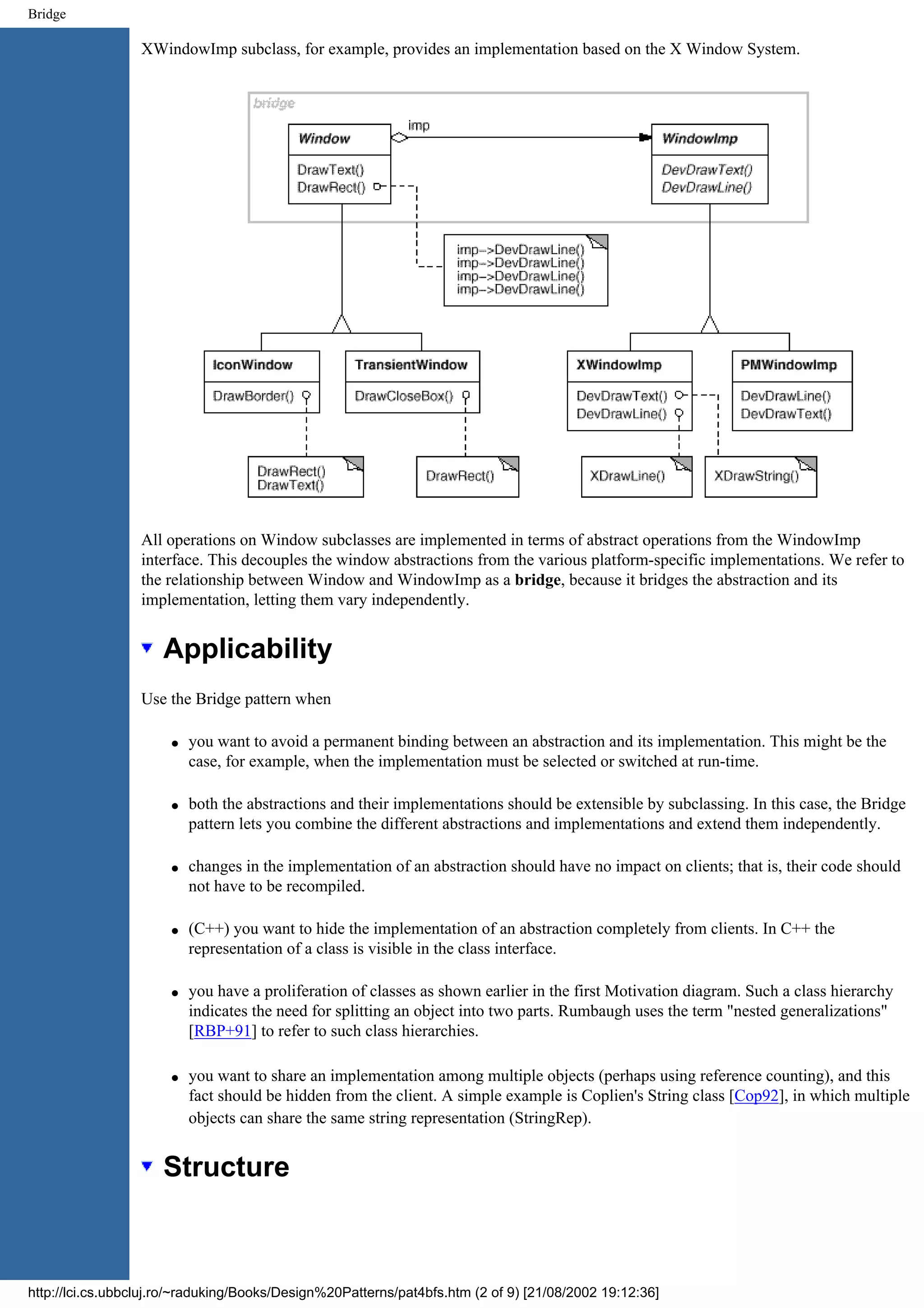 Bridge XWindowImp subclass, for example, provides an implementation based on the X Window System. All operations on Window subclasses are implemented in terms of abstract operations from the WindowImp interface. This decouples the window abstractions from the various platform-specific implementations. We refer to the relationship between Window and WindowImp as a bridge, because it bridges the abstraction and its implementation, letting them vary independently. Applicability Use the Bridge pattern when q you want to avoid a permanent binding between an abstraction and its implementation. This might be the case, for example, when the implementation must be selected or switched at run-time. q both the abstractions and their implementations should be extensible by subclassing. In this case, the Bridge pattern lets you combine the different abstractions and implementations and extend them independently. q changes in the implementation of an abstraction should have no impact on clients; that is, their code should not have to be recompiled. q (C++) you want to hide the implementation of an abstraction completely from clients. In C++ the representation of a class is visible in the class interface. q you have a proliferation of classes as shown earlier in the first Motivation diagram. Such a class hierarchy indicates the need for splitting an object into two parts. Rumbaugh uses the term "nested generalizations" [RBP+91] to refer to such class hierarchies. q you want to share an implementation among multiple objects (perhaps using reference counting), and this fact should be hidden from the client. A simple example is Coplien's String class [Cop92], in which multiple objects can share the same string representation (StringRep). Structure http://lci.cs.ubbcluj.ro/~raduking/Books/Design%20Patterns/pat4bfs.htm (2 of 9) [21/08/2002 19:12:36] 
