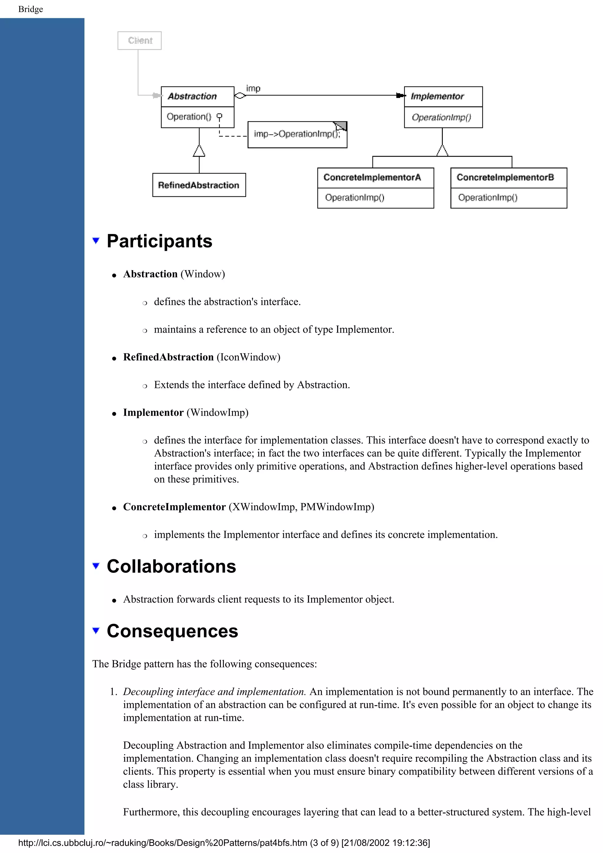 Bridge Participants q Abstraction (Window) r defines the abstraction's interface. r maintains a reference to an object of type Implementor. q RefinedAbstraction (IconWindow) r Extends the interface defined by Abstraction. q Implementor (WindowImp) r defines the interface for implementation classes. This interface doesn't have to correspond exactly to Abstraction's interface; in fact the two interfaces can be quite different. Typically the Implementor interface provides only primitive operations, and Abstraction defines higher-level operations based on these primitives. q ConcreteImplementor (XWindowImp, PMWindowImp) r implements the Implementor interface and defines its concrete implementation. Collaborations q Abstraction forwards client requests to its Implementor object. Consequences The Bridge pattern has the following consequences: 1. Decoupling interface and implementation. An implementation is not bound permanently to an interface. The implementation of an abstraction can be configured at run-time. It's even possible for an object to change its implementation at run-time. Decoupling Abstraction and Implementor also eliminates compile-time dependencies on the implementation. Changing an implementation class doesn't require recompiling the Abstraction class and its clients. This property is essential when you must ensure binary compatibility between different versions of a class library. Furthermore, this decoupling encourages layering that can lead to a better-structured system. The high-level http://lci.cs.ubbcluj.ro/~raduking/Books/Design%20Patterns/pat4bfs.htm (3 of 9) [21/08/2002 19:12:36] 