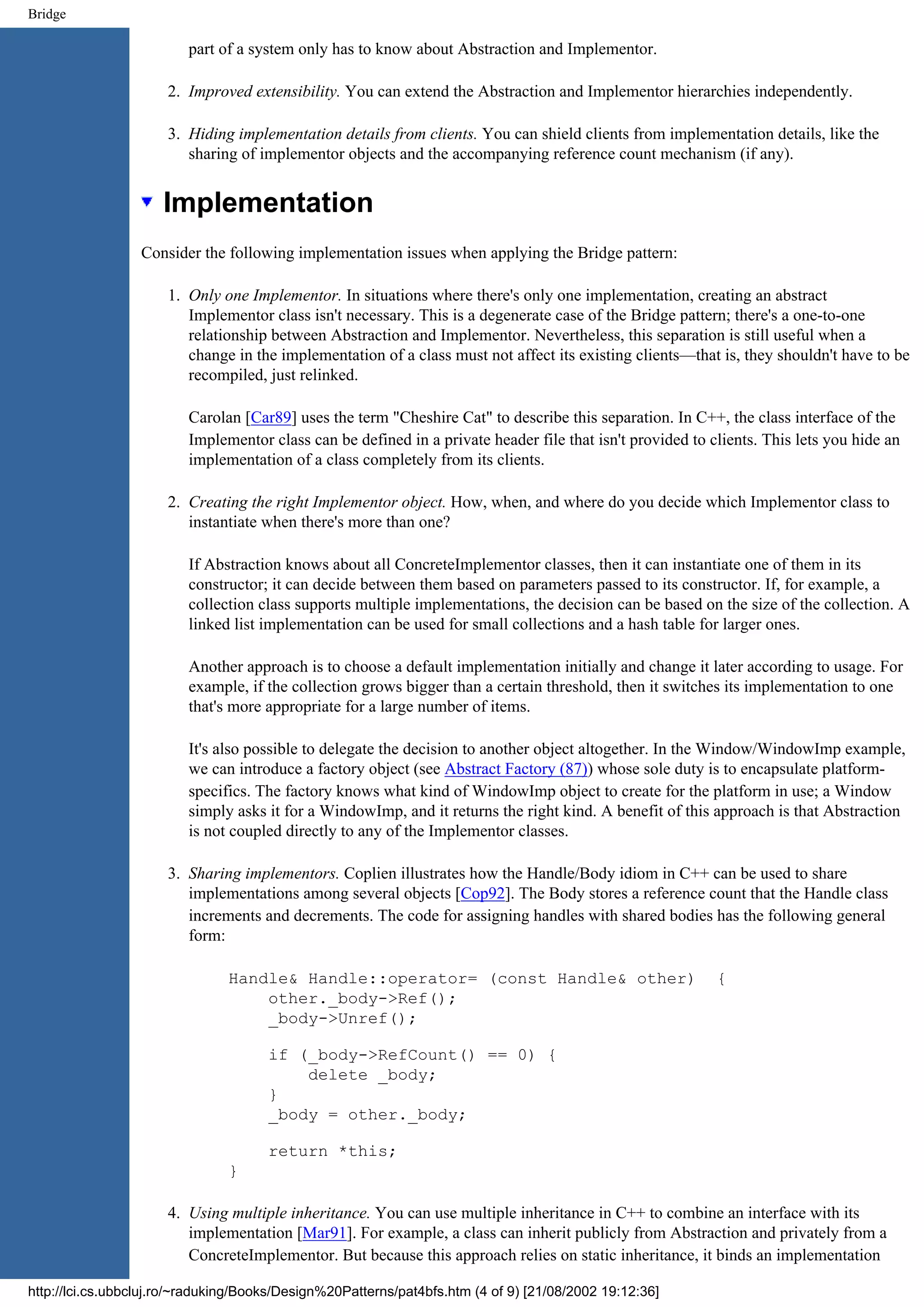 Bridge part of a system only has to know about Abstraction and Implementor. 2. Improved extensibility. You can extend the Abstraction and Implementor hierarchies independently. 3. Hiding implementation details from clients. You can shield clients from implementation details, like the sharing of implementor objects and the accompanying reference count mechanism (if any). Implementation Consider the following implementation issues when applying the Bridge pattern: 1. Only one Implementor. In situations where there's only one implementation, creating an abstract Implementor class isn't necessary. This is a degenerate case of the Bridge pattern; there's a one-to-one relationship between Abstraction and Implementor. Nevertheless, this separation is still useful when a change in the implementation of a class must not affect its existing clients—that is, they shouldn't have to be recompiled, just relinked. Carolan [Car89] uses the term "Cheshire Cat" to describe this separation. In C++, the class interface of the Implementor class can be defined in a private header file that isn't provided to clients. This lets you hide an implementation of a class completely from its clients. 2. Creating the right Implementor object. How, when, and where do you decide which Implementor class to instantiate when there's more than one? If Abstraction knows about all ConcreteImplementor classes, then it can instantiate one of them in its constructor; it can decide between them based on parameters passed to its constructor. If, for example, a collection class supports multiple implementations, the decision can be based on the size of the collection. A linked list implementation can be used for small collections and a hash table for larger ones. Another approach is to choose a default implementation initially and change it later according to usage. For example, if the collection grows bigger than a certain threshold, then it switches its implementation to one that's more appropriate for a large number of items. It's also possible to delegate the decision to another object altogether. In the Window/WindowImp example, we can introduce a factory object (see Abstract Factory (87)) whose sole duty is to encapsulate platform- specifics. The factory knows what kind of WindowImp object to create for the platform in use; a Window simply asks it for a WindowImp, and it returns the right kind. A benefit of this approach is that Abstraction is not coupled directly to any of the Implementor classes. 3. Sharing implementors. Coplien illustrates how the Handle/Body idiom in C++ can be used to share implementations among several objects [Cop92]. The Body stores a reference count that the Handle class increments and decrements. The code for assigning handles with shared bodies has the following general form: Handle& Handle::operator= (const Handle& other) { other._body->Ref(); _body->Unref(); if (_body->RefCount() == 0) { delete _body; } _body = other._body; return *this; } 4. Using multiple inheritance. You can use multiple inheritance in C++ to combine an interface with its implementation [Mar91]. For example, a class can inherit publicly from Abstraction and privately from a ConcreteImplementor. But because this approach relies on static inheritance, it binds an implementation http://lci.cs.ubbcluj.ro/~raduking/Books/Design%20Patterns/pat4bfs.htm (4 of 9) [21/08/2002 19:12:36] 
