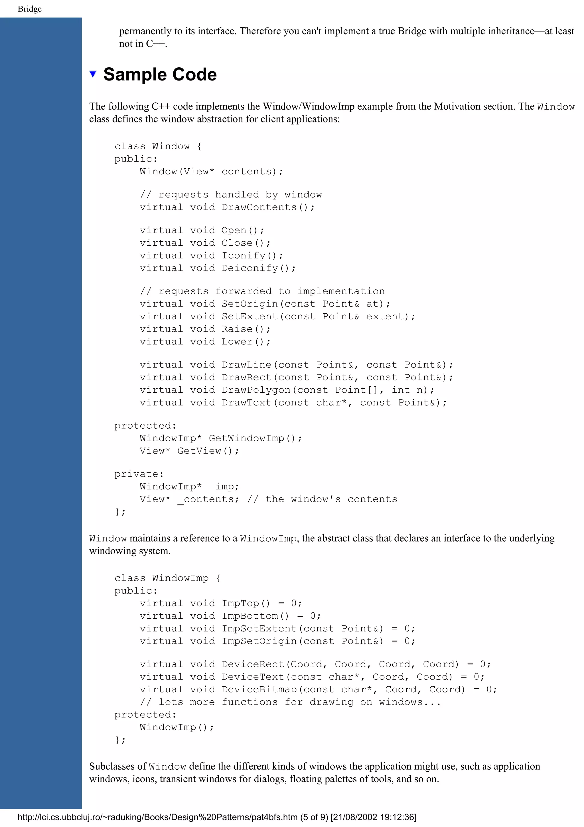 Bridge permanently to its interface. Therefore you can't implement a true Bridge with multiple inheritance—at least not in C++. Sample Code The following C++ code implements the Window/WindowImp example from the Motivation section. The Window class defines the window abstraction for client applications: class Window { public: Window(View* contents); // requests handled by window virtual void DrawContents(); virtual void Open(); virtual void Close(); virtual void Iconify(); virtual void Deiconify(); // requests forwarded to implementation virtual void SetOrigin(const Point& at); virtual void SetExtent(const Point& extent); virtual void Raise(); virtual void Lower(); virtual void DrawLine(const Point&, const Point&); virtual void DrawRect(const Point&, const Point&); virtual void DrawPolygon(const Point[], int n); virtual void DrawText(const char*, const Point&); protected: WindowImp* GetWindowImp(); View* GetView(); private: WindowImp* _imp; View* _contents; // the window's contents }; Window maintains a reference to a WindowImp, the abstract class that declares an interface to the underlying windowing system. class WindowImp { public: virtual void ImpTop() = 0; virtual void ImpBottom() = 0; virtual void ImpSetExtent(const Point&) = 0; virtual void ImpSetOrigin(const Point&) = 0; virtual void DeviceRect(Coord, Coord, Coord, Coord) = 0; virtual void DeviceText(const char*, Coord, Coord) = 0; virtual void DeviceBitmap(const char*, Coord, Coord) = 0; // lots more functions for drawing on windows... protected: WindowImp(); }; Subclasses of Window define the different kinds of windows the application might use, such as application windows, icons, transient windows for dialogs, floating palettes of tools, and so on. http://lci.cs.ubbcluj.ro/~raduking/Books/Design%20Patterns/pat4bfs.htm (5 of 9) [21/08/2002 19:12:36] 