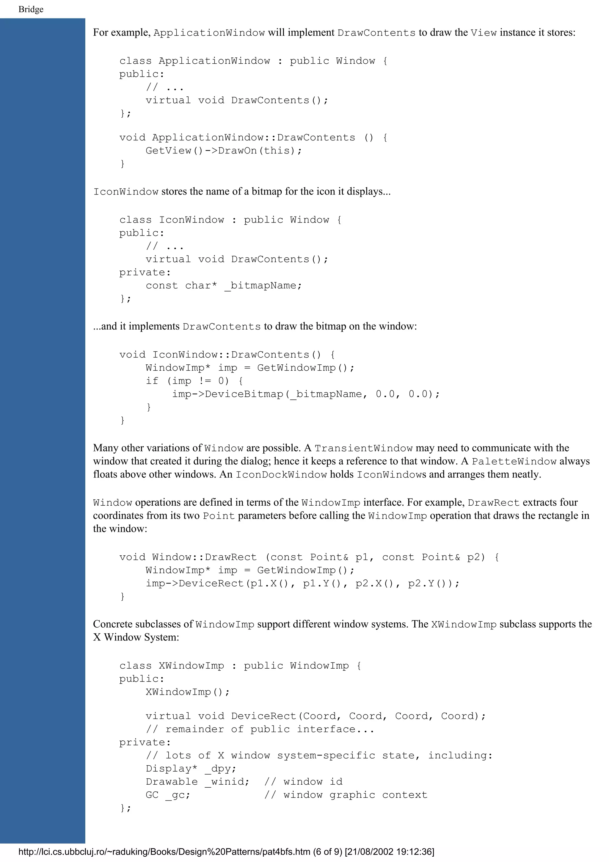 Bridge For example, ApplicationWindow will implement DrawContents to draw the View instance it stores: class ApplicationWindow : public Window { public: // ... virtual void DrawContents(); }; void ApplicationWindow::DrawContents () { GetView()->DrawOn(this); } IconWindow stores the name of a bitmap for the icon it displays... class IconWindow : public Window { public: // ... virtual void DrawContents(); private: const char* _bitmapName; }; ...and it implements DrawContents to draw the bitmap on the window: void IconWindow::DrawContents() { WindowImp* imp = GetWindowImp(); if (imp != 0) { imp->DeviceBitmap(_bitmapName, 0.0, 0.0); } } Many other variations of Window are possible. A TransientWindow may need to communicate with the window that created it during the dialog; hence it keeps a reference to that window. A PaletteWindow always floats above other windows. An IconDockWindow holds IconWindows and arranges them neatly. Window operations are defined in terms of the WindowImp interface. For example, DrawRect extracts four coordinates from its two Point parameters before calling the WindowImp operation that draws the rectangle in the window: void Window::DrawRect (const Point& p1, const Point& p2) { WindowImp* imp = GetWindowImp(); imp->DeviceRect(p1.X(), p1.Y(), p2.X(), p2.Y()); } Concrete subclasses of WindowImp support different window systems. The XWindowImp subclass supports the X Window System: class XWindowImp : public WindowImp { public: XWindowImp(); virtual void DeviceRect(Coord, Coord, Coord, Coord); // remainder of public interface... private: // lots of X window system-specific state, including: Display* _dpy; Drawable _winid; // window id GC _gc; // window graphic context }; http://lci.cs.ubbcluj.ro/~raduking/Books/Design%20Patterns/pat4bfs.htm (6 of 9) [21/08/2002 19:12:36] 