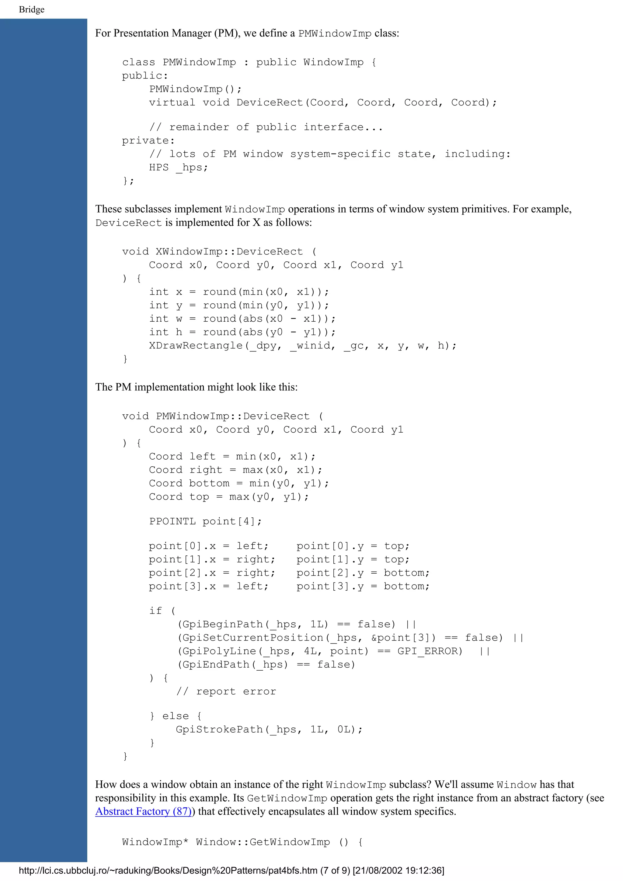 Bridge For Presentation Manager (PM), we define a PMWindowImp class: class PMWindowImp : public WindowImp { public: PMWindowImp(); virtual void DeviceRect(Coord, Coord, Coord, Coord); // remainder of public interface... private: // lots of PM window system-specific state, including: HPS _hps; }; These subclasses implement WindowImp operations in terms of window system primitives. For example, DeviceRect is implemented for X as follows: void XWindowImp::DeviceRect ( Coord x0, Coord y0, Coord x1, Coord y1 ) { int x = round(min(x0, x1)); int y = round(min(y0, y1)); int w = round(abs(x0 - x1)); int h = round(abs(y0 - y1)); XDrawRectangle(_dpy, _winid, _gc, x, y, w, h); } The PM implementation might look like this: void PMWindowImp::DeviceRect ( Coord x0, Coord y0, Coord x1, Coord y1 ) { Coord left = min(x0, x1); Coord right = max(x0, x1); Coord bottom = min(y0, y1); Coord top = max(y0, y1); PPOINTL point[4]; point[0].x = left; point[0].y = top; point[1].x = right; point[1].y = top; point[2].x = right; point[2].y = bottom; point[3].x = left; point[3].y = bottom; if ( (GpiBeginPath(_hps, 1L) == false) || (GpiSetCurrentPosition(_hps, &point[3]) == false) || (GpiPolyLine(_hps, 4L, point) == GPI_ERROR) || (GpiEndPath(_hps) == false) ) { // report error } else { GpiStrokePath(_hps, 1L, 0L); } } How does a window obtain an instance of the right WindowImp subclass? We'll assume Window has that responsibility in this example. Its GetWindowImp operation gets the right instance from an abstract factory (see Abstract Factory (87)) that effectively encapsulates all window system specifics. WindowImp* Window::GetWindowImp () { http://lci.cs.ubbcluj.ro/~raduking/Books/Design%20Patterns/pat4bfs.htm (7 of 9) [21/08/2002 19:12:36] 