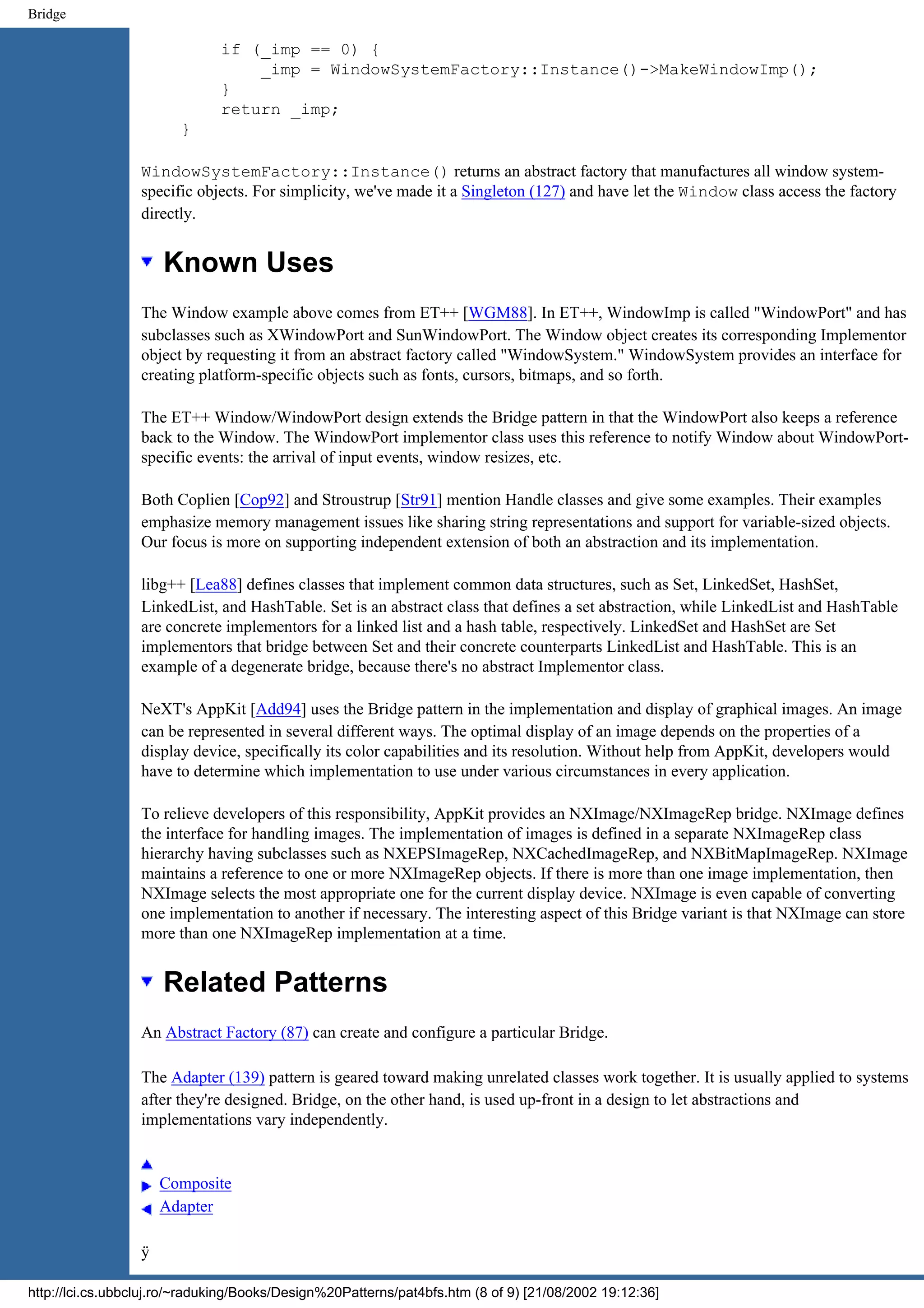 Bridge if (_imp == 0) { _imp = WindowSystemFactory::Instance()->MakeWindowImp(); } return _imp; } WindowSystemFactory::Instance() returns an abstract factory that manufactures all window system- specific objects. For simplicity, we've made it a Singleton (127) and have let the Window class access the factory directly. Known Uses The Window example above comes from ET++ [WGM88]. In ET++, WindowImp is called "WindowPort" and has subclasses such as XWindowPort and SunWindowPort. The Window object creates its corresponding Implementor object by requesting it from an abstract factory called "WindowSystem." WindowSystem provides an interface for creating platform-specific objects such as fonts, cursors, bitmaps, and so forth. The ET++ Window/WindowPort design extends the Bridge pattern in that the WindowPort also keeps a reference back to the Window. The WindowPort implementor class uses this reference to notify Window about WindowPort- specific events: the arrival of input events, window resizes, etc. Both Coplien [Cop92] and Stroustrup [Str91] mention Handle classes and give some examples. Their examples emphasize memory management issues like sharing string representations and support for variable-sized objects. Our focus is more on supporting independent extension of both an abstraction and its implementation. libg++ [Lea88] defines classes that implement common data structures, such as Set, LinkedSet, HashSet, LinkedList, and HashTable. Set is an abstract class that defines a set abstraction, while LinkedList and HashTable are concrete implementors for a linked list and a hash table, respectively. LinkedSet and HashSet are Set implementors that bridge between Set and their concrete counterparts LinkedList and HashTable. This is an example of a degenerate bridge, because there's no abstract Implementor class. NeXT's AppKit [Add94] uses the Bridge pattern in the implementation and display of graphical images. An image can be represented in several different ways. The optimal display of an image depends on the properties of a display device, specifically its color capabilities and its resolution. Without help from AppKit, developers would have to determine which implementation to use under various circumstances in every application. To relieve developers of this responsibility, AppKit provides an NXImage/NXImageRep bridge. NXImage defines the interface for handling images. The implementation of images is defined in a separate NXImageRep class hierarchy having subclasses such as NXEPSImageRep, NXCachedImageRep, and NXBitMapImageRep. NXImage maintains a reference to one or more NXImageRep objects. If there is more than one image implementation, then NXImage selects the most appropriate one for the current display device. NXImage is even capable of converting one implementation to another if necessary. The interesting aspect of this Bridge variant is that NXImage can store more than one NXImageRep implementation at a time. Related Patterns An Abstract Factory (87) can create and configure a particular Bridge. The Adapter (139) pattern is geared toward making unrelated classes work together. It is usually applied to systems after they're designed. Bridge, on the other hand, is used up-front in a design to let abstractions and implementations vary independently. Composite Adapter ÿ http://lci.cs.ubbcluj.ro/~raduking/Books/Design%20Patterns/pat4bfs.htm (8 of 9) [21/08/2002 19:12:36] 