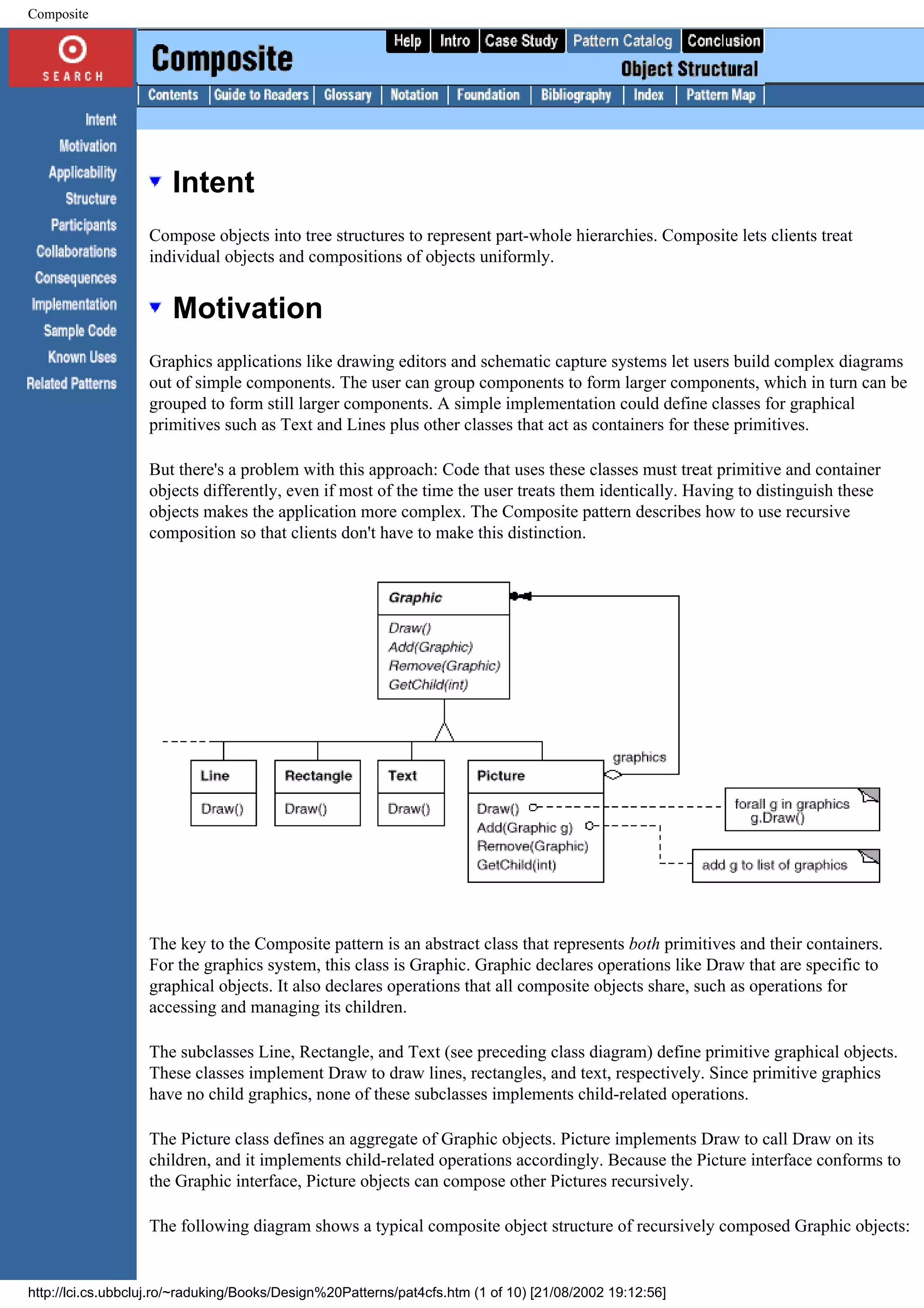 Composite Intent Compose objects into tree structures to represent part-whole hierarchies. Composite lets clients treat individual objects and compositions of objects uniformly. Motivation Graphics applications like drawing editors and schematic capture systems let users build complex diagrams out of simple components. The user can group components to form larger components, which in turn can be grouped to form still larger components. A simple implementation could define classes for graphical primitives such as Text and Lines plus other classes that act as containers for these primitives. But there's a problem with this approach: Code that uses these classes must treat primitive and container objects differently, even if most of the time the user treats them identically. Having to distinguish these objects makes the application more complex. The Composite pattern describes how to use recursive composition so that clients don't have to make this distinction. The key to the Composite pattern is an abstract class that represents both primitives and their containers. For the graphics system, this class is Graphic. Graphic declares operations like Draw that are specific to graphical objects. It also declares operations that all composite objects share, such as operations for accessing and managing its children. The subclasses Line, Rectangle, and Text (see preceding class diagram) define primitive graphical objects. These classes implement Draw to draw lines, rectangles, and text, respectively. Since primitive graphics have no child graphics, none of these subclasses implements child-related operations. The Picture class defines an aggregate of Graphic objects. Picture implements Draw to call Draw on its children, and it implements child-related operations accordingly. Because the Picture interface conforms to the Graphic interface, Picture objects can compose other Pictures recursively. The following diagram shows a typical composite object structure of recursively composed Graphic objects: http://lci.cs.ubbcluj.ro/~raduking/Books/Design%20Patterns/pat4cfs.htm (1 of 10) [21/08/2002 19:12:56] 