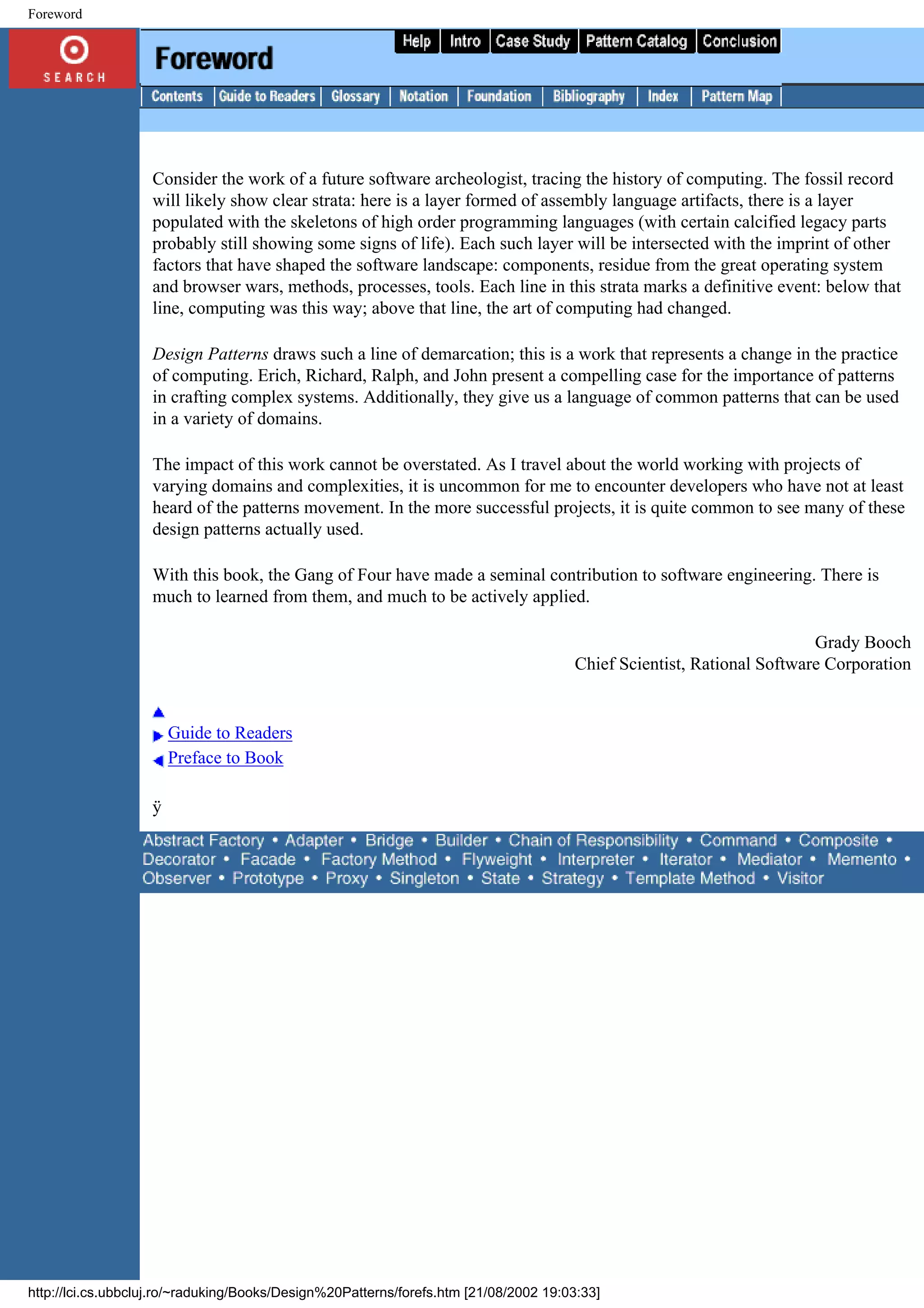Foreword Consider the work of a future software archeologist, tracing the history of computing. The fossil record will likely show clear strata: here is a layer formed of assembly language artifacts, there is a layer populated with the skeletons of high order programming languages (with certain calcified legacy parts probably still showing some signs of life). Each such layer will be intersected with the imprint of other factors that have shaped the software landscape: components, residue from the great operating system and browser wars, methods, processes, tools. Each line in this strata marks a definitive event: below that line, computing was this way; above that line, the art of computing had changed. Design Patterns draws such a line of demarcation; this is a work that represents a change in the practice of computing. Erich, Richard, Ralph, and John present a compelling case for the importance of patterns in crafting complex systems. Additionally, they give us a language of common patterns that can be used in a variety of domains. The impact of this work cannot be overstated. As I travel about the world working with projects of varying domains and complexities, it is uncommon for me to encounter developers who have not at least heard of the patterns movement. In the more successful projects, it is quite common to see many of these design patterns actually used. With this book, the Gang of Four have made a seminal contribution to software engineering. There is much to learned from them, and much to be actively applied. Grady Booch Chief Scientist, Rational Software Corporation Guide to Readers Preface to Book ÿ http://lci.cs.ubbcluj.ro/~raduking/Books/Design%20Patterns/forefs.htm [21/08/2002 19:03:33] 