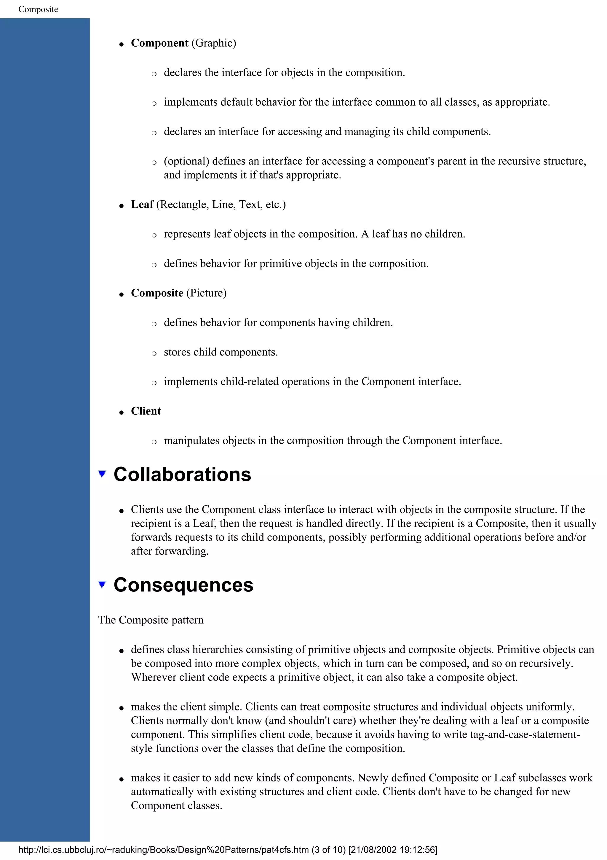 Composite q Component (Graphic) r declares the interface for objects in the composition. r implements default behavior for the interface common to all classes, as appropriate. r declares an interface for accessing and managing its child components. r (optional) defines an interface for accessing a component's parent in the recursive structure, and implements it if that's appropriate. q Leaf (Rectangle, Line, Text, etc.) r represents leaf objects in the composition. A leaf has no children. r defines behavior for primitive objects in the composition. q Composite (Picture) r defines behavior for components having children. r stores child components. r implements child-related operations in the Component interface. q Client r manipulates objects in the composition through the Component interface. Collaborations q Clients use the Component class interface to interact with objects in the composite structure. If the recipient is a Leaf, then the request is handled directly. If the recipient is a Composite, then it usually forwards requests to its child components, possibly performing additional operations before and/or after forwarding. Consequences The Composite pattern q defines class hierarchies consisting of primitive objects and composite objects. Primitive objects can be composed into more complex objects, which in turn can be composed, and so on recursively. Wherever client code expects a primitive object, it can also take a composite object. q makes the client simple. Clients can treat composite structures and individual objects uniformly. Clients normally don't know (and shouldn't care) whether they're dealing with a leaf or a composite component. This simplifies client code, because it avoids having to write tag-and-case-statement- style functions over the classes that define the composition. q makes it easier to add new kinds of components. Newly defined Composite or Leaf subclasses work automatically with existing structures and client code. Clients don't have to be changed for new Component classes. http://lci.cs.ubbcluj.ro/~raduking/Books/Design%20Patterns/pat4cfs.htm (3 of 10) [21/08/2002 19:12:56] 