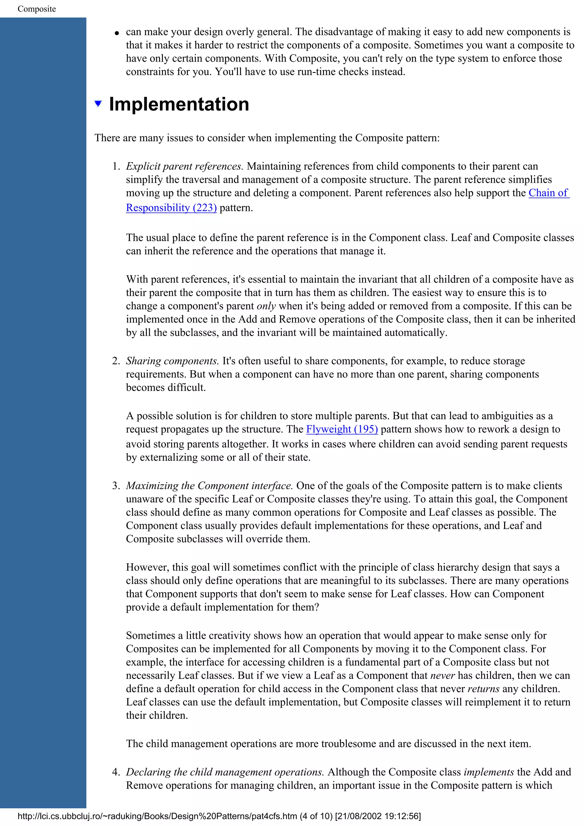 Composite q can make your design overly general. The disadvantage of making it easy to add new components is that it makes it harder to restrict the components of a composite. Sometimes you want a composite to have only certain components. With Composite, you can't rely on the type system to enforce those constraints for you. You'll have to use run-time checks instead. Implementation There are many issues to consider when implementing the Composite pattern: 1. Explicit parent references. Maintaining references from child components to their parent can simplify the traversal and management of a composite structure. The parent reference simplifies moving up the structure and deleting a component. Parent references also help support the Chain of Responsibility (223) pattern. The usual place to define the parent reference is in the Component class. Leaf and Composite classes can inherit the reference and the operations that manage it. With parent references, it's essential to maintain the invariant that all children of a composite have as their parent the composite that in turn has them as children. The easiest way to ensure this is to change a component's parent only when it's being added or removed from a composite. If this can be implemented once in the Add and Remove operations of the Composite class, then it can be inherited by all the subclasses, and the invariant will be maintained automatically. 2. Sharing components. It's often useful to share components, for example, to reduce storage requirements. But when a component can have no more than one parent, sharing components becomes difficult. A possible solution is for children to store multiple parents. But that can lead to ambiguities as a request propagates up the structure. The Flyweight (195) pattern shows how to rework a design to avoid storing parents altogether. It works in cases where children can avoid sending parent requests by externalizing some or all of their state. 3. Maximizing the Component interface. One of the goals of the Composite pattern is to make clients unaware of the specific Leaf or Composite classes they're using. To attain this goal, the Component class should define as many common operations for Composite and Leaf classes as possible. The Component class usually provides default implementations for these operations, and Leaf and Composite subclasses will override them. However, this goal will sometimes conflict with the principle of class hierarchy design that says a class should only define operations that are meaningful to its subclasses. There are many operations that Component supports that don't seem to make sense for Leaf classes. How can Component provide a default implementation for them? Sometimes a little creativity shows how an operation that would appear to make sense only for Composites can be implemented for all Components by moving it to the Component class. For example, the interface for accessing children is a fundamental part of a Composite class but not necessarily Leaf classes. But if we view a Leaf as a Component that never has children, then we can define a default operation for child access in the Component class that never returns any children. Leaf classes can use the default implementation, but Composite classes will reimplement it to return their children. The child management operations are more troublesome and are discussed in the next item. 4. Declaring the child management operations. Although the Composite class implements the Add and Remove operations for managing children, an important issue in the Composite pattern is which http://lci.cs.ubbcluj.ro/~raduking/Books/Design%20Patterns/pat4cfs.htm (4 of 10) [21/08/2002 19:12:56] 