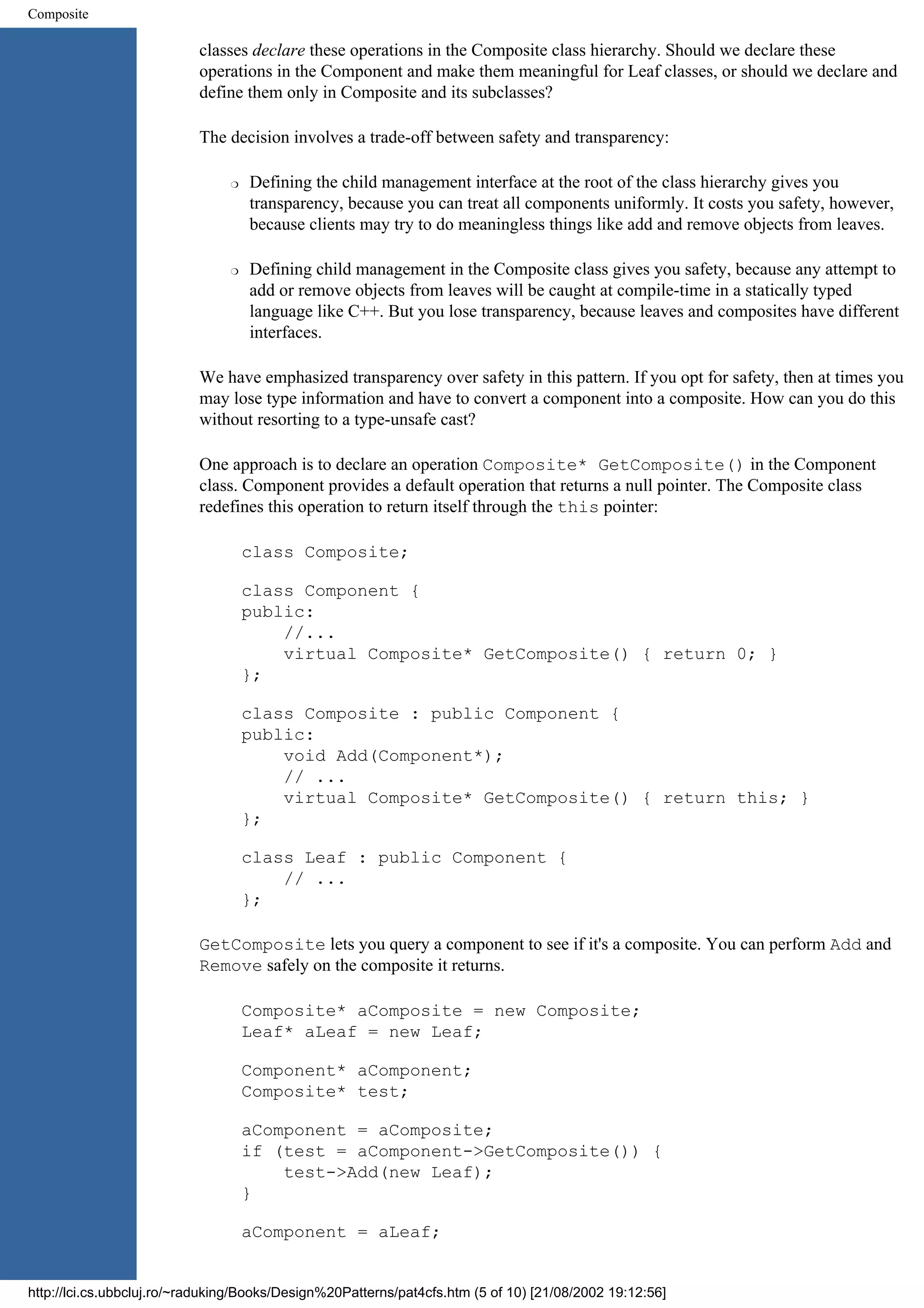 Composite classes declare these operations in the Composite class hierarchy. Should we declare these operations in the Component and make them meaningful for Leaf classes, or should we declare and define them only in Composite and its subclasses? The decision involves a trade-off between safety and transparency: r Defining the child management interface at the root of the class hierarchy gives you transparency, because you can treat all components uniformly. It costs you safety, however, because clients may try to do meaningless things like add and remove objects from leaves. r Defining child management in the Composite class gives you safety, because any attempt to add or remove objects from leaves will be caught at compile-time in a statically typed language like C++. But you lose transparency, because leaves and composites have different interfaces. We have emphasized transparency over safety in this pattern. If you opt for safety, then at times you may lose type information and have to convert a component into a composite. How can you do this without resorting to a type-unsafe cast? One approach is to declare an operation Composite* GetComposite() in the Component class. Component provides a default operation that returns a null pointer. The Composite class redefines this operation to return itself through the this pointer: class Composite; class Component { public: //... virtual Composite* GetComposite() { return 0; } }; class Composite : public Component { public: void Add(Component*); // ... virtual Composite* GetComposite() { return this; } }; class Leaf : public Component { // ... }; GetComposite lets you query a component to see if it's a composite. You can perform Add and Remove safely on the composite it returns. Composite* aComposite = new Composite; Leaf* aLeaf = new Leaf; Component* aComponent; Composite* test; aComponent = aComposite; if (test = aComponent->GetComposite()) { test->Add(new Leaf); } aComponent = aLeaf; http://lci.cs.ubbcluj.ro/~raduking/Books/Design%20Patterns/pat4cfs.htm (5 of 10) [21/08/2002 19:12:56] 