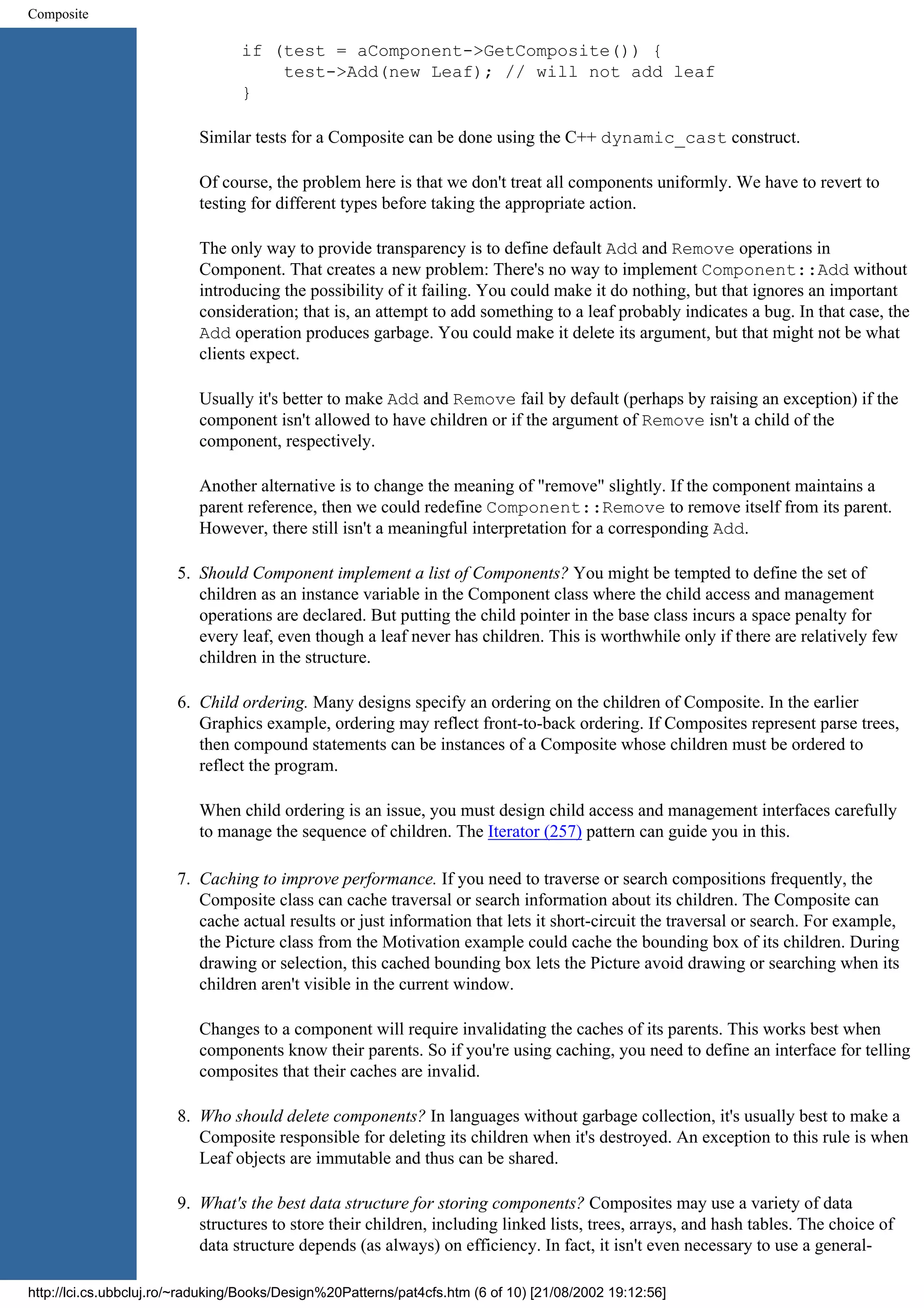 Composite if (test = aComponent->GetComposite()) { test->Add(new Leaf); // will not add leaf } Similar tests for a Composite can be done using the C++ dynamic_cast construct. Of course, the problem here is that we don't treat all components uniformly. We have to revert to testing for different types before taking the appropriate action. The only way to provide transparency is to define default Add and Remove operations in Component. That creates a new problem: There's no way to implement Component::Add without introducing the possibility of it failing. You could make it do nothing, but that ignores an important consideration; that is, an attempt to add something to a leaf probably indicates a bug. In that case, the Add operation produces garbage. You could make it delete its argument, but that might not be what clients expect. Usually it's better to make Add and Remove fail by default (perhaps by raising an exception) if the component isn't allowed to have children or if the argument of Remove isn't a child of the component, respectively. Another alternative is to change the meaning of "remove" slightly. If the component maintains a parent reference, then we could redefine Component::Remove to remove itself from its parent. However, there still isn't a meaningful interpretation for a corresponding Add. 5. Should Component implement a list of Components? You might be tempted to define the set of children as an instance variable in the Component class where the child access and management operations are declared. But putting the child pointer in the base class incurs a space penalty for every leaf, even though a leaf never has children. This is worthwhile only if there are relatively few children in the structure. 6. Child ordering. Many designs specify an ordering on the children of Composite. In the earlier Graphics example, ordering may reflect front-to-back ordering. If Composites represent parse trees, then compound statements can be instances of a Composite whose children must be ordered to reflect the program. When child ordering is an issue, you must design child access and management interfaces carefully to manage the sequence of children. The Iterator (257) pattern can guide you in this. 7. Caching to improve performance. If you need to traverse or search compositions frequently, the Composite class can cache traversal or search information about its children. The Composite can cache actual results or just information that lets it short-circuit the traversal or search. For example, the Picture class from the Motivation example could cache the bounding box of its children. During drawing or selection, this cached bounding box lets the Picture avoid drawing or searching when its children aren't visible in the current window. Changes to a component will require invalidating the caches of its parents. This works best when components know their parents. So if you're using caching, you need to define an interface for telling composites that their caches are invalid. 8. Who should delete components? In languages without garbage collection, it's usually best to make a Composite responsible for deleting its children when it's destroyed. An exception to this rule is when Leaf objects are immutable and thus can be shared. 9. What's the best data structure for storing components? Composites may use a variety of data structures to store their children, including linked lists, trees, arrays, and hash tables. The choice of data structure depends (as always) on efficiency. In fact, it isn't even necessary to use a general- http://lci.cs.ubbcluj.ro/~raduking/Books/Design%20Patterns/pat4cfs.htm (6 of 10) [21/08/2002 19:12:56] 