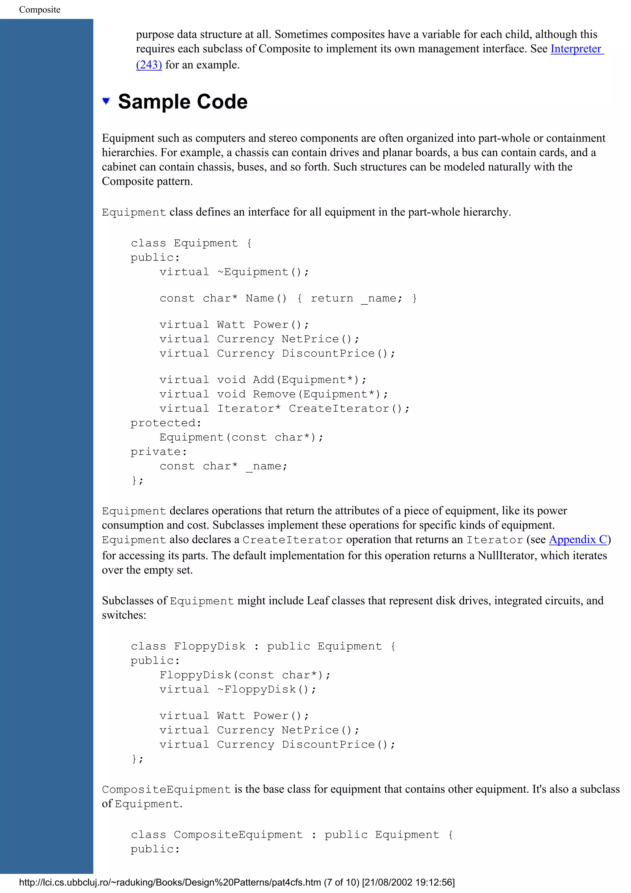 Composite purpose data structure at all. Sometimes composites have a variable for each child, although this requires each subclass of Composite to implement its own management interface. See Interpreter (243) for an example. Sample Code Equipment such as computers and stereo components are often organized into part-whole or containment hierarchies. For example, a chassis can contain drives and planar boards, a bus can contain cards, and a cabinet can contain chassis, buses, and so forth. Such structures can be modeled naturally with the Composite pattern. Equipment class defines an interface for all equipment in the part-whole hierarchy. class Equipment { public: virtual ~Equipment(); const char* Name() { return _name; } virtual Watt Power(); virtual Currency NetPrice(); virtual Currency DiscountPrice(); virtual void Add(Equipment*); virtual void Remove(Equipment*); virtual Iterator* CreateIterator(); protected: Equipment(const char*); private: const char* _name; }; Equipment declares operations that return the attributes of a piece of equipment, like its power consumption and cost. Subclasses implement these operations for specific kinds of equipment. Equipment also declares a CreateIterator operation that returns an Iterator (see Appendix C) for accessing its parts. The default implementation for this operation returns a NullIterator, which iterates over the empty set. Subclasses of Equipment might include Leaf classes that represent disk drives, integrated circuits, and switches: class FloppyDisk : public Equipment { public: FloppyDisk(const char*); virtual ~FloppyDisk(); virtual Watt Power(); virtual Currency NetPrice(); virtual Currency DiscountPrice(); }; CompositeEquipment is the base class for equipment that contains other equipment. It's also a subclass of Equipment. class CompositeEquipment : public Equipment { public: http://lci.cs.ubbcluj.ro/~raduking/Books/Design%20Patterns/pat4cfs.htm (7 of 10) [21/08/2002 19:12:56] 