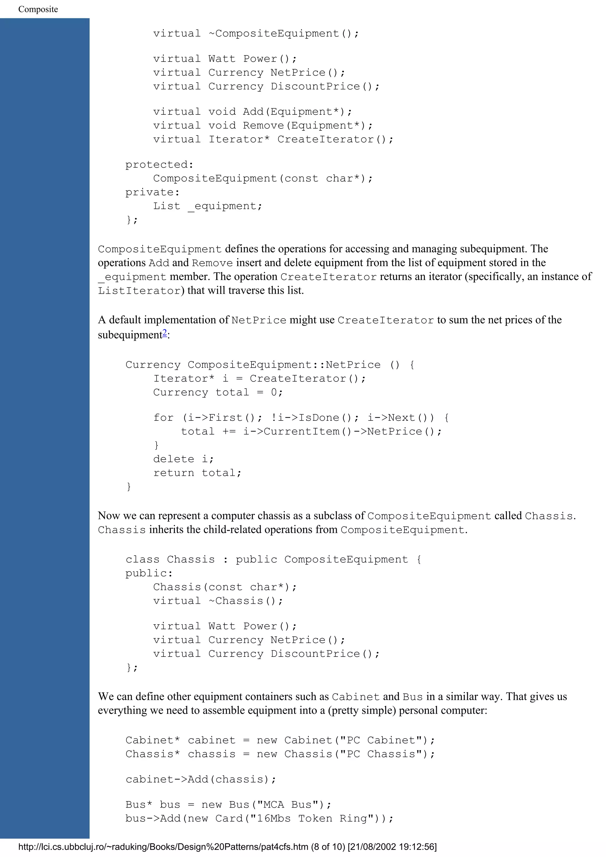 Composite virtual ~CompositeEquipment(); virtual Watt Power(); virtual Currency NetPrice(); virtual Currency DiscountPrice(); virtual void Add(Equipment*); virtual void Remove(Equipment*); virtual Iterator* CreateIterator(); protected: CompositeEquipment(const char*); private: List _equipment; }; CompositeEquipment defines the operations for accessing and managing subequipment. The operations Add and Remove insert and delete equipment from the list of equipment stored in the _equipment member. The operation CreateIterator returns an iterator (specifically, an instance of ListIterator) that will traverse this list. A default implementation of NetPrice might use CreateIterator to sum the net prices of the subequipment2: Currency CompositeEquipment::NetPrice () { Iterator* i = CreateIterator(); Currency total = 0; for (i->First(); !i->IsDone(); i->Next()) { total += i->CurrentItem()->NetPrice(); } delete i; return total; } Now we can represent a computer chassis as a subclass of CompositeEquipment called Chassis. Chassis inherits the child-related operations from CompositeEquipment. class Chassis : public CompositeEquipment { public: Chassis(const char*); virtual ~Chassis(); virtual Watt Power(); virtual Currency NetPrice(); virtual Currency DiscountPrice(); }; We can define other equipment containers such as Cabinet and Bus in a similar way. That gives us everything we need to assemble equipment into a (pretty simple) personal computer: Cabinet* cabinet = new Cabinet("PC Cabinet"); Chassis* chassis = new Chassis("PC Chassis"); cabinet->Add(chassis); Bus* bus = new Bus("MCA Bus"); bus->Add(new Card("16Mbs Token Ring")); http://lci.cs.ubbcluj.ro/~raduking/Books/Design%20Patterns/pat4cfs.htm (8 of 10) [21/08/2002 19:12:56] 