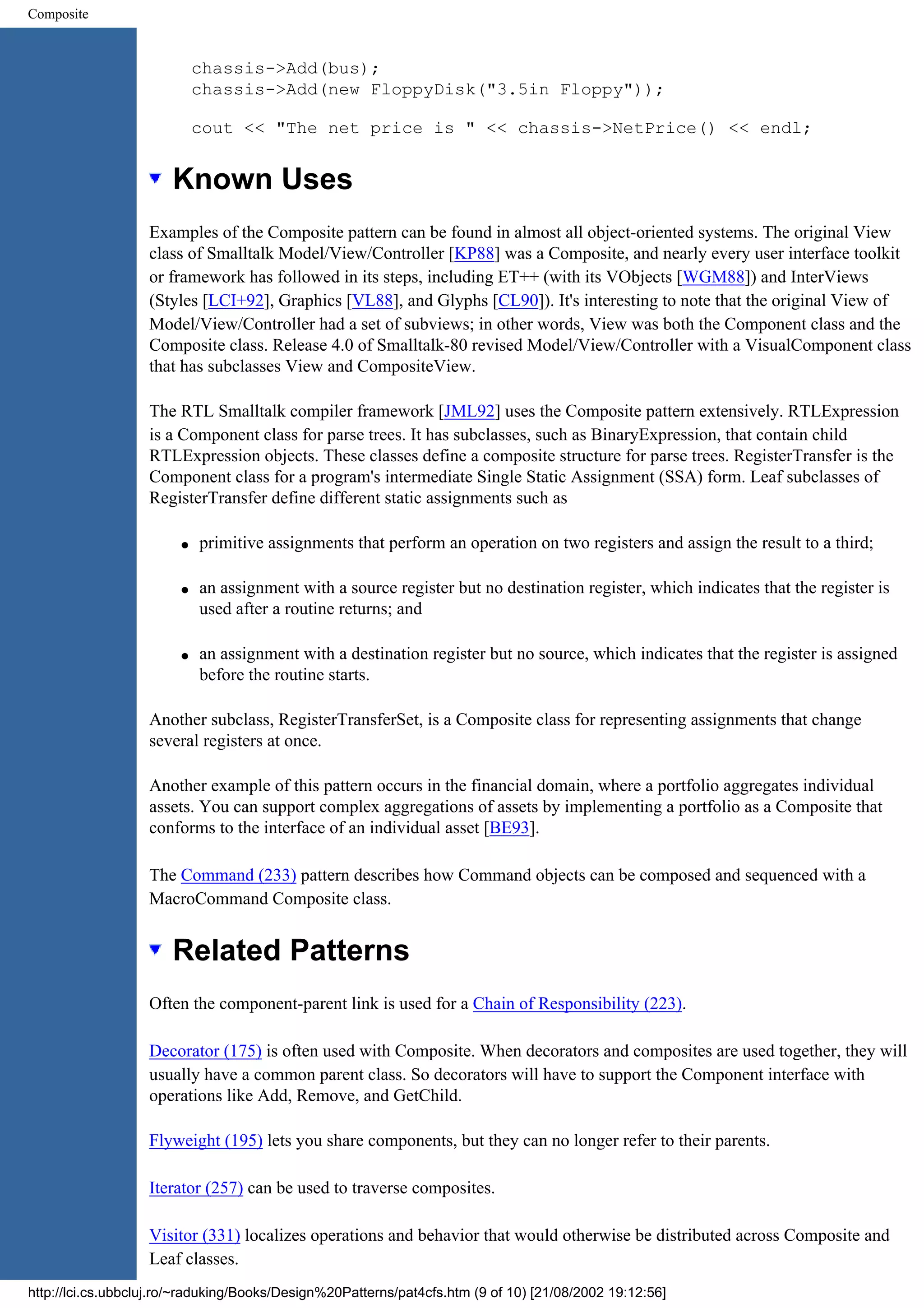 Composite chassis->Add(bus); chassis->Add(new FloppyDisk("3.5in Floppy")); cout << "The net price is " << chassis->NetPrice() << endl; Known Uses Examples of the Composite pattern can be found in almost all object-oriented systems. The original View class of Smalltalk Model/View/Controller [KP88] was a Composite, and nearly every user interface toolkit or framework has followed in its steps, including ET++ (with its VObjects [WGM88]) and InterViews (Styles [LCI+92], Graphics [VL88], and Glyphs [CL90]). It's interesting to note that the original View of Model/View/Controller had a set of subviews; in other words, View was both the Component class and the Composite class. Release 4.0 of Smalltalk-80 revised Model/View/Controller with a VisualComponent class that has subclasses View and CompositeView. The RTL Smalltalk compiler framework [JML92] uses the Composite pattern extensively. RTLExpression is a Component class for parse trees. It has subclasses, such as BinaryExpression, that contain child RTLExpression objects. These classes define a composite structure for parse trees. RegisterTransfer is the Component class for a program's intermediate Single Static Assignment (SSA) form. Leaf subclasses of RegisterTransfer define different static assignments such as q primitive assignments that perform an operation on two registers and assign the result to a third; q an assignment with a source register but no destination register, which indicates that the register is used after a routine returns; and q an assignment with a destination register but no source, which indicates that the register is assigned before the routine starts. Another subclass, RegisterTransferSet, is a Composite class for representing assignments that change several registers at once. Another example of this pattern occurs in the financial domain, where a portfolio aggregates individual assets. You can support complex aggregations of assets by implementing a portfolio as a Composite that conforms to the interface of an individual asset [BE93]. The Command (233) pattern describes how Command objects can be composed and sequenced with a MacroCommand Composite class. Related Patterns Often the component-parent link is used for a Chain of Responsibility (223). Decorator (175) is often used with Composite. When decorators and composites are used together, they will usually have a common parent class. So decorators will have to support the Component interface with operations like Add, Remove, and GetChild. Flyweight (195) lets you share components, but they can no longer refer to their parents. Iterator (257) can be used to traverse composites. Visitor (331) localizes operations and behavior that would otherwise be distributed across Composite and Leaf classes. http://lci.cs.ubbcluj.ro/~raduking/Books/Design%20Patterns/pat4cfs.htm (9 of 10) [21/08/2002 19:12:56] 