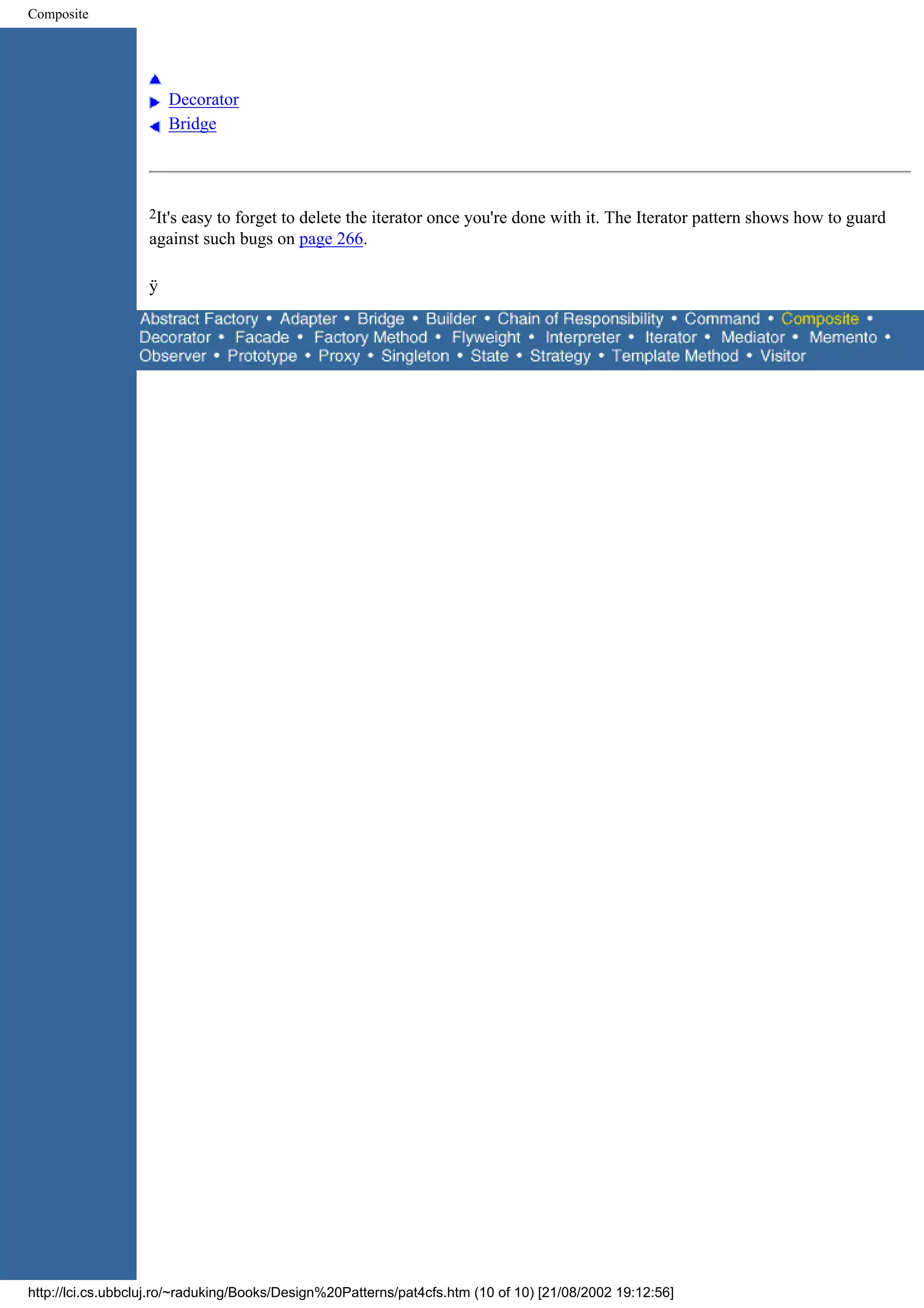 Composite Decorator Bridge 2It's easy to forget to delete the iterator once you're done with it. The Iterator pattern shows how to guard against such bugs on page 266. ÿ http://lci.cs.ubbcluj.ro/~raduking/Books/Design%20Patterns/pat4cfs.htm (10 of 10) [21/08/2002 19:12:56] 