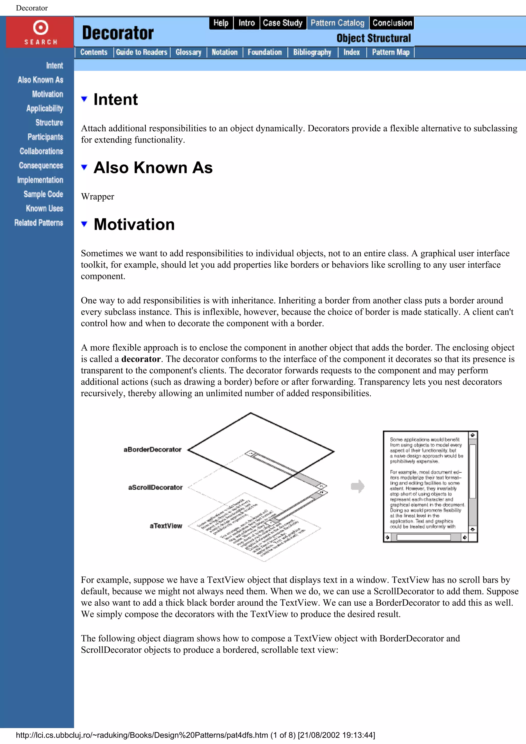Decorator Intent Attach additional responsibilities to an object dynamically. Decorators provide a flexible alternative to subclassing for extending functionality. Also Known As Wrapper Motivation Sometimes we want to add responsibilities to individual objects, not to an entire class. A graphical user interface toolkit, for example, should let you add properties like borders or behaviors like scrolling to any user interface component. One way to add responsibilities is with inheritance. Inheriting a border from another class puts a border around every subclass instance. This is inflexible, however, because the choice of border is made statically. A client can't control how and when to decorate the component with a border. A more flexible approach is to enclose the component in another object that adds the border. The enclosing object is called a decorator. The decorator conforms to the interface of the component it decorates so that its presence is transparent to the component's clients. The decorator forwards requests to the component and may perform additional actions (such as drawing a border) before or after forwarding. Transparency lets you nest decorators recursively, thereby allowing an unlimited number of added responsibilities. For example, suppose we have a TextView object that displays text in a window. TextView has no scroll bars by default, because we might not always need them. When we do, we can use a ScrollDecorator to add them. Suppose we also want to add a thick black border around the TextView. We can use a BorderDecorator to add this as well. We simply compose the decorators with the TextView to produce the desired result. The following object diagram shows how to compose a TextView object with BorderDecorator and ScrollDecorator objects to produce a bordered, scrollable text view: http://lci.cs.ubbcluj.ro/~raduking/Books/Design%20Patterns/pat4dfs.htm (1 of 8) [21/08/2002 19:13:44] 