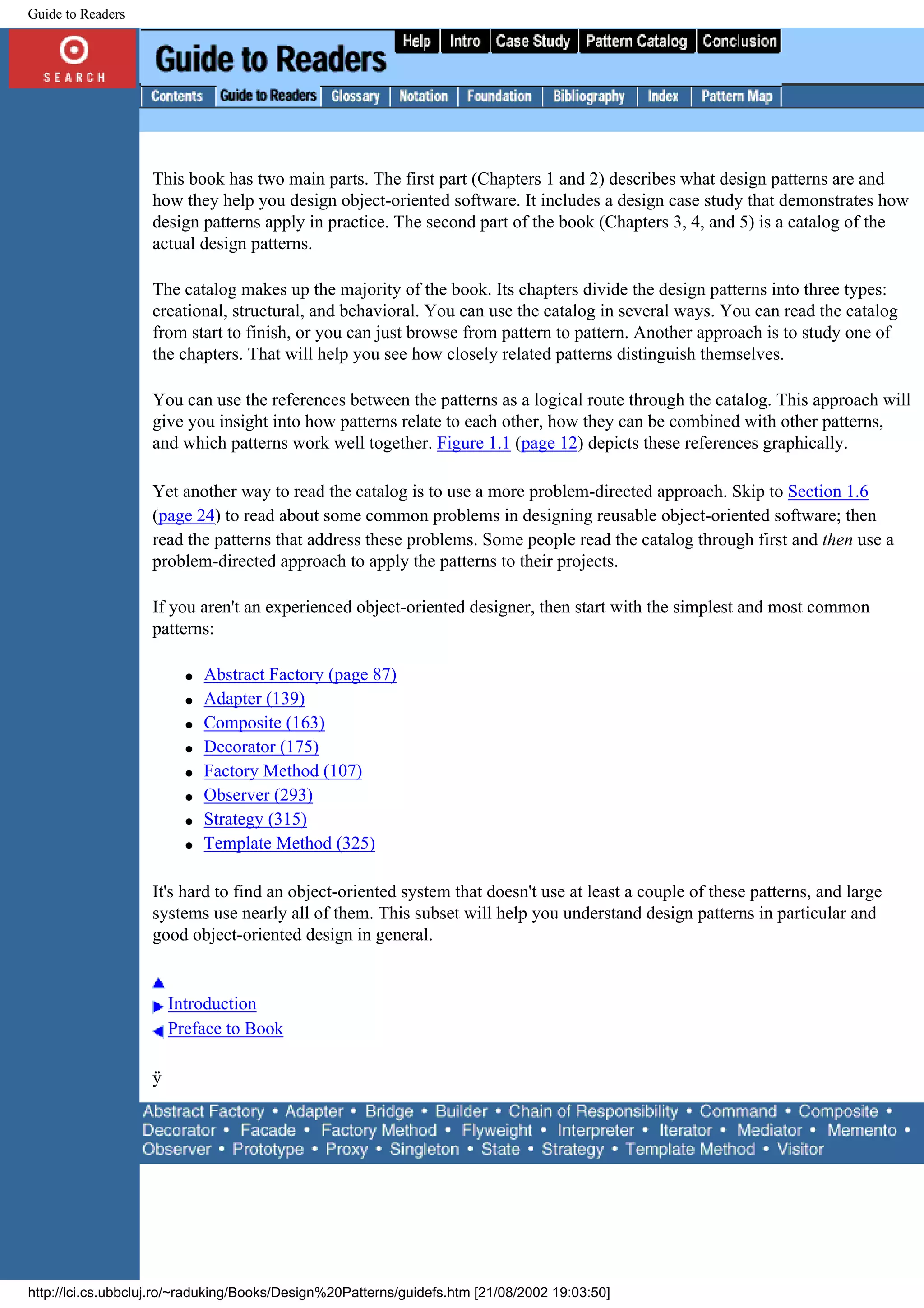 Guide to Readers This book has two main parts. The first part (Chapters 1 and 2) describes what design patterns are and how they help you design object-oriented software. It includes a design case study that demonstrates how design patterns apply in practice. The second part of the book (Chapters 3, 4, and 5) is a catalog of the actual design patterns. The catalog makes up the majority of the book. Its chapters divide the design patterns into three types: creational, structural, and behavioral. You can use the catalog in several ways. You can read the catalog from start to finish, or you can just browse from pattern to pattern. Another approach is to study one of the chapters. That will help you see how closely related patterns distinguish themselves. You can use the references between the patterns as a logical route through the catalog. This approach will give you insight into how patterns relate to each other, how they can be combined with other patterns, and which patterns work well together. Figure 1.1 (page 12) depicts these references graphically. Yet another way to read the catalog is to use a more problem-directed approach. Skip to Section 1.6 (page 24) to read about some common problems in designing reusable object-oriented software; then read the patterns that address these problems. Some people read the catalog through first and then use a problem-directed approach to apply the patterns to their projects. If you aren't an experienced object-oriented designer, then start with the simplest and most common patterns: q Abstract Factory (page 87) q Adapter (139) q Composite (163) q Decorator (175) q Factory Method (107) q Observer (293) q Strategy (315) q Template Method (325) It's hard to find an object-oriented system that doesn't use at least a couple of these patterns, and large systems use nearly all of them. This subset will help you understand design patterns in particular and good object-oriented design in general. Introduction Preface to Book ÿ http://lci.cs.ubbcluj.ro/~raduking/Books/Design%20Patterns/guidefs.htm [21/08/2002 19:03:50] 