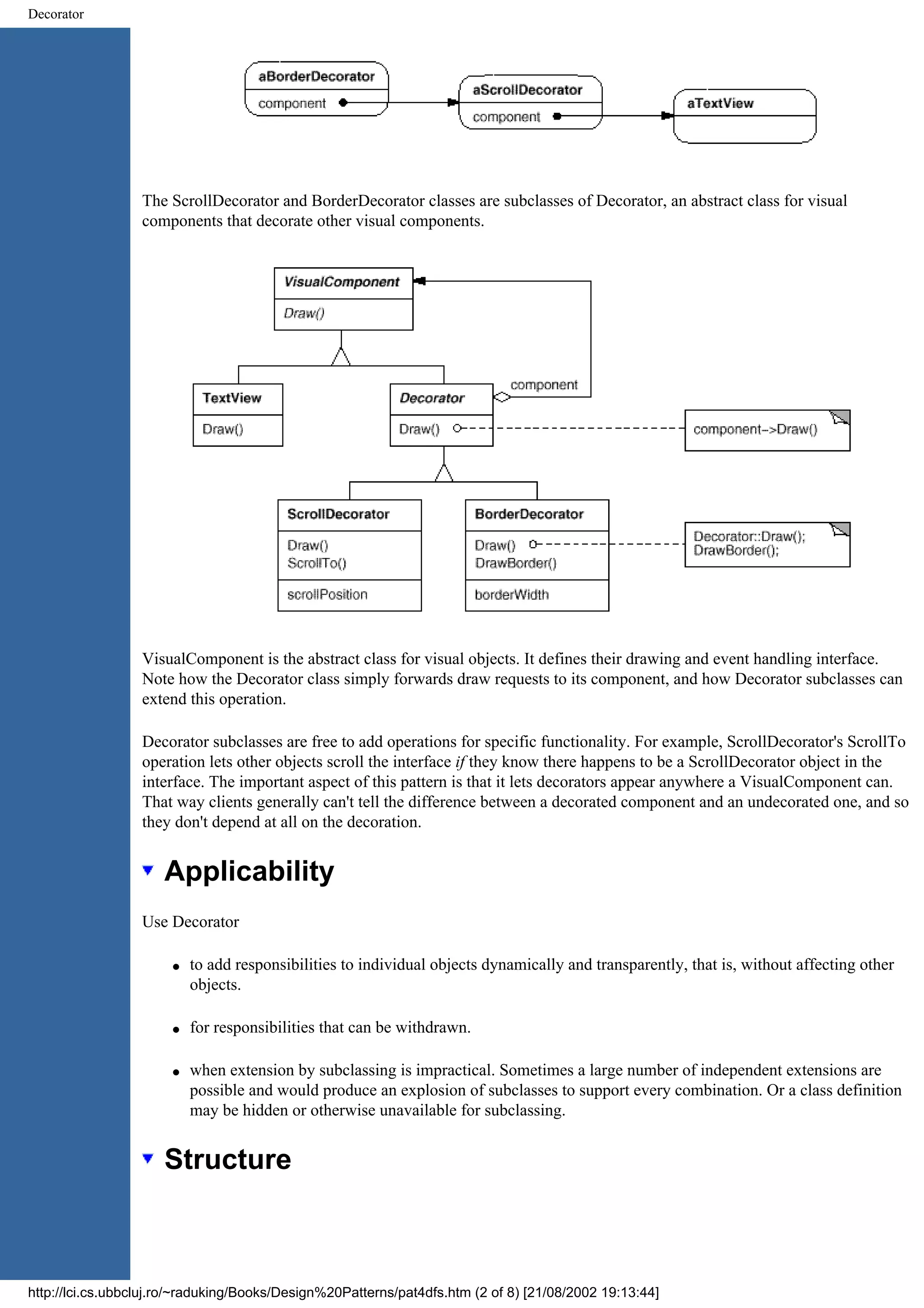 Decorator The ScrollDecorator and BorderDecorator classes are subclasses of Decorator, an abstract class for visual components that decorate other visual components. VisualComponent is the abstract class for visual objects. It defines their drawing and event handling interface. Note how the Decorator class simply forwards draw requests to its component, and how Decorator subclasses can extend this operation. Decorator subclasses are free to add operations for specific functionality. For example, ScrollDecorator's ScrollTo operation lets other objects scroll the interface if they know there happens to be a ScrollDecorator object in the interface. The important aspect of this pattern is that it lets decorators appear anywhere a VisualComponent can. That way clients generally can't tell the difference between a decorated component and an undecorated one, and so they don't depend at all on the decoration. Applicability Use Decorator q to add responsibilities to individual objects dynamically and transparently, that is, without affecting other objects. q for responsibilities that can be withdrawn. q when extension by subclassing is impractical. Sometimes a large number of independent extensions are possible and would produce an explosion of subclasses to support every combination. Or a class definition may be hidden or otherwise unavailable for subclassing. Structure http://lci.cs.ubbcluj.ro/~raduking/Books/Design%20Patterns/pat4dfs.htm (2 of 8) [21/08/2002 19:13:44] 