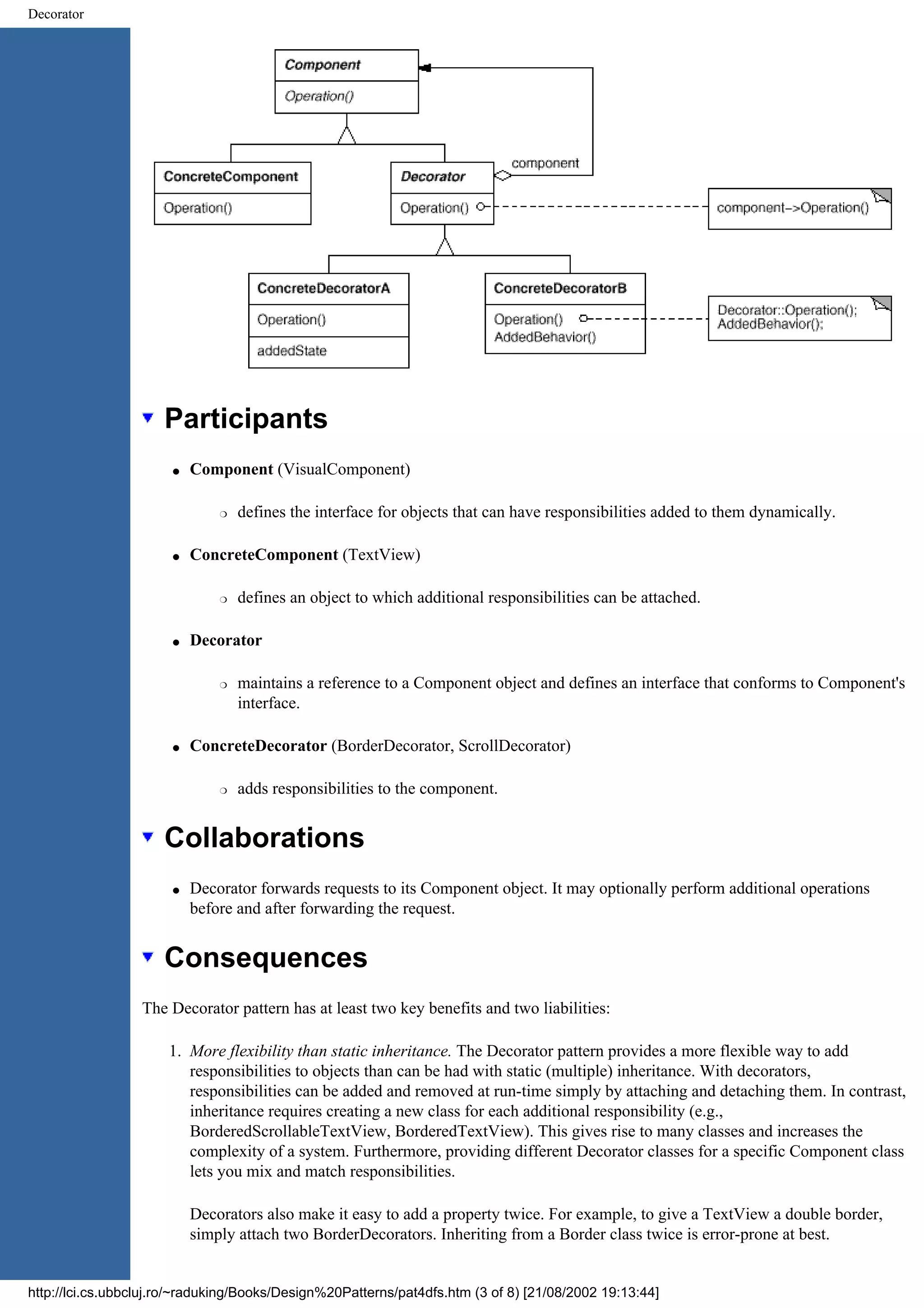 Decorator Participants q Component (VisualComponent) r defines the interface for objects that can have responsibilities added to them dynamically. q ConcreteComponent (TextView) r defines an object to which additional responsibilities can be attached. q Decorator r maintains a reference to a Component object and defines an interface that conforms to Component's interface. q ConcreteDecorator (BorderDecorator, ScrollDecorator) r adds responsibilities to the component. Collaborations q Decorator forwards requests to its Component object. It may optionally perform additional operations before and after forwarding the request. Consequences The Decorator pattern has at least two key benefits and two liabilities: 1. More flexibility than static inheritance. The Decorator pattern provides a more flexible way to add responsibilities to objects than can be had with static (multiple) inheritance. With decorators, responsibilities can be added and removed at run-time simply by attaching and detaching them. In contrast, inheritance requires creating a new class for each additional responsibility (e.g., BorderedScrollableTextView, BorderedTextView). This gives rise to many classes and increases the complexity of a system. Furthermore, providing different Decorator classes for a specific Component class lets you mix and match responsibilities. Decorators also make it easy to add a property twice. For example, to give a TextView a double border, simply attach two BorderDecorators. Inheriting from a Border class twice is error-prone at best. http://lci.cs.ubbcluj.ro/~raduking/Books/Design%20Patterns/pat4dfs.htm (3 of 8) [21/08/2002 19:13:44] 