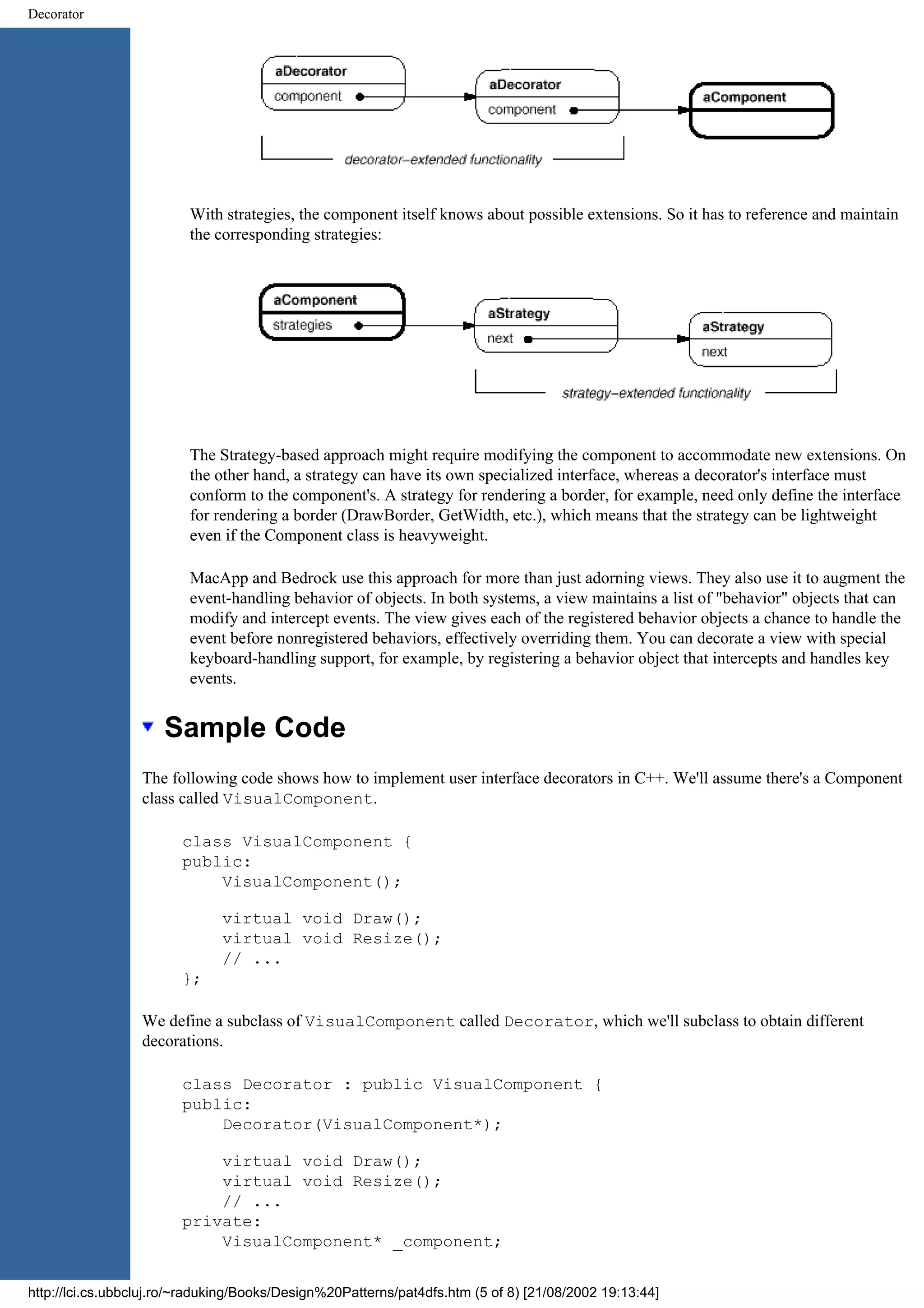 Decorator With strategies, the component itself knows about possible extensions. So it has to reference and maintain the corresponding strategies: The Strategy-based approach might require modifying the component to accommodate new extensions. On the other hand, a strategy can have its own specialized interface, whereas a decorator's interface must conform to the component's. A strategy for rendering a border, for example, need only define the interface for rendering a border (DrawBorder, GetWidth, etc.), which means that the strategy can be lightweight even if the Component class is heavyweight. MacApp and Bedrock use this approach for more than just adorning views. They also use it to augment the event-handling behavior of objects. In both systems, a view maintains a list of "behavior" objects that can modify and intercept events. The view gives each of the registered behavior objects a chance to handle the event before nonregistered behaviors, effectively overriding them. You can decorate a view with special keyboard-handling support, for example, by registering a behavior object that intercepts and handles key events. Sample Code The following code shows how to implement user interface decorators in C++. We'll assume there's a Component class called VisualComponent. class VisualComponent { public: VisualComponent(); virtual void Draw(); virtual void Resize(); // ... }; We define a subclass of VisualComponent called Decorator, which we'll subclass to obtain different decorations. class Decorator : public VisualComponent { public: Decorator(VisualComponent*); virtual void Draw(); virtual void Resize(); // ... private: VisualComponent* _component; http://lci.cs.ubbcluj.ro/~raduking/Books/Design%20Patterns/pat4dfs.htm (5 of 8) [21/08/2002 19:13:44] 