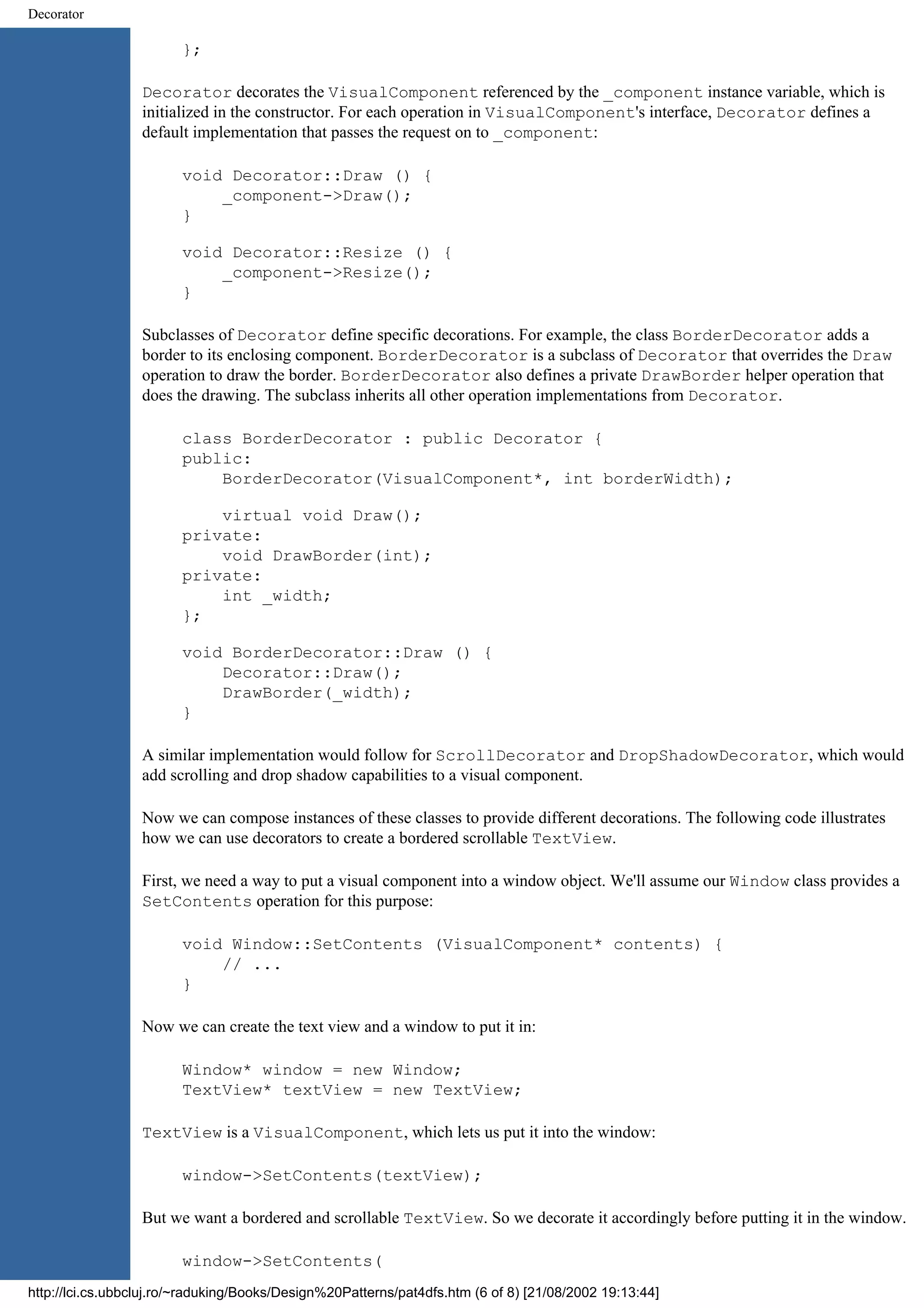 Decorator }; Decorator decorates the VisualComponent referenced by the _component instance variable, which is initialized in the constructor. For each operation in VisualComponent's interface, Decorator defines a default implementation that passes the request on to _component: void Decorator::Draw () { _component->Draw(); } void Decorator::Resize () { _component->Resize(); } Subclasses of Decorator define specific decorations. For example, the class BorderDecorator adds a border to its enclosing component. BorderDecorator is a subclass of Decorator that overrides the Draw operation to draw the border. BorderDecorator also defines a private DrawBorder helper operation that does the drawing. The subclass inherits all other operation implementations from Decorator. class BorderDecorator : public Decorator { public: BorderDecorator(VisualComponent*, int borderWidth); virtual void Draw(); private: void DrawBorder(int); private: int _width; }; void BorderDecorator::Draw () { Decorator::Draw(); DrawBorder(_width); } A similar implementation would follow for ScrollDecorator and DropShadowDecorator, which would add scrolling and drop shadow capabilities to a visual component. Now we can compose instances of these classes to provide different decorations. The following code illustrates how we can use decorators to create a bordered scrollable TextView. First, we need a way to put a visual component into a window object. We'll assume our Window class provides a SetContents operation for this purpose: void Window::SetContents (VisualComponent* contents) { // ... } Now we can create the text view and a window to put it in: Window* window = new Window; TextView* textView = new TextView; TextView is a VisualComponent, which lets us put it into the window: window->SetContents(textView); But we want a bordered and scrollable TextView. So we decorate it accordingly before putting it in the window. window->SetContents( http://lci.cs.ubbcluj.ro/~raduking/Books/Design%20Patterns/pat4dfs.htm (6 of 8) [21/08/2002 19:13:44] 