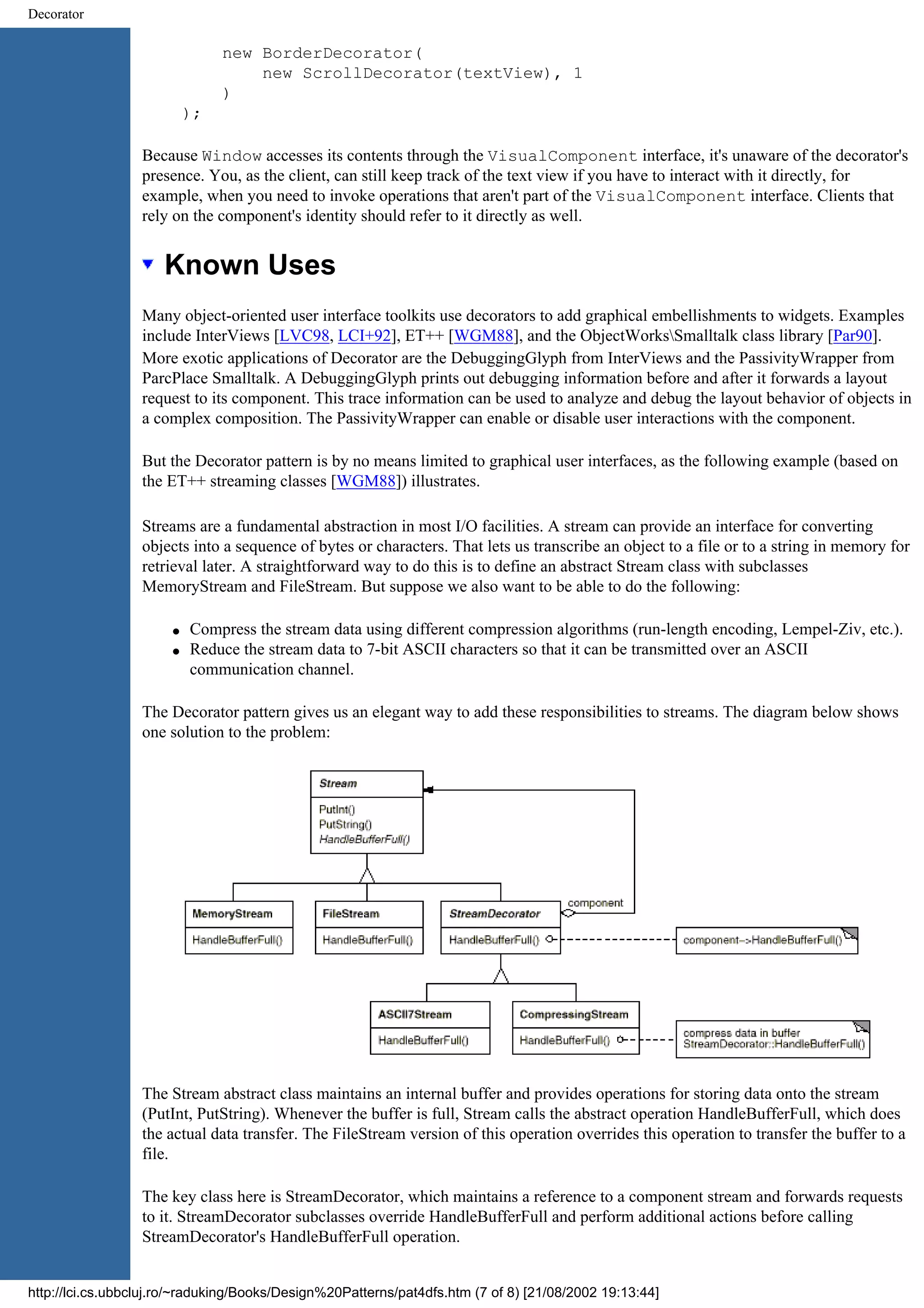 Decorator new BorderDecorator( new ScrollDecorator(textView), 1 ) ); Because Window accesses its contents through the VisualComponent interface, it's unaware of the decorator's presence. You, as the client, can still keep track of the text view if you have to interact with it directly, for example, when you need to invoke operations that aren't part of the VisualComponent interface. Clients that rely on the component's identity should refer to it directly as well. Known Uses Many object-oriented user interface toolkits use decorators to add graphical embellishments to widgets. Examples include InterViews [LVC98, LCI+92], ET++ [WGM88], and the ObjectWorksSmalltalk class library [Par90]. More exotic applications of Decorator are the DebuggingGlyph from InterViews and the PassivityWrapper from ParcPlace Smalltalk. A DebuggingGlyph prints out debugging information before and after it forwards a layout request to its component. This trace information can be used to analyze and debug the layout behavior of objects in a complex composition. The PassivityWrapper can enable or disable user interactions with the component. But the Decorator pattern is by no means limited to graphical user interfaces, as the following example (based on the ET++ streaming classes [WGM88]) illustrates. Streams are a fundamental abstraction in most I/O facilities. A stream can provide an interface for converting objects into a sequence of bytes or characters. That lets us transcribe an object to a file or to a string in memory for retrieval later. A straightforward way to do this is to define an abstract Stream class with subclasses MemoryStream and FileStream. But suppose we also want to be able to do the following: q Compress the stream data using different compression algorithms (run-length encoding, Lempel-Ziv, etc.). q Reduce the stream data to 7-bit ASCII characters so that it can be transmitted over an ASCII communication channel. The Decorator pattern gives us an elegant way to add these responsibilities to streams. The diagram below shows one solution to the problem: The Stream abstract class maintains an internal buffer and provides operations for storing data onto the stream (PutInt, PutString). Whenever the buffer is full, Stream calls the abstract operation HandleBufferFull, which does the actual data transfer. The FileStream version of this operation overrides this operation to transfer the buffer to a file. The key class here is StreamDecorator, which maintains a reference to a component stream and forwards requests to it. StreamDecorator subclasses override HandleBufferFull and perform additional actions before calling StreamDecorator's HandleBufferFull operation. http://lci.cs.ubbcluj.ro/~raduking/Books/Design%20Patterns/pat4dfs.htm (7 of 8) [21/08/2002 19:13:44] 