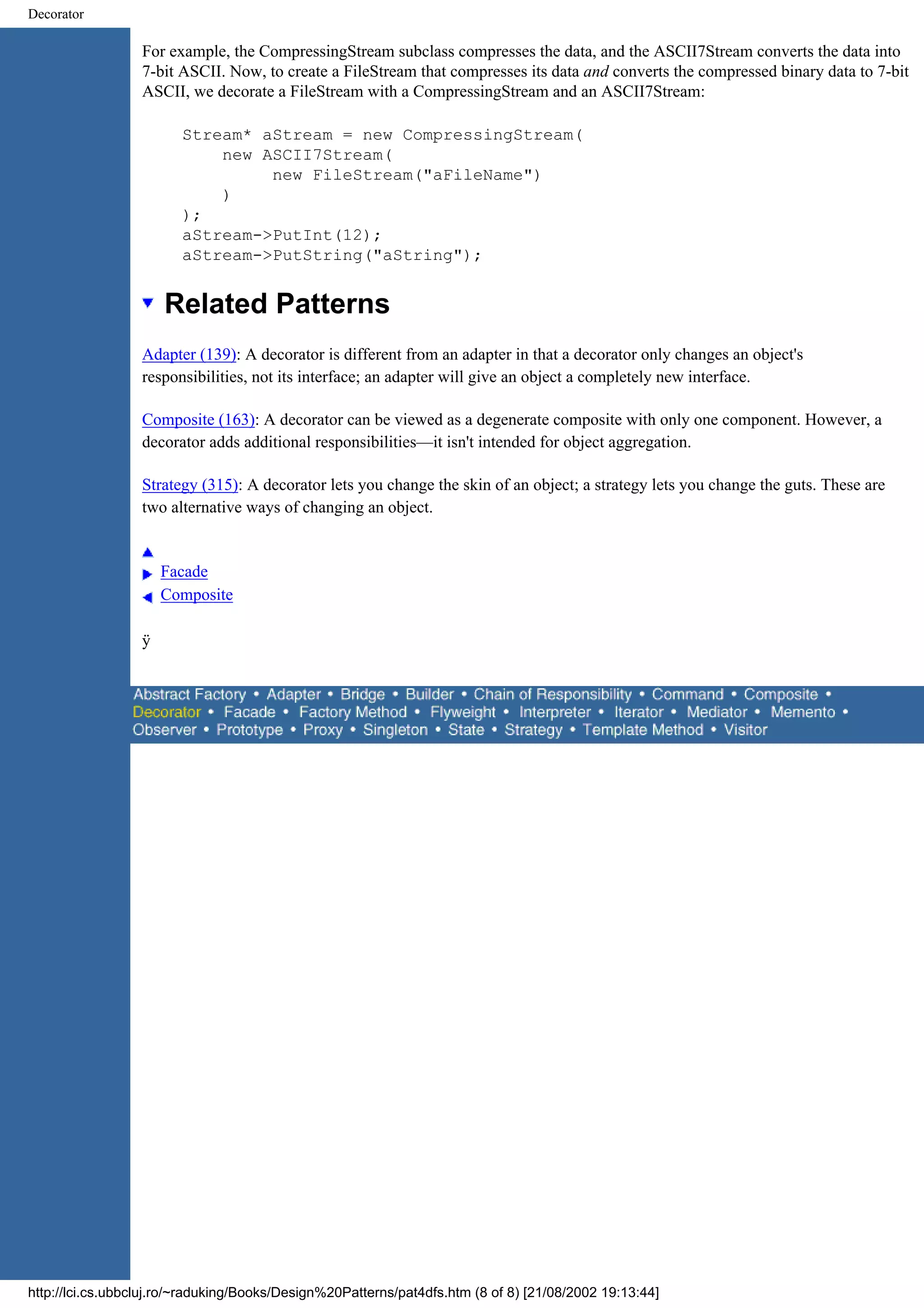 Decorator For example, the CompressingStream subclass compresses the data, and the ASCII7Stream converts the data into 7-bit ASCII. Now, to create a FileStream that compresses its data and converts the compressed binary data to 7-bit ASCII, we decorate a FileStream with a CompressingStream and an ASCII7Stream: Stream* aStream = new CompressingStream( new ASCII7Stream( new FileStream("aFileName") ) ); aStream->PutInt(12); aStream->PutString("aString"); Related Patterns Adapter (139): A decorator is different from an adapter in that a decorator only changes an object's responsibilities, not its interface; an adapter will give an object a completely new interface. Composite (163): A decorator can be viewed as a degenerate composite with only one component. However, a decorator adds additional responsibilities—it isn't intended for object aggregation. Strategy (315): A decorator lets you change the skin of an object; a strategy lets you change the guts. These are two alternative ways of changing an object. Facade Composite ÿ http://lci.cs.ubbcluj.ro/~raduking/Books/Design%20Patterns/pat4dfs.htm (8 of 8) [21/08/2002 19:13:44] 