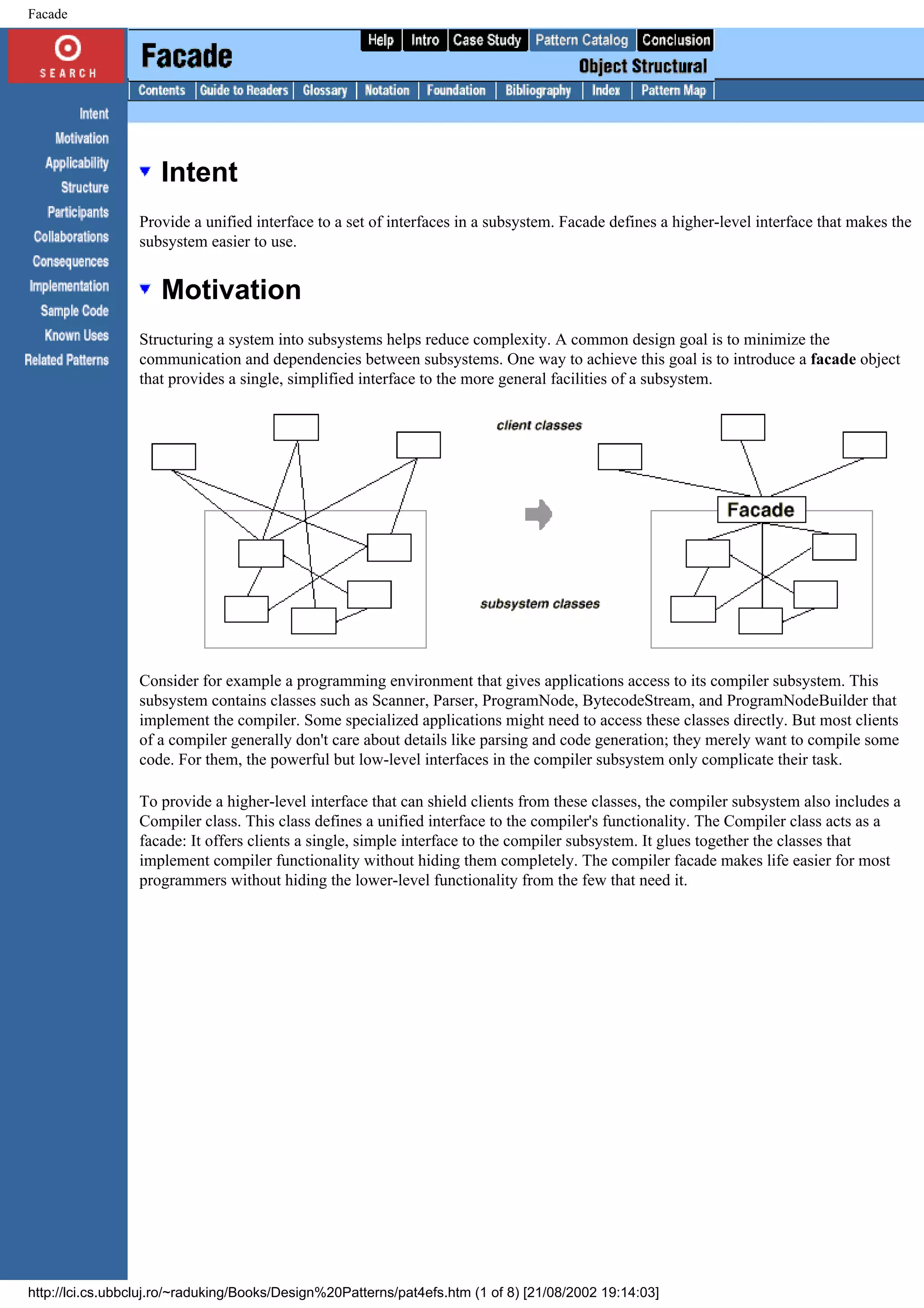 Facade Intent Provide a unified interface to a set of interfaces in a subsystem. Facade defines a higher-level interface that makes the subsystem easier to use. Motivation Structuring a system into subsystems helps reduce complexity. A common design goal is to minimize the communication and dependencies between subsystems. One way to achieve this goal is to introduce a facade object that provides a single, simplified interface to the more general facilities of a subsystem. Consider for example a programming environment that gives applications access to its compiler subsystem. This subsystem contains classes such as Scanner, Parser, ProgramNode, BytecodeStream, and ProgramNodeBuilder that implement the compiler. Some specialized applications might need to access these classes directly. But most clients of a compiler generally don't care about details like parsing and code generation; they merely want to compile some code. For them, the powerful but low-level interfaces in the compiler subsystem only complicate their task. To provide a higher-level interface that can shield clients from these classes, the compiler subsystem also includes a Compiler class. This class defines a unified interface to the compiler's functionality. The Compiler class acts as a facade: It offers clients a single, simple interface to the compiler subsystem. It glues together the classes that implement compiler functionality without hiding them completely. The compiler facade makes life easier for most programmers without hiding the lower-level functionality from the few that need it. http://lci.cs.ubbcluj.ro/~raduking/Books/Design%20Patterns/pat4efs.htm (1 of 8) [21/08/2002 19:14:03] 