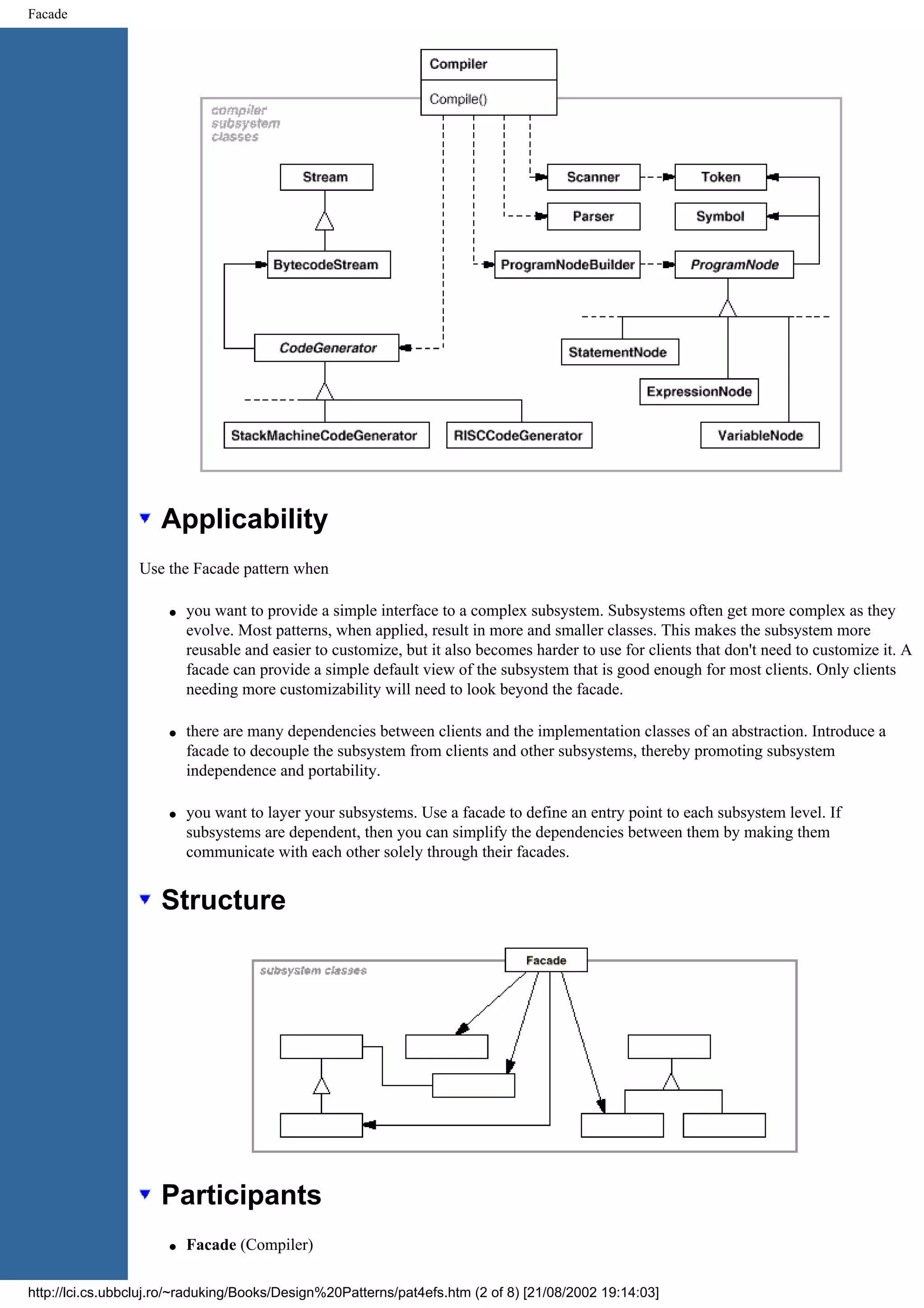 Facade Applicability Use the Facade pattern when q you want to provide a simple interface to a complex subsystem. Subsystems often get more complex as they evolve. Most patterns, when applied, result in more and smaller classes. This makes the subsystem more reusable and easier to customize, but it also becomes harder to use for clients that don't need to customize it. A facade can provide a simple default view of the subsystem that is good enough for most clients. Only clients needing more customizability will need to look beyond the facade. q there are many dependencies between clients and the implementation classes of an abstraction. Introduce a facade to decouple the subsystem from clients and other subsystems, thereby promoting subsystem independence and portability. q you want to layer your subsystems. Use a facade to define an entry point to each subsystem level. If subsystems are dependent, then you can simplify the dependencies between them by making them communicate with each other solely through their facades. Structure Participants q Facade (Compiler) http://lci.cs.ubbcluj.ro/~raduking/Books/Design%20Patterns/pat4efs.htm (2 of 8) [21/08/2002 19:14:03] 