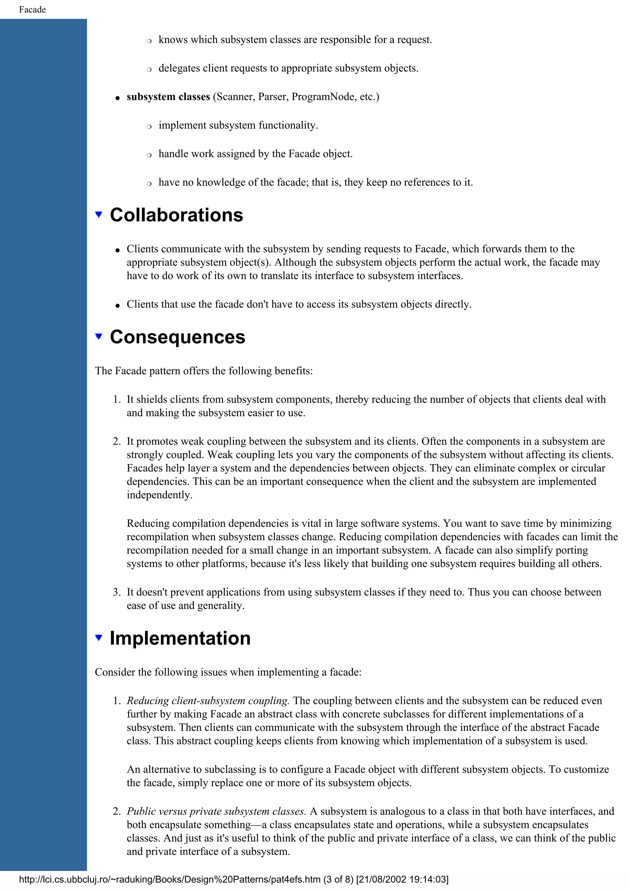 Facade r knows which subsystem classes are responsible for a request. r delegates client requests to appropriate subsystem objects. q subsystem classes (Scanner, Parser, ProgramNode, etc.) r implement subsystem functionality. r handle work assigned by the Facade object. r have no knowledge of the facade; that is, they keep no references to it. Collaborations q Clients communicate with the subsystem by sending requests to Facade, which forwards them to the appropriate subsystem object(s). Although the subsystem objects perform the actual work, the facade may have to do work of its own to translate its interface to subsystem interfaces. q Clients that use the facade don't have to access its subsystem objects directly. Consequences The Facade pattern offers the following benefits: 1. It shields clients from subsystem components, thereby reducing the number of objects that clients deal with and making the subsystem easier to use. 2. It promotes weak coupling between the subsystem and its clients. Often the components in a subsystem are strongly coupled. Weak coupling lets you vary the components of the subsystem without affecting its clients. Facades help layer a system and the dependencies between objects. They can eliminate complex or circular dependencies. This can be an important consequence when the client and the subsystem are implemented independently. Reducing compilation dependencies is vital in large software systems. You want to save time by minimizing recompilation when subsystem classes change. Reducing compilation dependencies with facades can limit the recompilation needed for a small change in an important subsystem. A facade can also simplify porting systems to other platforms, because it's less likely that building one subsystem requires building all others. 3. It doesn't prevent applications from using subsystem classes if they need to. Thus you can choose between ease of use and generality. Implementation Consider the following issues when implementing a facade: 1. Reducing client-subsystem coupling. The coupling between clients and the subsystem can be reduced even further by making Facade an abstract class with concrete subclasses for different implementations of a subsystem. Then clients can communicate with the subsystem through the interface of the abstract Facade class. This abstract coupling keeps clients from knowing which implementation of a subsystem is used. An alternative to subclassing is to configure a Facade object with different subsystem objects. To customize the facade, simply replace one or more of its subsystem objects. 2. Public versus private subsystem classes. A subsystem is analogous to a class in that both have interfaces, and both encapsulate something—a class encapsulates state and operations, while a subsystem encapsulates classes. And just as it's useful to think of the public and private interface of a class, we can think of the public and private interface of a subsystem. http://lci.cs.ubbcluj.ro/~raduking/Books/Design%20Patterns/pat4efs.htm (3 of 8) [21/08/2002 19:14:03] 