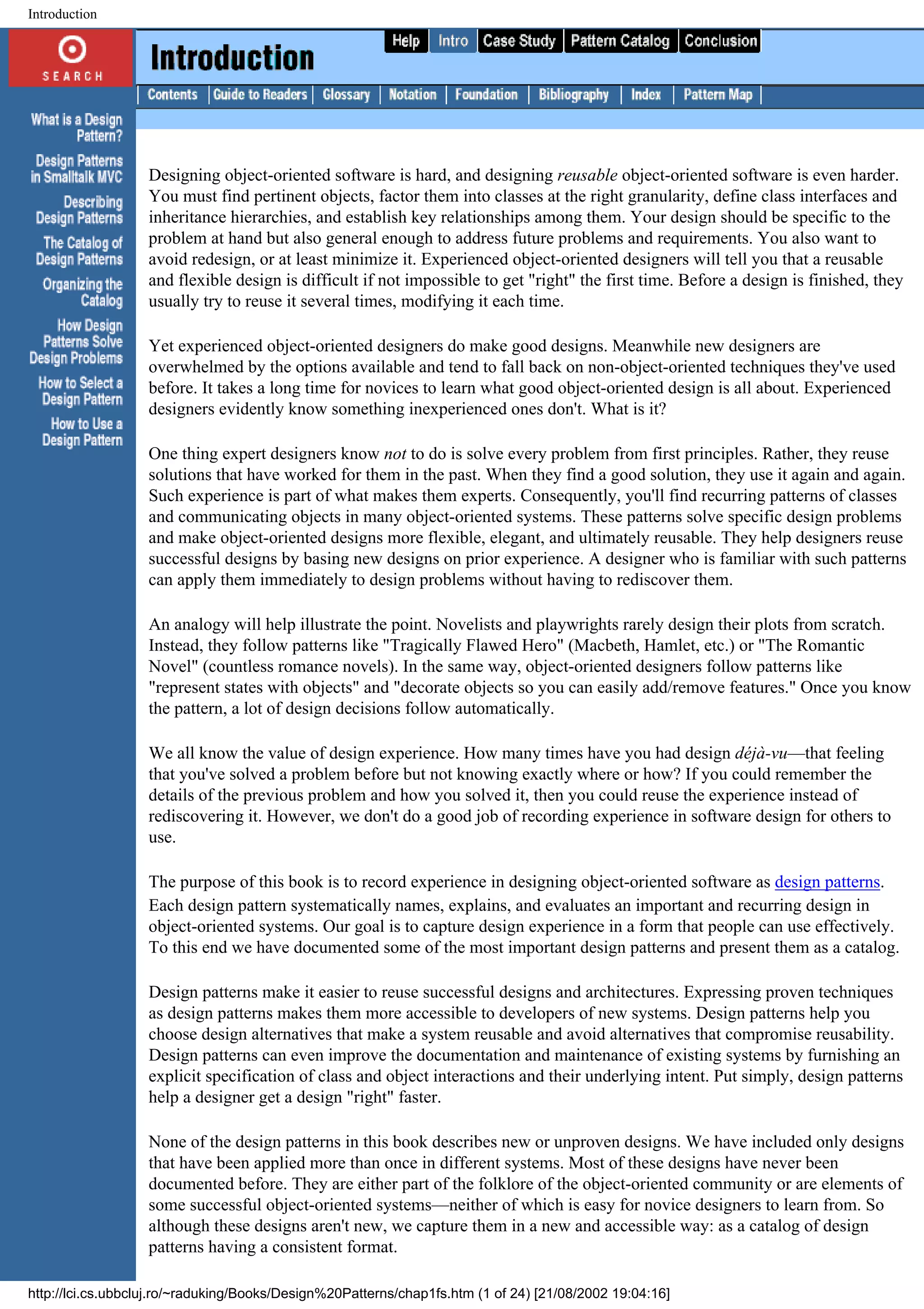 Introduction Designing object-oriented software is hard, and designing reusable object-oriented software is even harder. You must find pertinent objects, factor them into classes at the right granularity, define class interfaces and inheritance hierarchies, and establish key relationships among them. Your design should be specific to the problem at hand but also general enough to address future problems and requirements. You also want to avoid redesign, or at least minimize it. Experienced object-oriented designers will tell you that a reusable and flexible design is difficult if not impossible to get "right" the first time. Before a design is finished, they usually try to reuse it several times, modifying it each time. Yet experienced object-oriented designers do make good designs. Meanwhile new designers are overwhelmed by the options available and tend to fall back on non-object-oriented techniques they've used before. It takes a long time for novices to learn what good object-oriented design is all about. Experienced designers evidently know something inexperienced ones don't. What is it? One thing expert designers know not to do is solve every problem from first principles. Rather, they reuse solutions that have worked for them in the past. When they find a good solution, they use it again and again. Such experience is part of what makes them experts. Consequently, you'll find recurring patterns of classes and communicating objects in many object-oriented systems. These patterns solve specific design problems and make object-oriented designs more flexible, elegant, and ultimately reusable. They help designers reuse successful designs by basing new designs on prior experience. A designer who is familiar with such patterns can apply them immediately to design problems without having to rediscover them. An analogy will help illustrate the point. Novelists and playwrights rarely design their plots from scratch. Instead, they follow patterns like "Tragically Flawed Hero" (Macbeth, Hamlet, etc.) or "The Romantic Novel" (countless romance novels). In the same way, object-oriented designers follow patterns like "represent states with objects" and "decorate objects so you can easily add/remove features." Once you know the pattern, a lot of design decisions follow automatically. We all know the value of design experience. How many times have you had design déjà-vu—that feeling that you've solved a problem before but not knowing exactly where or how? If you could remember the details of the previous problem and how you solved it, then you could reuse the experience instead of rediscovering it. However, we don't do a good job of recording experience in software design for others to use. The purpose of this book is to record experience in designing object-oriented software as design patterns. Each design pattern systematically names, explains, and evaluates an important and recurring design in object-oriented systems. Our goal is to capture design experience in a form that people can use effectively. To this end we have documented some of the most important design patterns and present them as a catalog. Design patterns make it easier to reuse successful designs and architectures. Expressing proven techniques as design patterns makes them more accessible to developers of new systems. Design patterns help you choose design alternatives that make a system reusable and avoid alternatives that compromise reusability. Design patterns can even improve the documentation and maintenance of existing systems by furnishing an explicit specification of class and object interactions and their underlying intent. Put simply, design patterns help a designer get a design "right" faster. None of the design patterns in this book describes new or unproven designs. We have included only designs that have been applied more than once in different systems. Most of these designs have never been documented before. They are either part of the folklore of the object-oriented community or are elements of some successful object-oriented systems—neither of which is easy for novice designers to learn from. So although these designs aren't new, we capture them in a new and accessible way: as a catalog of design patterns having a consistent format. http://lci.cs.ubbcluj.ro/~raduking/Books/Design%20Patterns/chap1fs.htm (1 of 24) [21/08/2002 19:04:16] 