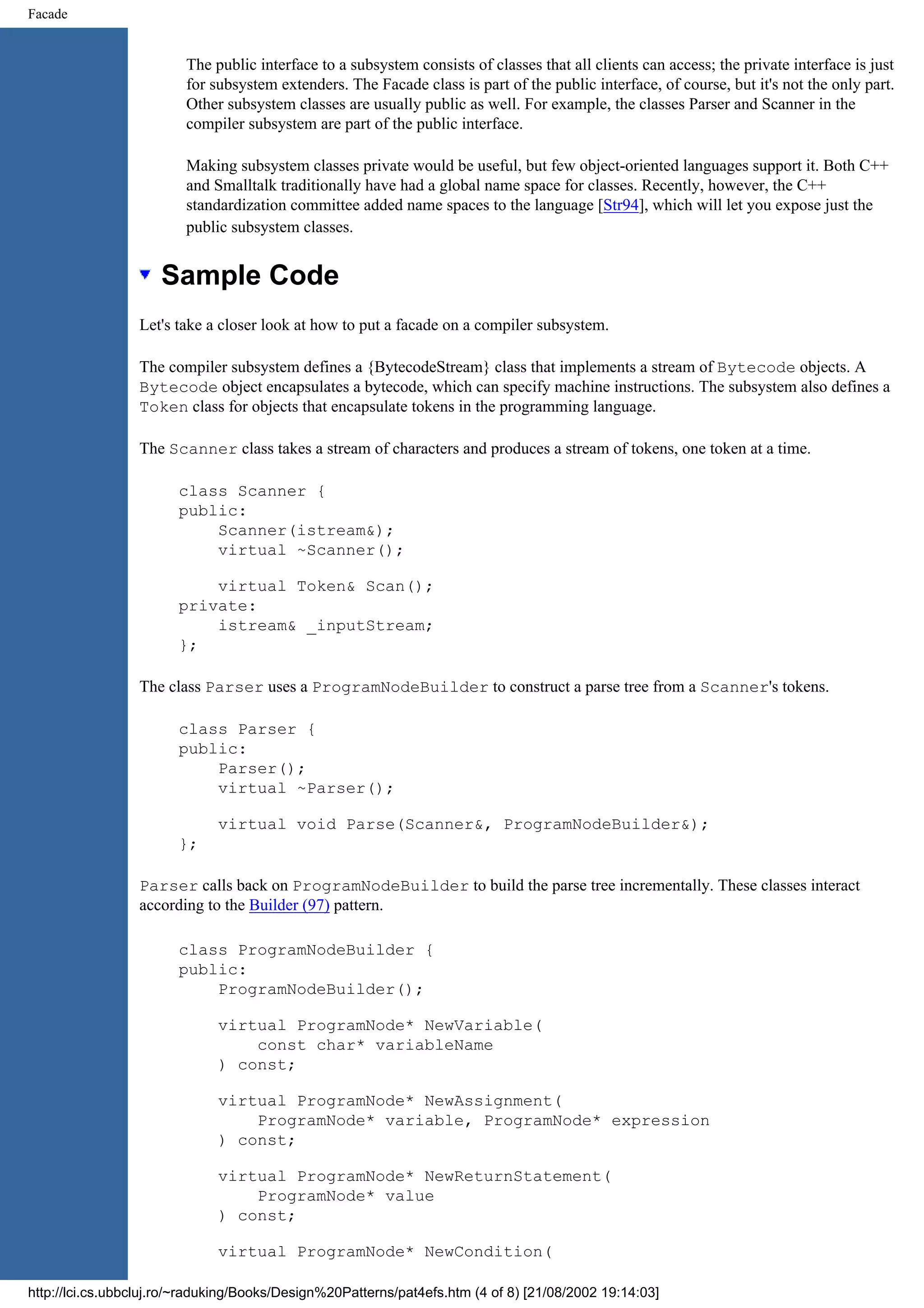 Facade The public interface to a subsystem consists of classes that all clients can access; the private interface is just for subsystem extenders. The Facade class is part of the public interface, of course, but it's not the only part. Other subsystem classes are usually public as well. For example, the classes Parser and Scanner in the compiler subsystem are part of the public interface. Making subsystem classes private would be useful, but few object-oriented languages support it. Both C++ and Smalltalk traditionally have had a global name space for classes. Recently, however, the C++ standardization committee added name spaces to the language [Str94], which will let you expose just the public subsystem classes. Sample Code Let's take a closer look at how to put a facade on a compiler subsystem. The compiler subsystem defines a {BytecodeStream} class that implements a stream of Bytecode objects. A Bytecode object encapsulates a bytecode, which can specify machine instructions. The subsystem also defines a Token class for objects that encapsulate tokens in the programming language. The Scanner class takes a stream of characters and produces a stream of tokens, one token at a time. class Scanner { public: Scanner(istream&); virtual ~Scanner(); virtual Token& Scan(); private: istream& _inputStream; }; The class Parser uses a ProgramNodeBuilder to construct a parse tree from a Scanner's tokens. class Parser { public: Parser(); virtual ~Parser(); virtual void Parse(Scanner&, ProgramNodeBuilder&); }; Parser calls back on ProgramNodeBuilder to build the parse tree incrementally. These classes interact according to the Builder (97) pattern. class ProgramNodeBuilder { public: ProgramNodeBuilder(); virtual ProgramNode* NewVariable( const char* variableName ) const; virtual ProgramNode* NewAssignment( ProgramNode* variable, ProgramNode* expression ) const; virtual ProgramNode* NewReturnStatement( ProgramNode* value ) const; virtual ProgramNode* NewCondition( http://lci.cs.ubbcluj.ro/~raduking/Books/Design%20Patterns/pat4efs.htm (4 of 8) [21/08/2002 19:14:03] 