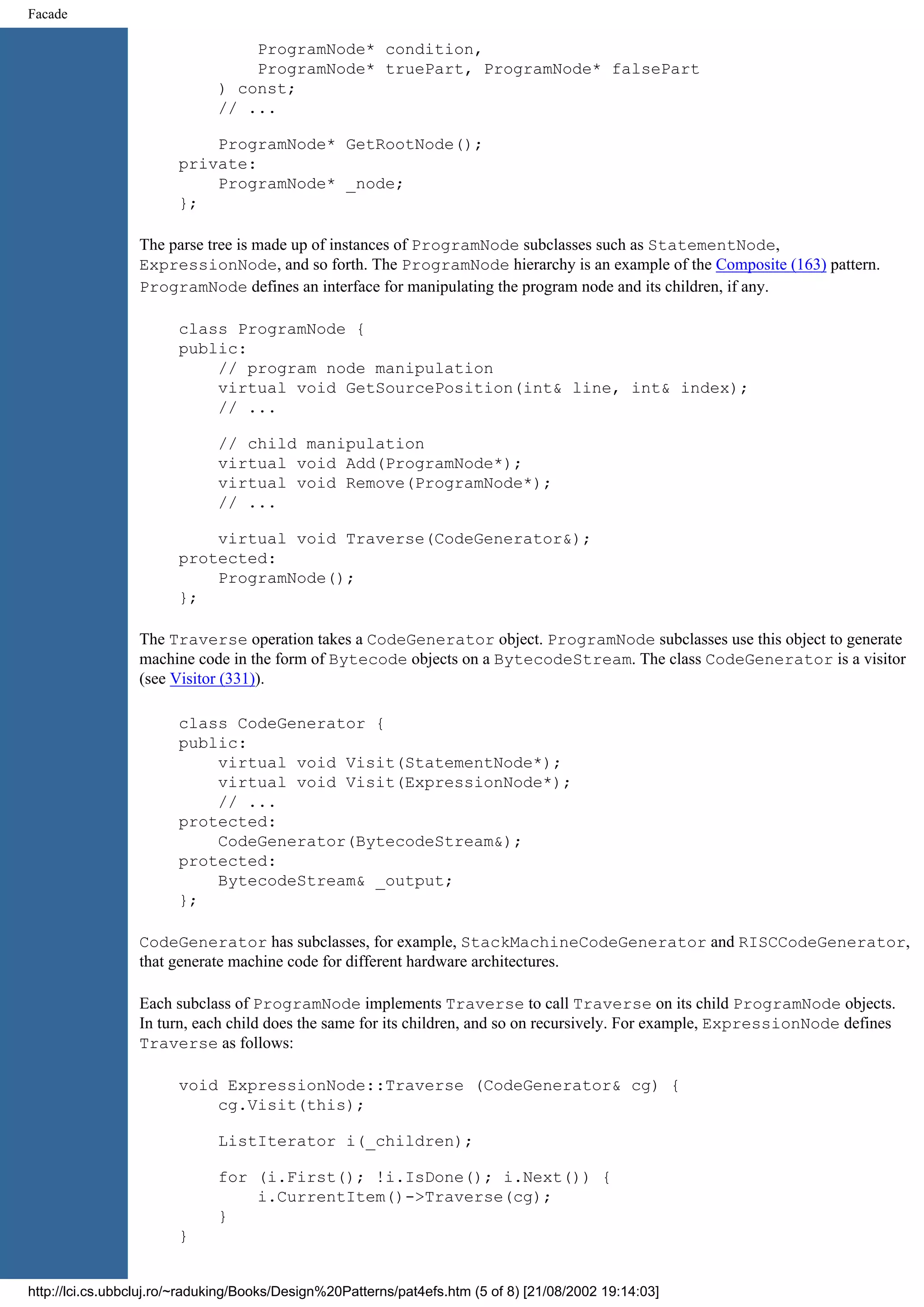 Facade ProgramNode* condition, ProgramNode* truePart, ProgramNode* falsePart ) const; // ... ProgramNode* GetRootNode(); private: ProgramNode* _node; }; The parse tree is made up of instances of ProgramNode subclasses such as StatementNode, ExpressionNode, and so forth. The ProgramNode hierarchy is an example of the Composite (163) pattern. ProgramNode defines an interface for manipulating the program node and its children, if any. class ProgramNode { public: // program node manipulation virtual void GetSourcePosition(int& line, int& index); // ... // child manipulation virtual void Add(ProgramNode*); virtual void Remove(ProgramNode*); // ... virtual void Traverse(CodeGenerator&); protected: ProgramNode(); }; The Traverse operation takes a CodeGenerator object. ProgramNode subclasses use this object to generate machine code in the form of Bytecode objects on a BytecodeStream. The class CodeGenerator is a visitor (see Visitor (331)). class CodeGenerator { public: virtual void Visit(StatementNode*); virtual void Visit(ExpressionNode*); // ... protected: CodeGenerator(BytecodeStream&); protected: BytecodeStream& _output; }; CodeGenerator has subclasses, for example, StackMachineCodeGenerator and RISCCodeGenerator, that generate machine code for different hardware architectures. Each subclass of ProgramNode implements Traverse to call Traverse on its child ProgramNode objects. In turn, each child does the same for its children, and so on recursively. For example, ExpressionNode defines Traverse as follows: void ExpressionNode::Traverse (CodeGenerator& cg) { cg.Visit(this); ListIterator i(_children); for (i.First(); !i.IsDone(); i.Next()) { i.CurrentItem()->Traverse(cg); } } http://lci.cs.ubbcluj.ro/~raduking/Books/Design%20Patterns/pat4efs.htm (5 of 8) [21/08/2002 19:14:03] 