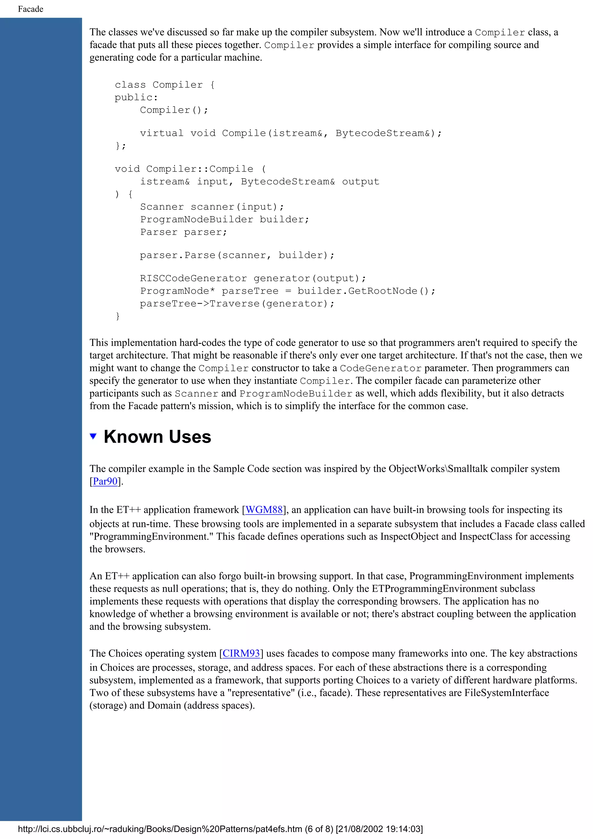 Facade The classes we've discussed so far make up the compiler subsystem. Now we'll introduce a Compiler class, a facade that puts all these pieces together. Compiler provides a simple interface for compiling source and generating code for a particular machine. class Compiler { public: Compiler(); virtual void Compile(istream&, BytecodeStream&); }; void Compiler::Compile ( istream& input, BytecodeStream& output ) { Scanner scanner(input); ProgramNodeBuilder builder; Parser parser; parser.Parse(scanner, builder); RISCCodeGenerator generator(output); ProgramNode* parseTree = builder.GetRootNode(); parseTree->Traverse(generator); } This implementation hard-codes the type of code generator to use so that programmers aren't required to specify the target architecture. That might be reasonable if there's only ever one target architecture. If that's not the case, then we might want to change the Compiler constructor to take a CodeGenerator parameter. Then programmers can specify the generator to use when they instantiate Compiler. The compiler facade can parameterize other participants such as Scanner and ProgramNodeBuilder as well, which adds flexibility, but it also detracts from the Facade pattern's mission, which is to simplify the interface for the common case. Known Uses The compiler example in the Sample Code section was inspired by the ObjectWorksSmalltalk compiler system [Par90]. In the ET++ application framework [WGM88], an application can have built-in browsing tools for inspecting its objects at run-time. These browsing tools are implemented in a separate subsystem that includes a Facade class called "ProgrammingEnvironment." This facade defines operations such as InspectObject and InspectClass for accessing the browsers. An ET++ application can also forgo built-in browsing support. In that case, ProgrammingEnvironment implements these requests as null operations; that is, they do nothing. Only the ETProgrammingEnvironment subclass implements these requests with operations that display the corresponding browsers. The application has no knowledge of whether a browsing environment is available or not; there's abstract coupling between the application and the browsing subsystem. The Choices operating system [CIRM93] uses facades to compose many frameworks into one. The key abstractions in Choices are processes, storage, and address spaces. For each of these abstractions there is a corresponding subsystem, implemented as a framework, that supports porting Choices to a variety of different hardware platforms. Two of these subsystems have a "representative" (i.e., facade). These representatives are FileSystemInterface (storage) and Domain (address spaces). http://lci.cs.ubbcluj.ro/~raduking/Books/Design%20Patterns/pat4efs.htm (6 of 8) [21/08/2002 19:14:03] 