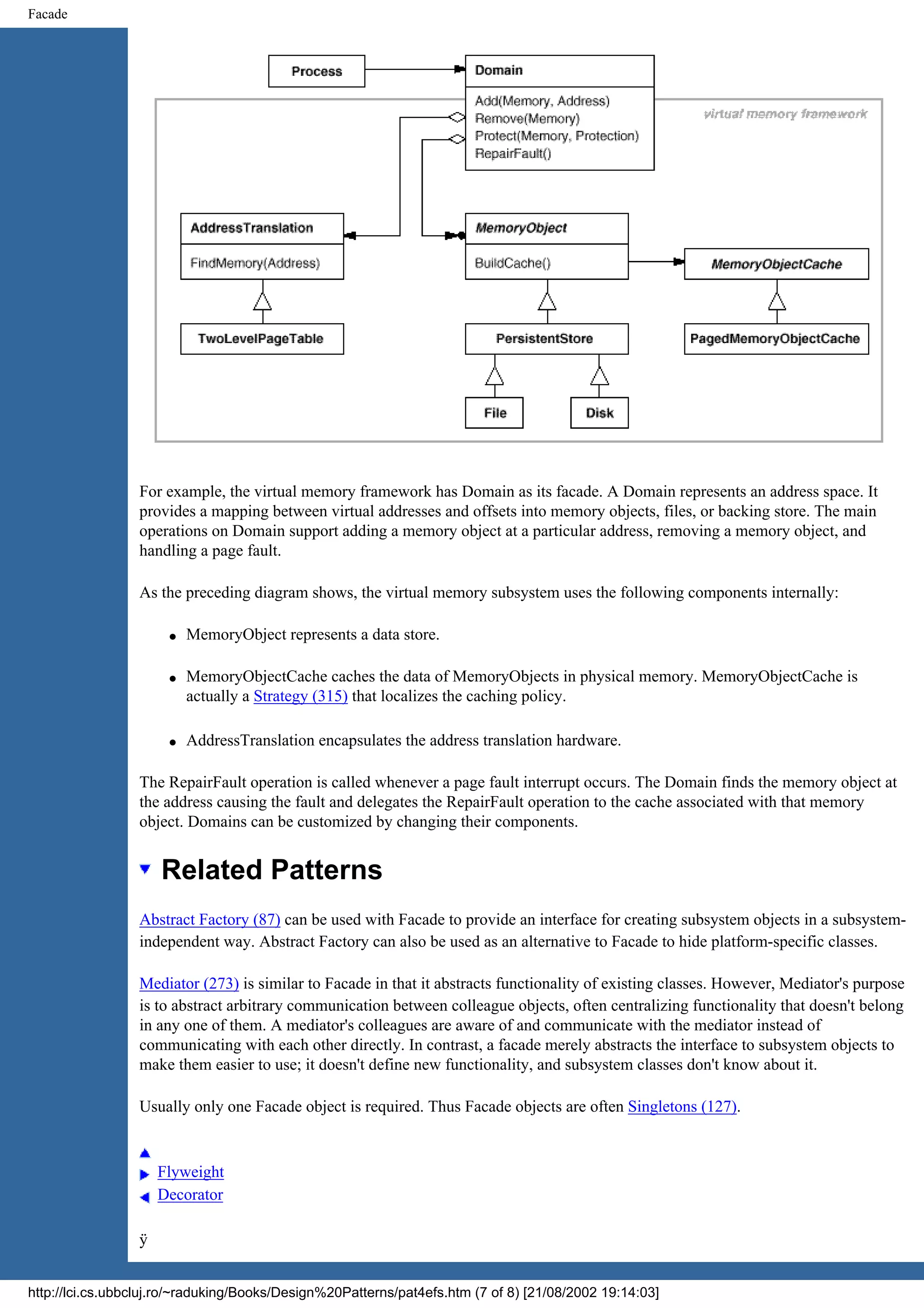 Facade For example, the virtual memory framework has Domain as its facade. A Domain represents an address space. It provides a mapping between virtual addresses and offsets into memory objects, files, or backing store. The main operations on Domain support adding a memory object at a particular address, removing a memory object, and handling a page fault. As the preceding diagram shows, the virtual memory subsystem uses the following components internally: q MemoryObject represents a data store. q MemoryObjectCache caches the data of MemoryObjects in physical memory. MemoryObjectCache is actually a Strategy (315) that localizes the caching policy. q AddressTranslation encapsulates the address translation hardware. The RepairFault operation is called whenever a page fault interrupt occurs. The Domain finds the memory object at the address causing the fault and delegates the RepairFault operation to the cache associated with that memory object. Domains can be customized by changing their components. Related Patterns Abstract Factory (87) can be used with Facade to provide an interface for creating subsystem objects in a subsystem- independent way. Abstract Factory can also be used as an alternative to Facade to hide platform-specific classes. Mediator (273) is similar to Facade in that it abstracts functionality of existing classes. However, Mediator's purpose is to abstract arbitrary communication between colleague objects, often centralizing functionality that doesn't belong in any one of them. A mediator's colleagues are aware of and communicate with the mediator instead of communicating with each other directly. In contrast, a facade merely abstracts the interface to subsystem objects to make them easier to use; it doesn't define new functionality, and subsystem classes don't know about it. Usually only one Facade object is required. Thus Facade objects are often Singletons (127). Flyweight Decorator ÿ http://lci.cs.ubbcluj.ro/~raduking/Books/Design%20Patterns/pat4efs.htm (7 of 8) [21/08/2002 19:14:03] 
