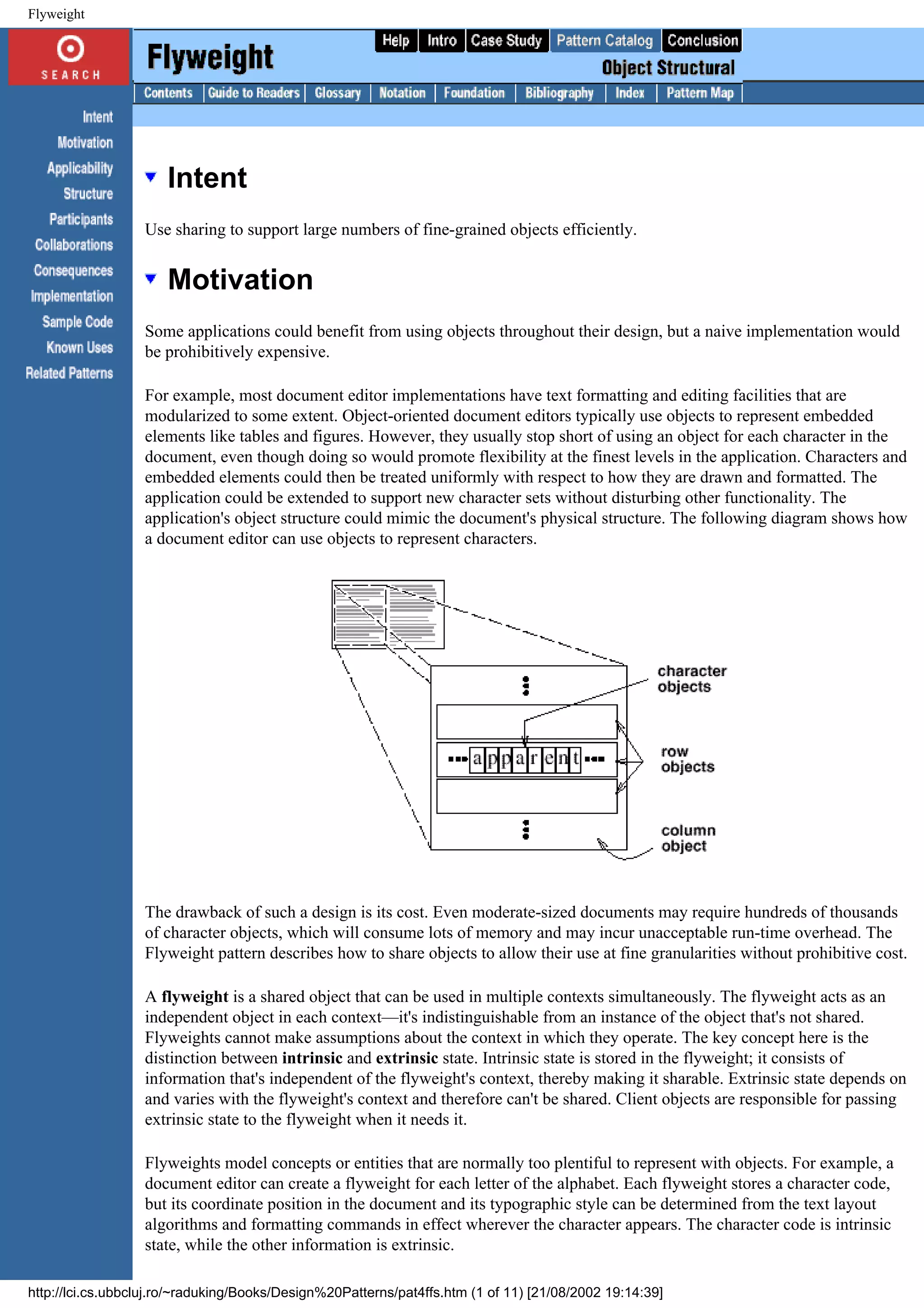 Flyweight Intent Use sharing to support large numbers of fine-grained objects efficiently. Motivation Some applications could benefit from using objects throughout their design, but a naive implementation would be prohibitively expensive. For example, most document editor implementations have text formatting and editing facilities that are modularized to some extent. Object-oriented document editors typically use objects to represent embedded elements like tables and figures. However, they usually stop short of using an object for each character in the document, even though doing so would promote flexibility at the finest levels in the application. Characters and embedded elements could then be treated uniformly with respect to how they are drawn and formatted. The application could be extended to support new character sets without disturbing other functionality. The application's object structure could mimic the document's physical structure. The following diagram shows how a document editor can use objects to represent characters. The drawback of such a design is its cost. Even moderate-sized documents may require hundreds of thousands of character objects, which will consume lots of memory and may incur unacceptable run-time overhead. The Flyweight pattern describes how to share objects to allow their use at fine granularities without prohibitive cost. A flyweight is a shared object that can be used in multiple contexts simultaneously. The flyweight acts as an independent object in each context—it's indistinguishable from an instance of the object that's not shared. Flyweights cannot make assumptions about the context in which they operate. The key concept here is the distinction between intrinsic and extrinsic state. Intrinsic state is stored in the flyweight; it consists of information that's independent of the flyweight's context, thereby making it sharable. Extrinsic state depends on and varies with the flyweight's context and therefore can't be shared. Client objects are responsible for passing extrinsic state to the flyweight when it needs it. Flyweights model concepts or entities that are normally too plentiful to represent with objects. For example, a document editor can create a flyweight for each letter of the alphabet. Each flyweight stores a character code, but its coordinate position in the document and its typographic style can be determined from the text layout algorithms and formatting commands in effect wherever the character appears. The character code is intrinsic state, while the other information is extrinsic. http://lci.cs.ubbcluj.ro/~raduking/Books/Design%20Patterns/pat4ffs.htm (1 of 11) [21/08/2002 19:14:39] 