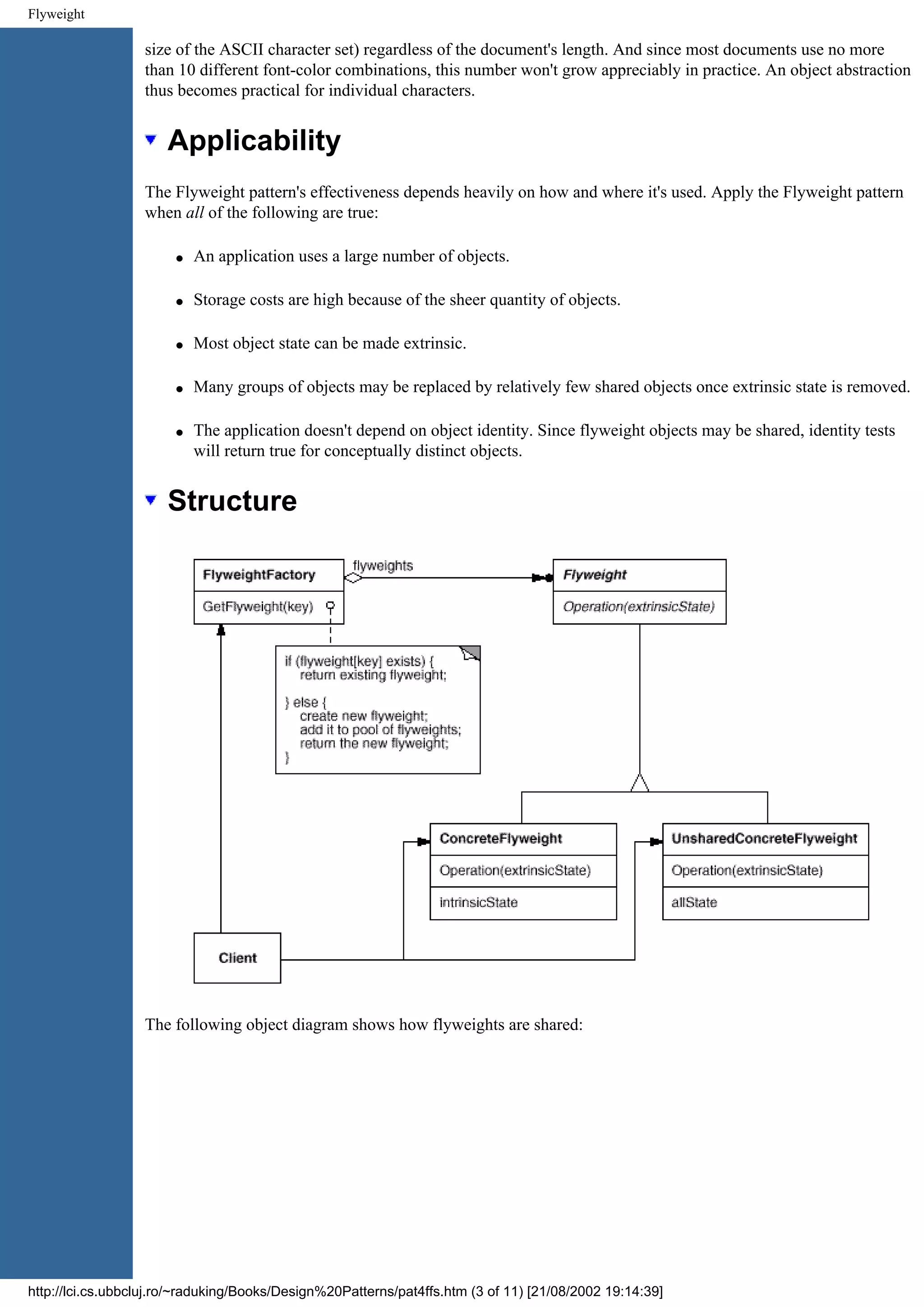 Flyweight size of the ASCII character set) regardless of the document's length. And since most documents use no more than 10 different font-color combinations, this number won't grow appreciably in practice. An object abstraction thus becomes practical for individual characters. Applicability The Flyweight pattern's effectiveness depends heavily on how and where it's used. Apply the Flyweight pattern when all of the following are true: q An application uses a large number of objects. q Storage costs are high because of the sheer quantity of objects. q Most object state can be made extrinsic. q Many groups of objects may be replaced by relatively few shared objects once extrinsic state is removed. q The application doesn't depend on object identity. Since flyweight objects may be shared, identity tests will return true for conceptually distinct objects. Structure The following object diagram shows how flyweights are shared: http://lci.cs.ubbcluj.ro/~raduking/Books/Design%20Patterns/pat4ffs.htm (3 of 11) [21/08/2002 19:14:39] 