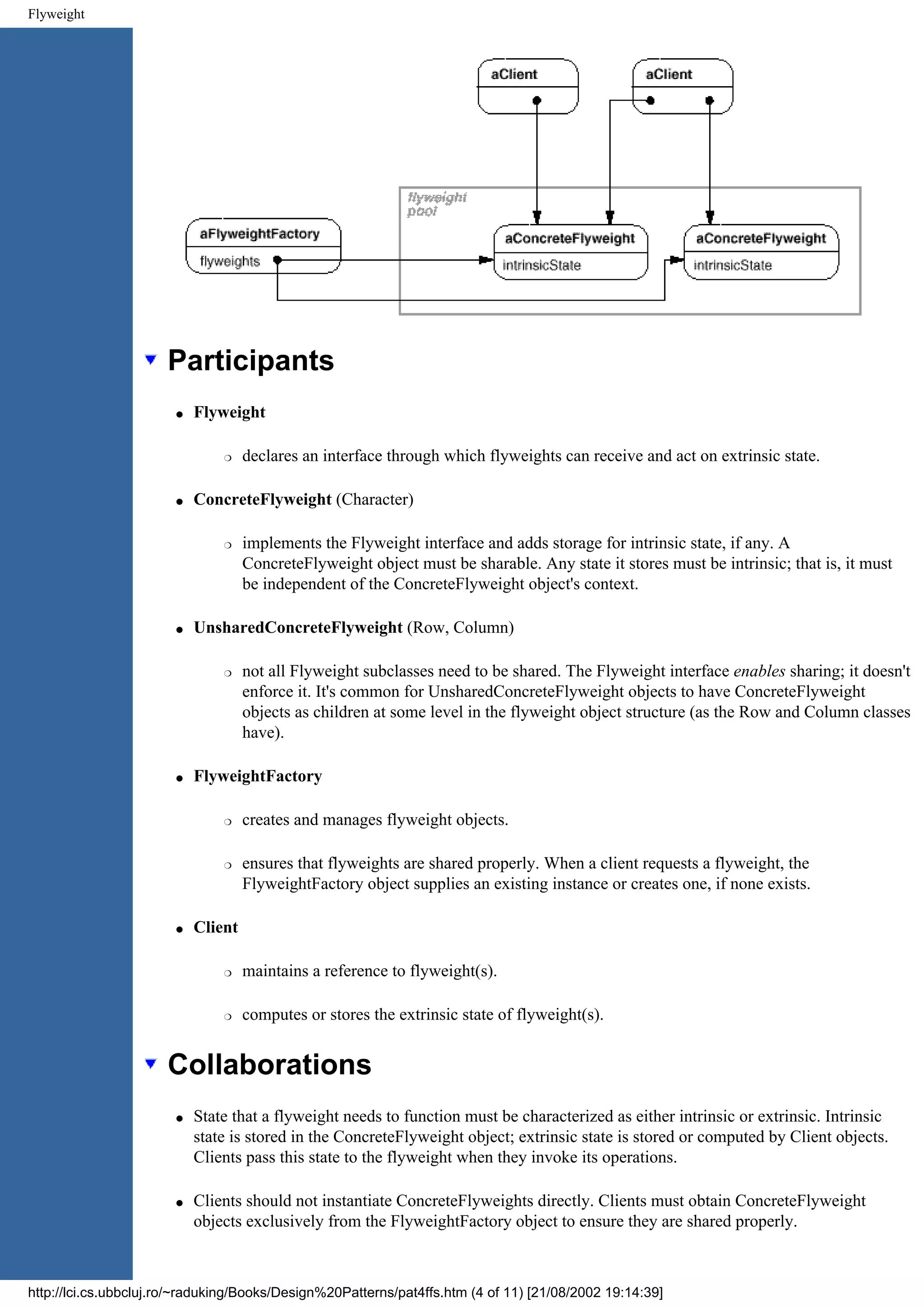 Flyweight Participants q Flyweight r declares an interface through which flyweights can receive and act on extrinsic state. q ConcreteFlyweight (Character) r implements the Flyweight interface and adds storage for intrinsic state, if any. A ConcreteFlyweight object must be sharable. Any state it stores must be intrinsic; that is, it must be independent of the ConcreteFlyweight object's context. q UnsharedConcreteFlyweight (Row, Column) r not all Flyweight subclasses need to be shared. The Flyweight interface enables sharing; it doesn't enforce it. It's common for UnsharedConcreteFlyweight objects to have ConcreteFlyweight objects as children at some level in the flyweight object structure (as the Row and Column classes have). q FlyweightFactory r creates and manages flyweight objects. r ensures that flyweights are shared properly. When a client requests a flyweight, the FlyweightFactory object supplies an existing instance or creates one, if none exists. q Client r maintains a reference to flyweight(s). r computes or stores the extrinsic state of flyweight(s). Collaborations q State that a flyweight needs to function must be characterized as either intrinsic or extrinsic. Intrinsic state is stored in the ConcreteFlyweight object; extrinsic state is stored or computed by Client objects. Clients pass this state to the flyweight when they invoke its operations. q Clients should not instantiate ConcreteFlyweights directly. Clients must obtain ConcreteFlyweight objects exclusively from the FlyweightFactory object to ensure they are shared properly. http://lci.cs.ubbcluj.ro/~raduking/Books/Design%20Patterns/pat4ffs.htm (4 of 11) [21/08/2002 19:14:39] 